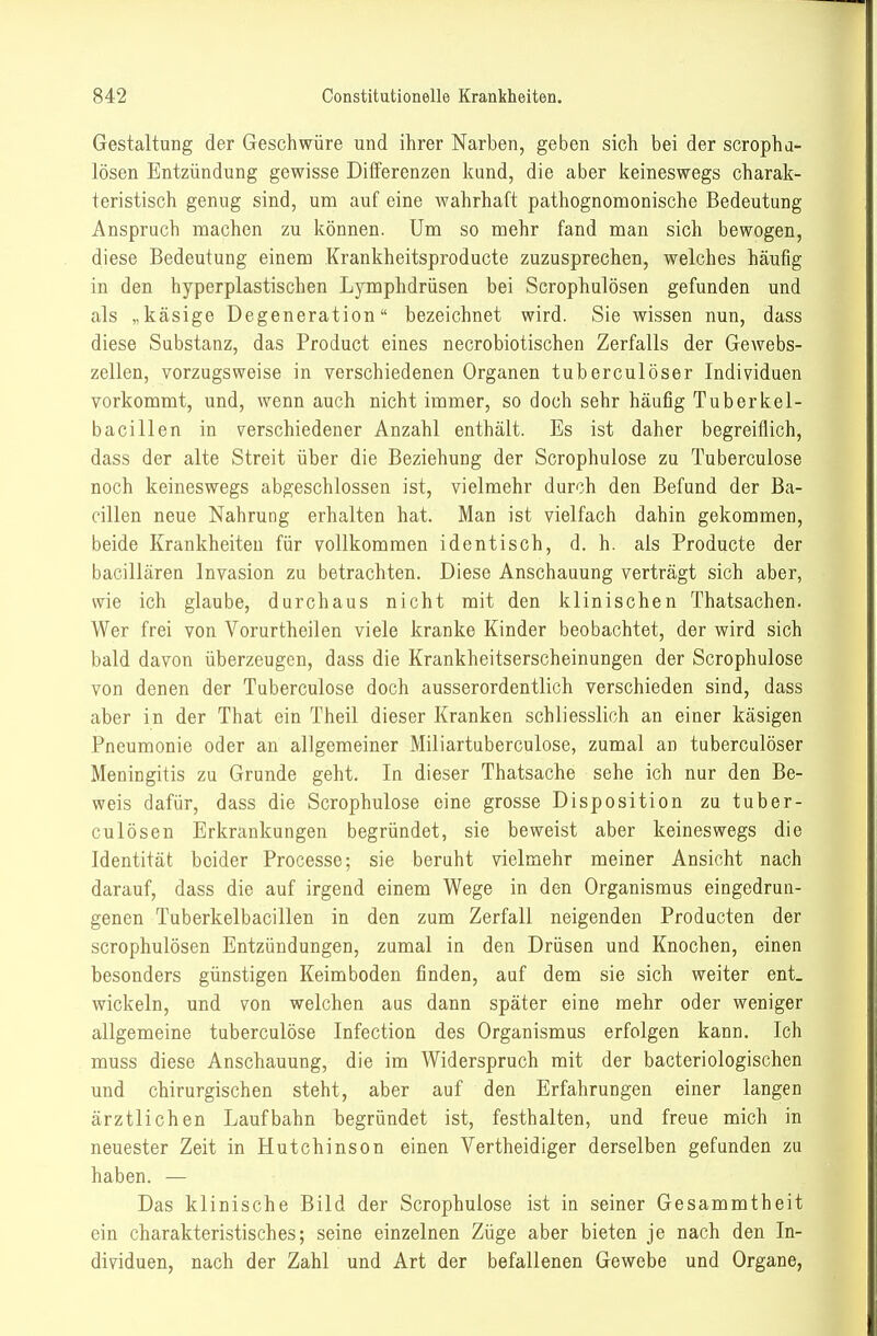 Gestaltung der Geschwüre und ihrer Narben, geben sich bei der scrophd- lösen Entzündung gewisse Differenzen kund, die aber keineswegs charak- teristisch genug sind, um auf eine wahrhaft pathognomonische Bedeutung Anspruch machen zu können. Um so mehr fand man sich bewogen, diese Bedeutung einem Krankheitsproducte zuzusprechen, welches häufig in den hyperplastischen Lymphdrüsen bei Scrophulösen gefunden und als „käsige Degeneration bezeichnet wird. Sie wissen nun, dass diese Substanz, das Product eines necrobiotischen Zerfalls der Gewebs- zellen, vorzugsweise in verschiedenen Organen tuberculöser Individuen vorkommt, und, wenn auch nicht immer, so doch sehr häufig Tuberkel- bacillen in verschiedener Anzahl enthält. Es ist daher begreiflich, dass der alte Streit über die Beziehung der Scrophulose zu Tuberculose noch keineswegs abgeschlossen ist, vielmehr durch den Befund der Ba- cillen neue Nahrung erhalten hat. Man ist vielfach dahin gekommen, beide Krankheiten für vollkommen identisch, d. h. als Producte der bacillären Invasion zu betrachten. Diese Anschauung verträgt sich aber, wie ich glaube, durchaus nicht mit den klinischen Thatsachen. Wer frei von Vorurtheilen viele kranke Kinder beobachtet, der wird sich bald davon überzeugen, dass die Krankheitserscheinungen der Scrophulose von denen der Tuberculose doch ausserordentlich verschieden sind, dass aber in der That ein Theil dieser Kranken schliesslich an einer käsigen Pneumonie oder an allgemeiner Miliartuberculose, zumal an tuberculöser Meningitis zu Grunde geht. In dieser Thatsache sehe ich nur den Be- weis dafür, dass die Scrophulose eine grosse Disposition zu tuber- cuiösen Erkrankungen begründet, sie beweist aber keineswegs die Identität beider Processe; sie beruht vielmehr meiner Ansicht nach darauf, dass die auf irgend einem Wege in den Organismus eingedrun- genen Tuberkelbacillen in den zum Zerfall neigenden Producten der scrophulösen Entzündungen, zumal in den Drüsen und Knochen, einen besonders günstigen Keimboden finden, auf dem sie sich weiter ent. wickeln, und von welchen aus dann später eine mehr oder weniger allgemeine tuberculose Infection des Organismus erfolgen kann. Ich muss diese Anschauung, die im Widerspruch mit der bacteriologischen und chirurgischen steht, aber auf den Erfahrungen einer langen ärztlichen Laufbahn begründet ist, festhalten, und freue mich in neuester Zeit in Hutchinson einen Vertheidiger derselben gefunden zu haben. — Das klinische Bild der Scrophulose ist in seiner Gesammtheit ein charakteristisches; seine einzelnen Züge aber bieten je nach den In- dividuen, nach der Zahl und Art der befallenen Gewebe und Organe,