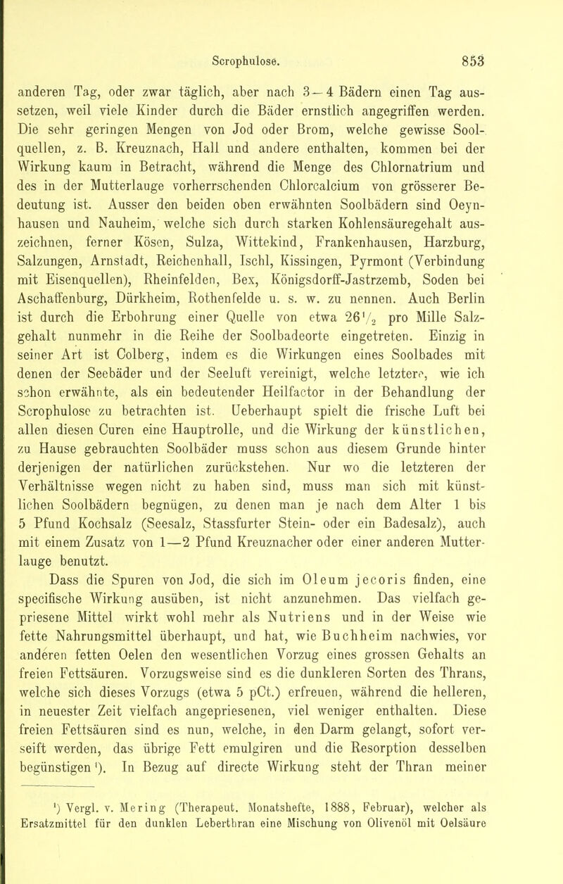 anderen Tag, oder zwar täglich, aber nach 3—4 Bädern einen Tag aus- setzen, weil viele Kinder durch die Bäder ernstlich angegriffen werden. Die sehr geringen Mengen von Jod oder Brom, welche gewisse Sool- quellen, z. B. Kreuznach, Hall und andere enthalten, kommen bei der Wirkung kaum in Betracht, während die Menge des Chlornatrium und des in der Mutterlauge vorherrschenden Chlorcalcium von grösserer Be- deutung ist. Ausser den beiden oben erwähnten Soolbädern sind Oeyn- hausen und Nauheim, welche sich durch starken Kohlensäuregehalt aus- zeichnen, ferner Köscn, Sulza, Wittekind, Frankenhausen, Harzburg, Salzungen, Arnstadt, Reichenhall, Ischl, Kissingen, Pyrmont (Verbindung mit Eisenquellen), Rheinfelden, Bex, Königsdorff-Jastrzemb, Soden bei Aschaffenburg, Dürkheim, Rothenfelde u. s. w. zu nennen. Auch Berlin ist durch die Erbohrung einer Quelle von etwa 26'/2 pro Mille Salz- gehalt nunmehr in die Reihe der Soolbadeorte eingetreten. Einzig in seiner Art ist Colberg, indem es die Wirkungen eines Soolbades mit denen der Seebäder und der Seeluft vereinigt, welche letzteri^ wie ich schon erwähnte, als ein bedeutender Heilfactor in der Behandlung der Scrophulose zu betrachten ist. üeberhaupt spielt die frische Luft bei allen diesen Curen eine Hauptrolle, und die Wirkung der künstlichen, zu Hause gebrauchten Soolbäder muss schon aus diesem Grunde hinter derjenigen der natürlichen zurückstehen. Nur wo die letzteren der Verhältnisse wegen nicht zu haben sind, muss man sich mit künst- lichen Soolbädern begnügen, zu denen man je nach dem Alter 1 bis 5 Pfund Kochsalz (Seesalz, Stassfurter Stein- oder ein Badesalz), auch mit einem Zusatz von 1—2 Pfund Kreuznacher oder einer anderen Mutter- lauge benutzt. Dass die Spuren von Jod, die sich im Oleum jecoris finden, eine specifische Wirkung ausüben, ist nicht anzunehmen. Das vielfach ge- priesene Mittel wirkt wohl mehr als Nutriens und in der Weise wie fette Nahrungsmittel überhaupt, und hat, wie Buch heim nachwies, vor anderen fetten Oelen den wesentlichen Vorzug eines grossen Gehalts an freien Fettsäuren. Vorzugsweise sind es die dunkleren Sorten des Thrans, welche sich dieses Vorzugs (etwa 5 pCt.) erfreuen, während die helleren, in neuester Zeit vielfach angepriesenen, viel weniger enthalten. Diese freien Fettsäuren sind es nun, welche, in den Darm gelangt, sofort ver- seift werden, das übrige Fett emulgiren und die Resorption desselben begünstigen'), In Bezug auf directe Wirkung steht der Thran meiner ') Vergl. V. Mering (Therapeut. Monatshefte, 1888, Februar), welcher als Ersatzmittel für den dunklen Lebertbran eine Mischung von Olivenöl mit Oelsäure