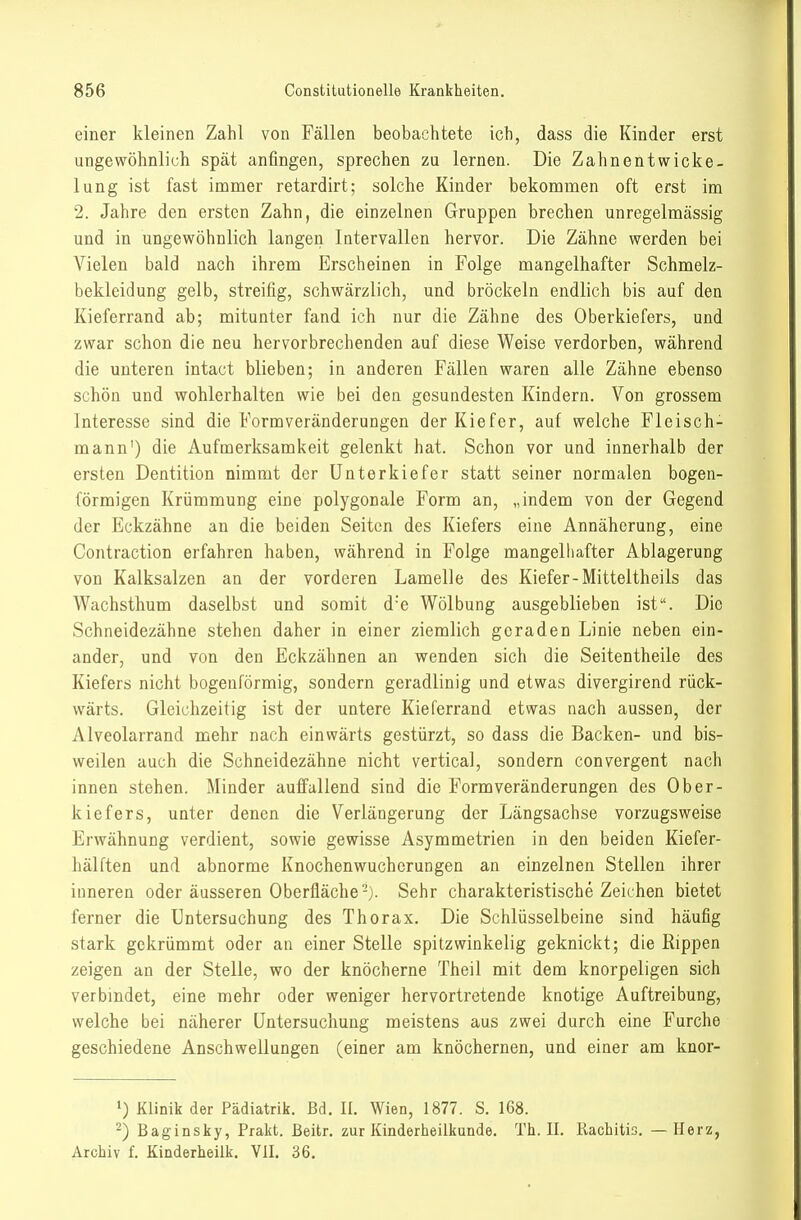 einer kleinen Zahl von Fällen beobachtete ich, dass die Kinder erst ungewöhnlich spät anfingen, sprechen zu lernen. Die Zahnentwicke- lung ist fast immer retardirt; solche Kinder bekommen oft erst im 2. Jahre den ersten Zahn, die einzelnen Gruppen brechen unregelmässig und in ungewöhnlich langen Intervallen hervor. Die Zähne werden bei Vielen bald nach ihrem Erscheinen in Folge mangelhafter Schmelz- bekleidung gelb, streifig, schwärzlich, und bröckeln endlich bis auf den Kieferrand ab; mitunter fand ich nur die Zähne des Oberkiefers, und zwar schon die neu hervorbrechenden auf diese Weise verdorben, während die unteren intact blieben; in anderen Fällen waren alle Zähne ebenso schön und wohlerhalten wie bei den gesundesten Kindern. Von grossem Interesse sind die Formveränderungen der Kiefer, auf welche Fleisch- mann') die Aufmerksamkeit gelenkt hat. Schon vor und innerhalb der ersten Dentition nimmt der Unterkiefer statt seiner normalen bogen- förmigen Krümmung eine polygonale Form an, „indem von der Gegend der Eckzähne an die beiden Seiten des Kiefers eine Annäherung, eine Contraction erfahren haben, während in Folge mangelliafter Ablagerung von Kalksalzen an der vorderen Lamelle des Kiefer-Mitteltheils das Wachsthum daselbst und somit d'e Wölbung ausgeblieben ist. Die Schneidezähne stehen daher in einer ziemlich geraden Linie neben ein- ander, und von den Eckzähnen an wenden sich die Seitentheile des Kiefers nicht bogenförmig, sondern geradlinig und etwas divergirend rück- wärts. Gleichzeitig ist der untere Kieferrand etwas nach aussen, der Alveolarrand mehr nach einwärts gestürzt, so dass die Backen- und bis- weilen auch die Schneidezähne nicht vertica], sondern convergent nach innen stehen. Minder auffallend sind die Form Veränderungen des Ober- kiefers, unter denen die Verlängerung der Längsachse vorzugsweise Erwähnung verdient, sowie gewisse Asymmetrien in den beiden Kiefer- hälften und abnorme Knochenwuchcrungen an einzelnen Stellen ihrer inneren oder äusseren Oberfläche-). Sehr charakteristische Zeichen bietet ferner die Untersuchung des Thorax. Die Schlüsselbeine sind häufig stark gekrümmt oder an einer Stelle spitzwinkelig geknickt; die Rippen zeigen an der Stelle, wo der knöcherne Theil mit dem knorpeligen sich verbindet, eine mehr oder weniger hervortretende knotige Auftreibung, welche bei näherer Untersuchung meistens aus zwei durch eine Furche geschiedene Anschwellungen (einer am knöchernen, und einer am kuor- 1) Klinik der Pädiatrik. Bd. II. Wien, 1877. S. 168. 2) Baginsky, Prakt. Beitr. zur Kinderheilkunde. Th. II. Rachitis. — Herz, Archiv f. Kinderheilk. VII. 36.