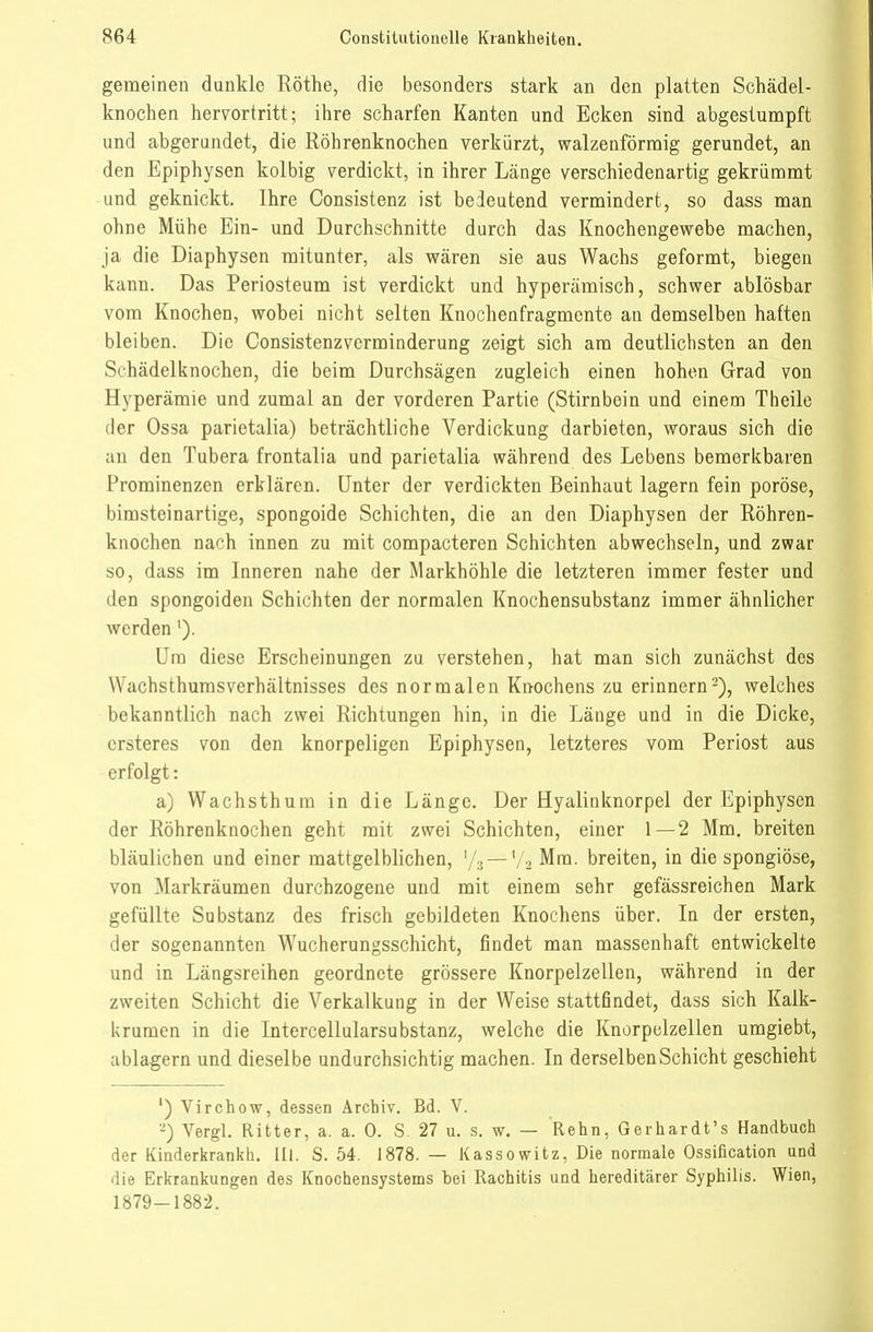 gemeinen dunkle Rothe, die besonders stark an den platten Schädel- knochen hermtritt; ihre scharfen Kanten und Ecken sind abgestumpft und abgerundet, die Röhrenknochen verkürzt, walzenförmig gerundet, an den Epiphysen kolbig verdickt, in ihrer Länge verschiedenartig gekrümmt und geknickt. Ihre Consistenz ist bedeutend vermindert, so dass man ohne Mühe Ein- und Durchschnitte durch das Knochengewebe machen, ja die Diaphysen mitunter, als wären sie aus Wachs geformt, biegen kann. Das Periosteum ist verdickt und hyperämisch, schwer ablösbar vom Knochen, wobei nicht selten Knochenfragmente an demselben haften bleiben. Die Consistenzvcrminderung zeigt sich am deutlichsten an den Schädelknochen, die beim Durchsägen zugleich einen hohen Grad von Hyperämie und zumal an der vorderen Partie (Stirnbein und einem Theilo der Ossa parietalia) beträchtliche Verdickung darbieten, woraus sich die an den Tubera frontalia und parietalia während des Lebens bemerkbaren Prominenzen erklären. Unter der verdickten Beinhaut lagern fein poröse, bimsteinartige, spongoide Schichten, die an den Diaphysen der Röhren- knochen nach innen zu mit compacteren Schichten abwechseln, und zwar so, dass im Inneren nahe der Markhöhle die letzteren immer fester und den spongoiden Schichten der normalen Knochensubstanz immer ähnlicher werden'). Um diese Erscheinungen zu verstehen, hat man sich zunächst des Wachsthumsverhältnisses des normalen Knochens zu erinnern-), welches bekanntlich nach zwei Richtungen hin, in die Länge und in die Dicke, crsteres von den knorpeligen Epiphysen, letzteres vom Periost aus erfolgt: a) Wachsthum in die Länge. Der Hyalinknorpel der Epiphysen der Röhrenknochen geht mit zwei Schichten, einer 1—2 Mm, breiten bläulichen und einer mattgelblichen, '/s—'/2 Mm. breiten, in die spongiöse, von Markräumen durchzogene und mit einem sehr gefässreichen Mark gefüllte Substanz des frisch gebildeten Knochens über. In der ersten, der sogenannten Wucherungsschicht, findet man massenhaft entwickelte und in Längsreihen geordnete grössere Knorpelzellen, während in der zweiten Schicht die Verkalkung in der Weise stattfindet, dass sich Kalk- Urumen in die Intercellularsubstanz, welche die Knorpelzellen umgiebt, ablagern und dieselbe undurchsichtig machen. In derselben Schicht geschieht ') Virchow, dessen Archiv. Bd. V. Vergl. Ritter, a. a. 0. S. 27 u. s. w. — Kehn, Gerhardt's Handbuch der Kinderkrankh. Ul. S. 54. 1878. — Kassowitz, Die normale Ossification und die Erkrankungen des Knochensystems bei Rachitis und hereditärer Syphilis. Wien, 1879-1882.