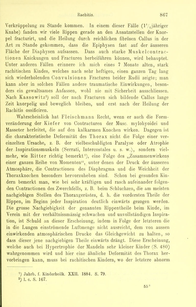 Verkrüppelung zu Stande kommen. In einem dieser Fälle (l'/4jähriger Knabe) fanden wir viele Rippen gerade an den Ansatzstellen der Knor- pel fracturirt, und die Heilung durch reichlichen fibrösen Gallus in der Art zu Stande gekommen, dass die Epiphysen fast auf der äusseren Fläche der Diaphysen aufsassen. Dass auch starke Muskelcontrac- tionen Knickungen und Fracturen herbeiführen können, wird behauptet. Unter anderen Fällen erinnere ich mich eines 7 Monate alten, stark rachitischen Kindes, welches nach sehr heftigen, einen ganzen Tag lang sich wiederholenden Convulsionen Fracturen beider Radii zeigte; man kann aber in solchen Fällen andere traumatische Einwirkungen, beson- ders ein gewaltsames Anfassen, wohl nie mit Sicherheit ausschliessen. Nach Kassowitz^) soll der nach Fracturen sich bildende Gallus lange Zeit knorpelig und beweglich bleiben, und erst nach der Heilung der Rachitis ossificiren. Wahrscheinlich hat Fleischmann Recht, wenn er auch die Forra- veränderung der Kiefer von Gontracturen der Muse, mylohyoidei und Masseter herleitet, die auf den kalkarmen Knochen wirken. Dagegen ist die charakteristische Deformität des Thorax nicht die Folge einer ver- einzelten Ursache, z. B. der viel beschuldigten Paralyse oder Atrophie der Inspirationsmuskeln (Serrati, Intercostales u. s. w.), sondern viel- mehr, wie Ritter richtig bemerkt'), eine Folge des „Zusammenwirkens einer ganzen Reihe von Momenten, unter denen der Druck der äusseren Atmosphäre, die Coutractioneu des Diaphragma und die Weichheit der Thoraxknochen besonders hervorzuheben sind. Schon bei gesunden Kin- dern bemerkt man, wie bei sehr kräftigen und rasch aufeinander folgen- den Contractionen des Zwerchfells, z. B. beim Schluchzen, die am meisten nachgiebigen Stellen des Thoraxgerüstes, d. h. die vordersten Theile der Rippen, im Beginn jeder Inspiration deutlich einwärts gezogen werden. Die grosse Nachgiebigkeit der genannten Rippentheile beim Kinde, im Verein mit der verhältnissmässig schwachen und unvollständigen Inspira- tion, ist Schuld an dieser Erscheinung, indem in Folge der letzteren die in die Lungen einströmende Luftmenge nicht ausreicht, dem von aussen einwirkenden atmosphärischen Drucke das Gleichgewicht zu halten, so dass dieser jene nachgiebigen Theile einwärts drängt. Diese Erscheinung, welche auch bei Hypertrophie der Mandeln sehr kleiner Kinder (S. 480) wahrgenommen wird und hier eine ähnliche Deformität des Thorax her- vorbringen kann, muss bei rachitischen Kindern, wo der letztere abnorm 1) Jahrb. f. Kinderheilk. XXll. 1884. S. 79. 2) 1. c. S. 167. 55*