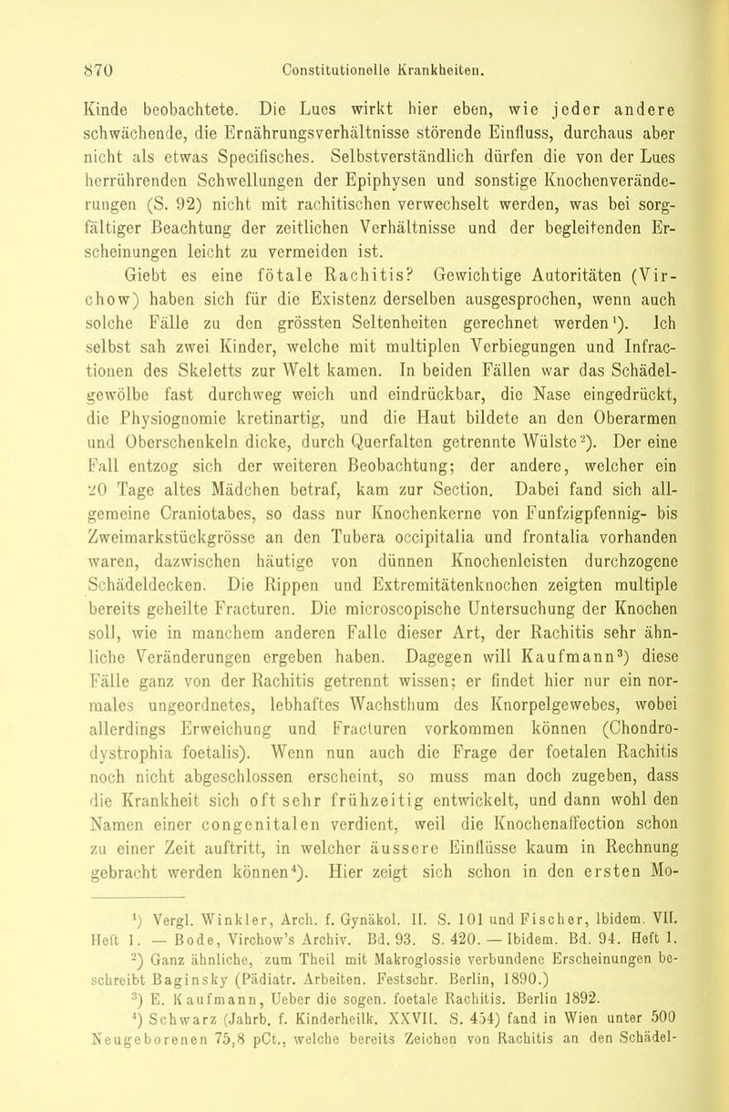 Kinde beobachtete. Die Lucs wirkt hier eben, wie jeder andere schwächende, die ErQährangsverhältnisse störende Einfluss, durchaus aber nicht als etwas Specifisches. Selbstverständlich dürfen die von der Lues herrührenden Schwellungen der Epiphysen und sonstige Knochenverände- rungen (S. 92) nicht mit rachitischen verwechselt werden, was bei sorg- fältiger Beachtung der zeitlichen Verhältnisse und der begleitenden Er- scheinungen leicht zu vermeiden ist. Giebt es eine fötale Rachitis? Gewichtige Autoritäten (Vir- chow) haben sich für die Existenz derselben ausgesprochen, wenn auch solche Fälle zu den grössten Seltenheiten gerechnet werden'). Ich selbst sah zwei Kinder, welche mit multiplen Verbiegungen und Infrac- tionen des Skeletts zur Welt kamen. In beiden Fällen war das Schädel- gewölbe fast durchweg weich und eindrückbar, die Nase eingedrückt, die Physiognomie kretinartig, und die Haut bildete an den Oberarmen und Oberschenkeln dicke, durch Querfalten getrennte Wülste-). Dereine Fall entzog sich der weiteren Beobachtung; der andere, welcher ein 20 Tage altes Mädchen betraf, kam zur Section. Dabei fand sich all- gemeine Craniotabes, so dass nur Knochenkerne von Funfzigpfennig- bis Zweimarkstückgrösse an den Tubera occipitalia und frontalia vorhanden waren, dazwischen häutige von dünnen Knochenleisten durchzogene Schädeldecken. Die Rippen und Extremitätenknochen zeigten multiple bereits geheilte Fracturen. Die raicroscopische Untersuchung der Knochen soll, wie in manchem anderen Falle dieser Art, der Rachitis sehr ähn- liche Veränderungen ergeben haben. Dagegen will Kaufmann^) diese Fälle ganz von der Rachitis getrennt wissen; er findet hier nur ein nor- males ungeordnetes, lebhaftes Wachsthum des Knorpelgewebes, wobei allerdings Erweichung und Fracturen vorkommen können (Chondro- dystrophia foetalis). Wenn nun auch die Frage der foetalen Rachitis noch nicht abgeschlossen erscheint, so muss man doch zugeben, dass die Krankheit sich oft sehr frühzeitig entwickelt, und dann wohl den Namen einer congenitalen verdient, weil die Knochenaffection schon zu einer Zeit auftritt, in welcher äussere Einflüsse kaum in Rechnung gebracht werden können*). Hier zeigt sich schon in den ersten Mo- ') Vergl. Winkler, Arch. f. Gynäkol. II. S. 101 und Fischer, Ibidem. VII. Heft 1. — Bode, Virchow's Archiv. Bd. 93. S. 420. — Ibidem. Bd. 94. Heft 1. ■■^) Ganz ähnliche, zum Theil mit Makroglossie verbundene Erscheinungen bo- schreibt Baginsky (Pädiatr. Arbeiten. Festsohr. Berlin, 1890.) ^) E. Kaufmann, Ueber die sogen, foetale Rachitis. Berlin 1892. Schwarz (Jahrb. f. Kinderheilk. XXVII. S. 4,54) fand in Wien unter 500 Neugeborenen 75,8 pCt., welche bereits Zeichen von Rachitis an den Schädel-