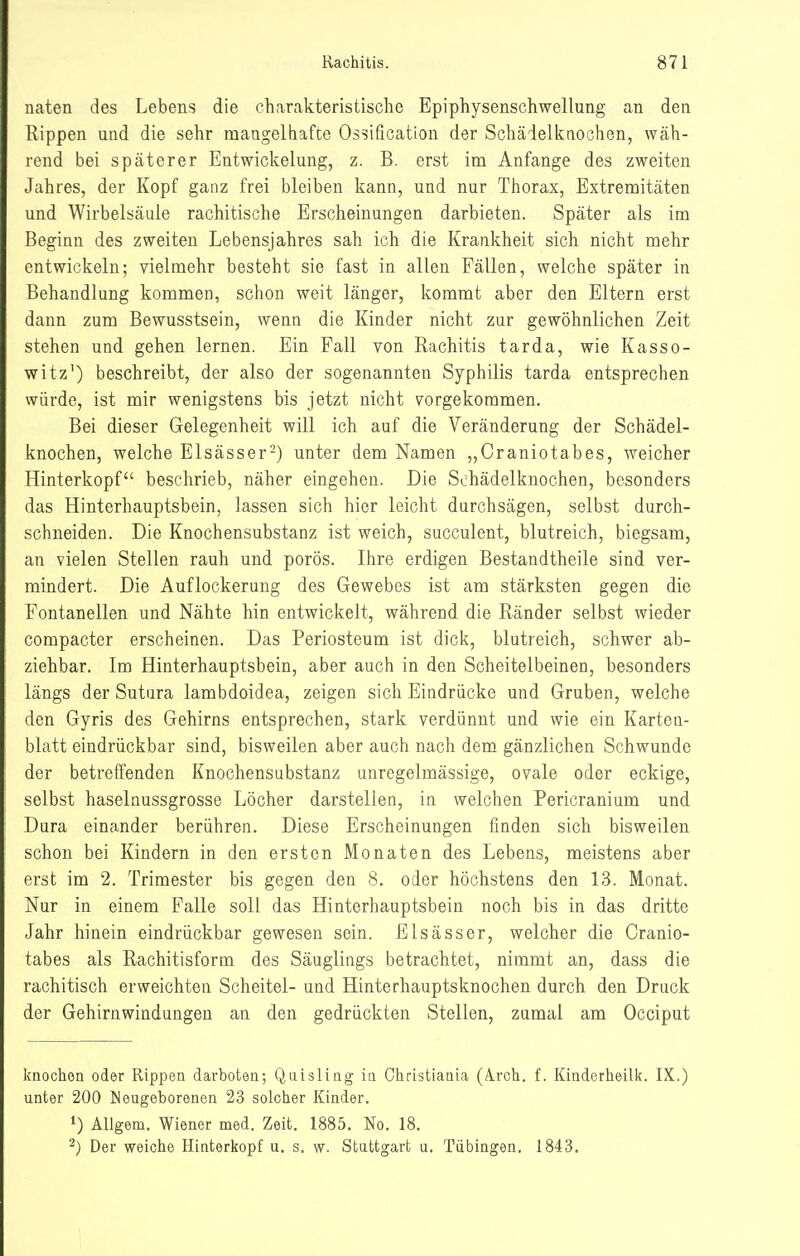 naten des Lebens die charakteristische Epiphysenschwellung an den Rippen und die sehr mangelhafte Ossification der Schäielknochen, wäh- rend bei späterer Entwickelung, z. B. erst im Anfange des zweiten Jahres, der Kopf ganz frei bleiben kann, und nur Thorax, Extremitäten und Wirbelsäule rachitische Erscheinungen darbieten. Später als im Beginn des zweiten Lebensjahres sah ich die Krankheit sich nicht mehr entwickeln; vielmehr besteht sie fast in allen Fällen, welche später in Behandlung kommen, schon weit länger, kommt aber den Eltern erst dann zum Bewusstsein, wenn die Kinder nicht zur gewöhnlichen Zeit stehen und gehen lernen. Ein Fall von Rachitis tarda, wie Kasso- witz') beschreibt, der also der sogenannten Syphilis tarda entsprechen würde, ist mir wenigstens bis jetzt nicht vorgekommen. Bei dieser Gelegenheit will ich auf die Veränderung der Schädel- knochen, welche Elsässer-) unter dem Namen „Craniotabes, weicher Hinterkopf beschrieb, näher eingehen. Die Schädelknochen, besonders das Hinterhauptsbein, lassen sich hier leicht durchsägen, selbst durch- schneiden. Die Knochensubstanz ist weich, succulent, blutreich, biegsam, an vielen Stellen rauh und porös. Ihre erdigen Bestandtheile sind ver- mindert. Die Auflockerung des Gewebes ist am stärksten gegen die Fontanellen und Nähte hin entwickelt, während die Ränder selbst wieder compacter erscheinen. Das Periosteum ist dick, blutreich, schwer ab- ziehbar. Im Hinterhauptsbein, aber auch in den Scheitelbeinen, besonders längs der Sutura lambdoidea, zeigen sich Eindrücke und Gruben, welche den Gyris des Gehirns entsprechen, stark verdünnt und wie ein Karten- blatt eindrückbar sind, bisweilen aber auch nach dem gänzlichen Schwunde der betreffenden Knochensubstanz unregelmässige, ovale oder eckige, selbst haselnussgrosse Löcher darstellen, in welchen Pericranium und Dura einander berühren. Diese Erscheinungen finden sich bisweilen schon bei Kindern in den ersten Monaten des Lebens, meistens aber erst im 2. Trimester bis gegen den 8. oder höchstens den 13. Monat. Nur in einem Falle soll das Hinterhauptsbein noch bis in das dritte Jahr hinein eindrückbar gewesen sein. Eisässer, welcher die Cranio- tabes als Rachitisform des Säuglings betrachtet, nimmt an, dass die rachitisch erweichten Scheitel- und Hinterhauptsknochen durch den Druck der Gehirnwindungen an den gedrückten Stellen, zumal am Occiput knoclion oder Rippen darboten; Qaisling in Ohristiania (Ä.rch. f. Kinderheilk. IX.) unter 200 ISeugeborenen 23 solcher Kinder. 1) Allgem. Wiener med. Zeit. 1885. No. 18. ^) Der weiche Hinterkopf u. s. w. Stattgart a. Tübingen. 1843,