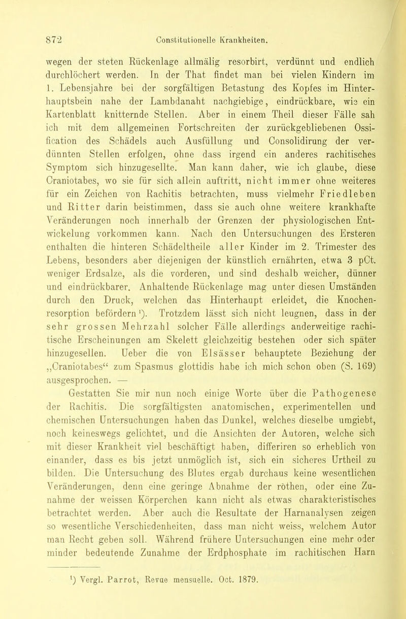 wegen der steten Kückenlage allnaalig resorbirt, verdünnt und endlich durchlöchert werden. In der That findet man bei vielen Kindern im 1. Lebensjahre bei der sorgfältigen Betastung des Kopfes im Hinter- hauptsbein nahe der Lambdanaht nachgiebige, eindrückbare, wie ein Kartenblatt knitternde Stellen. Aber in einem Theil dieser Fälle sah ich mit dem allgemeinen Fortschreiten der zurückgebliebenen Ossi- fication des Schädels auch Ausfüllung und Consolidirung der ver- dünnten Stellen erfolgen, ohne dass irgend ein anderes rachitisches Symptom sich hinzugesellte. Man kann daher, wie ich glaube, diese Craniotabes, wo sie für sich allein auftritt, nicht immer ohne weiteres für ein Zeichen von Rachitis betrachten, muss vielmehr Friedleben und Ritter darin beistimmen, dass sie auch ohne weitere krankhafte Veränderungen noch innerhalb der Grenzen der physiologischen Ent- wickelung vorkommen kann. Nach den Untersuchungen des Ersteren enthalten die hinteren Schädeltheile aller Kinder im 2. Trimester des Lebens, besonders aber diejenigen der künstlich ernährten, etwa 3 pCt. weniger Erdsalze, als die vorderen, und sind deshalb weicher, dünner und eindrückbarer. Anhaltende Rückenlage mag unter diesen Umständen durch den Druck, welchen das Hinterhaupt erleidet, die Knochen- resorption befördern'). Trotzdem lässt sich nicht leugnen, dass in der sehr grossen Mehrzahl solcher Fälle allerdings anderweitige rachi- tische Erscheinungen am Skelett gleichzeitig bestehen oder sich später hinzugesellen. Ueber die von Elsässer behauptete Beziehung der „Craniotabes zum Spasmus glottidis habe ich mich schon oben (S. 169) ausgesprochen. — Gestatten Sie mir nun noch einige Worte über die Pathogenese der Rachitis. Die sorgfältigsten anatomischen, experimentellen und chemischen Untersuchungen haben das Dunkel, welches dieselbe uragiebt, noch keineswegs gelichtet, und die Ansichten der Autoren, welche sich mit dieser Krankheit viel beschäftigt haben, differiren so erheblich von einander, dass es bis jetzt unmöglich ist, sich ein sicheres Urtheil zu bilden. Die Untersuchung des Blutes ergab durchaus keine wesentlichen Veränderungen, denn eine geringe Abnahme der röthen, oder eine Zu- nahme der weissen Körperchen kann nicht als etwas charakteristisches betrachtet werden. Aber auch die Resultate der Harnanalysen zeigen so wesentliche Verschiedenheiten, dass man nicht weiss, welchem Autor man Recht geben soll. Während frühere Untersuchungen eine mehr oder minder bedeutende Zunahme der Erdphosphate im rachitischen Harn ^) Vergl. Parrot, Revae mensaelle. Oct. 1879.