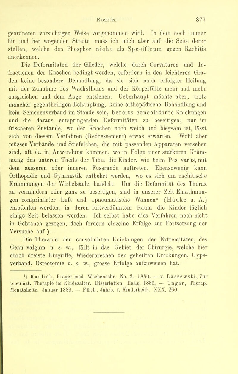 geordneten vorsichtigen Weise vorgenommen wird. In dem noch immer hin und her wogenden Streite muss ich mich aber auf die Seite derer stellen, welche den Phosphor nicht als Specificum gegen Rachitis anerkennen. Die Deformitäten der Glieder, welche durch Curvaturen und In- fractionen der Knociien bedingt werden, erfordern in den leichteren Gra- den keine besondere Behandlung, da sie sich nach erfolgter Heilung mit der Zunahme des Wachsthums und der Körperfülle mehr und mehr ausgleichen und dem Auge entziehen, üeberhaupt möchte aber, trotz mancher gegentheiligen Behauptung, keine orthopädische Behandlung und kein Schienenverband im Stande sein, bereits consolidirte Knickungen und die daraus entspringenden Deformitäten zu beseitigen; nur im frischeren Zustande, wo der Knochen noch weich und biegsam ist, lässt sich von diesem Verfahren (Redressement) etwas erwarten. Wohl aber müssen Verbände und Stiefelchen, die mit passenden Apparaten versehen sind, oft da in Anwendung kommen, wo in Folge einer stärkeren Krüm- mung des unteren Theils der Tibia die Kinder, wie beim Pes varus, mit dem äusseren oder inneren Fussrande auftreten. Ebensowenig kann Orthopädie und Gymnastik entbehrt werden, wo es sich um rachitische Krümmungen der Wirbelsäule handelt. Um die Deformität des Thorax zu vermindern oder ganz zu beseitigen, sind in unserer Zeit Einathmun- gen comprimirter Luft und „pneumatische Wannen (Hauke u. A.) empfohlen worden, in deren luftverdünntem Raum die Kinder täglich einige Zeit belassen werden. Ich selbst habe dies Verfahren noch nicht in Gebrauch gezogen, doch fordern einzelne Erfolge zur Fortsetzung der Versuche auf). Die Therapie der consolidirten Knickungen der Extremitäten, des Genu valgum u. s. w., fällt in das Gebiet der Chirurgie, welche hier durch dreiste Eingriffe, Wiederbrechen der geheilten Knickungen, Gyps- verband, Osteotomie u. s. w., grosse Erfolge aufzuweisen hat. ') Kaulich, Prager med. Wochenschr. No. 2. 1880. — v. Laszewski, Zur pneumat. Therapie im Kindesalter. Dissertation. Halle, 1886. — Ungar, Therap. Monatshefte. Januar 1889. — Füth, Jahrb. f. Kinderheilk. XXX. 260.