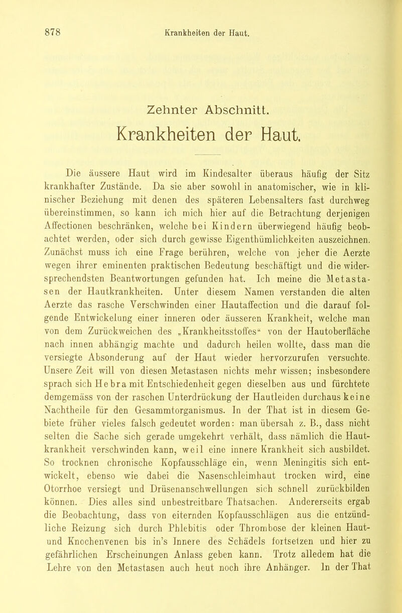 Zehnter Abschnitt. Krankheiten der Haut. Die äussere Haut wird im Kindesalter überaus häufig der Sitz krankhafter Zustände. Da sie aber sowohl in anatomischer, wie in kli- nischer Beziehung mit denen des späteren Lebensalters fast durchweg übereinstimmen, so kann ich mich hier auf die Betrachtung derjenigen Affectionen beschränken, welche bei Kindern überwiegend häufig beob- achtet werden, oder sich durch gewisse Eigenthümlichkeiten auszeichnen. Zunächst muss ich eine Frage berühren, welche von jeher die Aerzte wegen ihrer eminenten praktischen Bedeutung beschäftigt und die wider- sprechendsten Beantwortungen gefunden hat. Ich meine die Metasta- sen der Hautkrankheiten. Unter diesem Namen verstanden die alten Aerzte das rasche Verschwinden einer Hautaffection und die darauf fol- gende Entwickelung einer inneren oder äusseren Krankheit, welche man von dem Zurückweichen des ^Krankheitsstoffes von der Hautoberfläche nach innen abhängig machte und dadurch heilen wollte, dass man die versiegte Absonderung auf der Haut wieder hervorzurufen versuchte. Unsere Zeit will von diesen Metastasen nichts mehr wissen; insbesondere sprach sich He bra mit Entschiedenheit gegen dieselben aus und fürchtete demgemäss von der raschen Unterdrückung der Hautleiden durchaus keine Nachtheile für den Gesammtorganismus. In der That ist in diesem Ge- biete früher vieles falsch gedeutet worden: man übersah z. B., dass nicht selten die Sache sich gerade umgekehrt verhält, dass nämlich die Haut- krankheit verschwinden kann, weil eine innere Krankheit sich ausbildet. So trocknen chronische Kopfausschläge ein, wenn Meningitis sich ent- wickelt, ebenso wie dabei die Nasenschleimhaut trocken wird, eine Otorrhoe versiegt und Drüsenanschwellungen sich schnell zurückbilden können. Dies alles sind unbestreitbare Thatsachen. Andererseits ergab die Beobachtung, dass von eiternden Kopfausschlägen aus die entzünd- liche Reizung sich durch Phlebitis oder Thrombose der kleinen Haut- und Knochenvenen bis in's Innere des Schädels fortsetzen und hier zu gefährlichen Erscheinungen Anlass geben kann. Trotz alledem hat die Lehre von den Metastasen auch heut noch ihre Anhänger. In der That