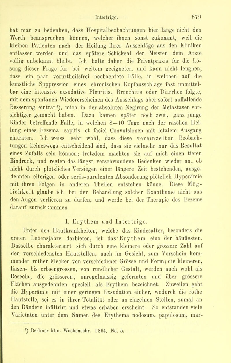 hat man zu bedenken, dass Hospitalbeobachtungen hier lange nicht den Werth beanspruchen können, welcher ihnen sonst zukommt, weil die kleinen Patienten nach der Heilung ihrer Ausschläge aus den Kliniken entlassen werden und das spätere Schicksal der Meisten dem Arzte völlig unbekannt bleibt. Ich halte daher die Privatpraxis für die Lö- sung dieser Frage für bei weitem geeigneter, und kann nicht leugnen, dass ein paar vorurtheilsfrei beobachtete Fälle, in welchen auf die künstliche Suppression eines chronischen Kopfausschlags fast unmittel- bar eine intensive exsudative Pleuritis, Bronchitis oder Diarrhoe folgte, mit dem spontanen Wiedererscheinen des Ausschlags aber sofort auffallende Besserang eintratmich in der absoluten Negirung der Metastasen vor- sichtiger gemacht haben. Dazu kamen später noch zwei, ganz junge Kinder betreffende Fälle, in welchen 8—10 Tage nach der raschen Hei- lung eines Eczema capitis et faciei Convulsionen mit letalem Ausgang eintraten. Ich weiss sehr wohl, dass diese vereinzelten Beobach- tungen keineswegs entscheidend sind, dass sie vielmehr nur das Resultat eines Zufalls sein können; trotzdem machten sie auf mich einen tiefen Eindruck, und regten das längst verschwundene Bedenken wieder an, ob nicht durch plötzliches Versiegen einer längere Zeit bestehenden, ausge- dehnten eiterigen oder serös-purulenten Absonderung plötzlich Hyperämie mit ihren Folgen in anderen Theilen entstehen könne. Diese Mög- lichkeit glaube ich bei der Behandlung solcher Exantheme nicht aus den Augen verlieren zu dürfen, und werde bei der Therapie des Eczems darauf zurückkommen. I. Erythem und Intertrigo. Unter den Hautkrankheiten, welche das Kindesalter, besonders die ersten Lebensjahre darbieten, ist das Erythem eine der häufigsten. Dasselbe charakterisirt sich durch eine kleinere oder grössere Zahl auf den verschiedensten Hautstellen, auch im Gesicht, zum Vorschein kom- mender rother Flecken von verschiedener Grösse und Form; die kleineren, linsen- bis erbsengrossen, von rundlicher Gestalt, werden auch wohl als Roseola, die grösseren, unregelmässig geformten und über grössere Flächen ausgedehnten speciell als Erythem bezeichnet. Zuweilen geht die Hyperämie mit einer geringen Exsudation einher, wodurch die rothe Hautstelle, sei es in ihrer Totalität oder an einzelnen Stellen, zumal an den Rändern infiltrirt und etwas erhaben erscheint. So entstanden viele Varietäten unter dem Namen des Erythema nodosum, papulosum, mar-