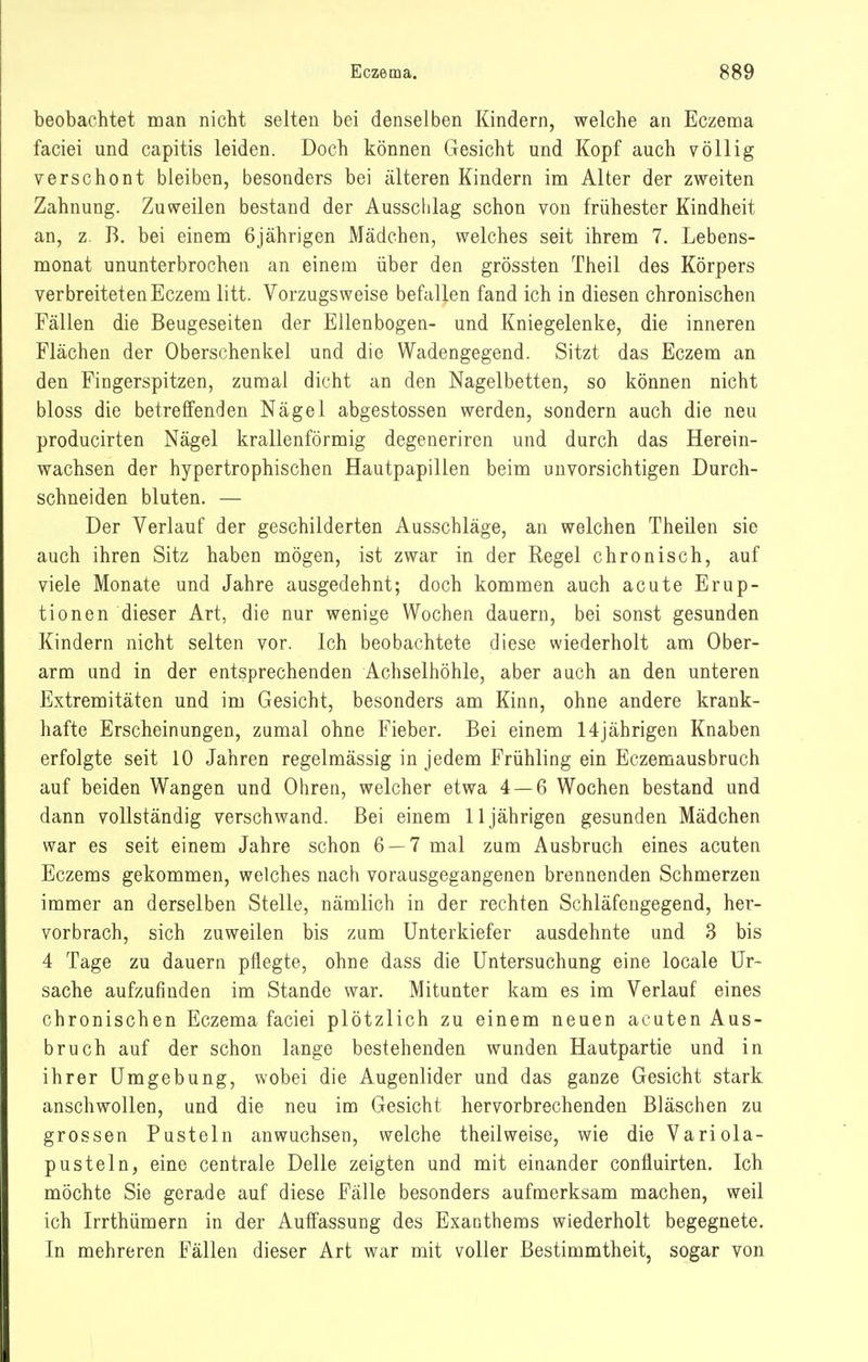 beobachtet man nicht selten bei denselben Kindern, welche an Eczema faciei und capitis leiden. Doch können Gesicht und Kopf auch völlig verschont bleiben, besonders bei älteren Kindern im Alter der zweiten Zahnung. Zuweilen bestand der Ausschlag schon von frühester Kindheit an, z. B. bei einem 6jährigen Mädchen, welches seit ihrem 7. Lebens- monat ununterbrochen an einem über den grössten Theil des Körpers verbreiteten Eczem litt. Vorzugsweise befallen fand ich in diesen chronischen Fällen die Beugeseiten der Ellenbogen- und Kniegelenke, die inneren Flächen der Oberschenkel und die Wadengegend. Sitzt das Eczem an den Fingerspitzen, zumal dicht an den Nagelbetten, so können nicht bloss die betreffenden Nägel abgestossen werden, sondern auch die neu producirten Nägel krallenförmig degeneriren und durch das Herein- wachsen der hypertrophischen Hautpapillen beim unvorsichtigen Durch- schneiden bluten. — Der Verlauf der geschilderten Ausschläge, an welchen Theilen sie auch ihren Sitz haben mögen, ist zwar in der Regel chronisch, auf viele Monate und Jahre ausgedehnt; doch kommen auch acute Erup- tionen dieser Art, die nur wenige Wochen dauern, bei sonst gesunden Kindern nicht selten vor. Ich beobachtete diese wiederholt am Ober- arm und in der entsprechenden Achselhöhle, aber auch an den unteren Extremitäten und im Gesicht, besonders am Kinn, ohne andere krank- hafte Erscheinungen, zumal ohne Fieber. Bei einem 14jährigen Knaben erfolgte seit 10 Jahren regelmässig in jedem Frühling ein Eezemausbruch auf beiden Wangen und Ohren, welcher etwa 4 — 6 Wochen bestand und dann vollständig verschwand. Bei einem 11jährigen gesunden Mädchen war es seit einem Jahre schon 6 — 7 mal zum Ausbruch eines acuten Eczems gekommen, welches nach vorausgegangenen brennenden Schmerzen immer an derselben Stelle, nämlich in der rechten Schläfengegend, her- vorbrach, sich zuweilen bis zum Unterkiefer ausdehnte und 3 bis 4 Tage zu dauern pflegte, ohne dass die Untersuchung eine locale Ur- sache aufzufinden im Stande war. Mitunter kam es im Verlauf eines chronischen Eczema faciei plötzlich zu einem neuen acuten Aus- bruch auf der schon lange bestehenden wunden Hautpartie und in ihrer Umgebung, wobei die Augenlider und das ganze Gesicht stark anschwollen, und die neu im Gesicht hervorbrechenden Bläschen zu grossen Pusteln anwuchsen, welche theilweise, wie die Variola- pusteln, eine centrale Delle zeigten und mit einander confluirten. Ich möchte Sie gerade auf diese Fälle besonders aufmerksam machen, weil ich Irrthümern in der Auffassung des Exanthems wiederholt begegnete. In mehreren Fällen dieser Art war mit voller Bestimmtheit, sogar von