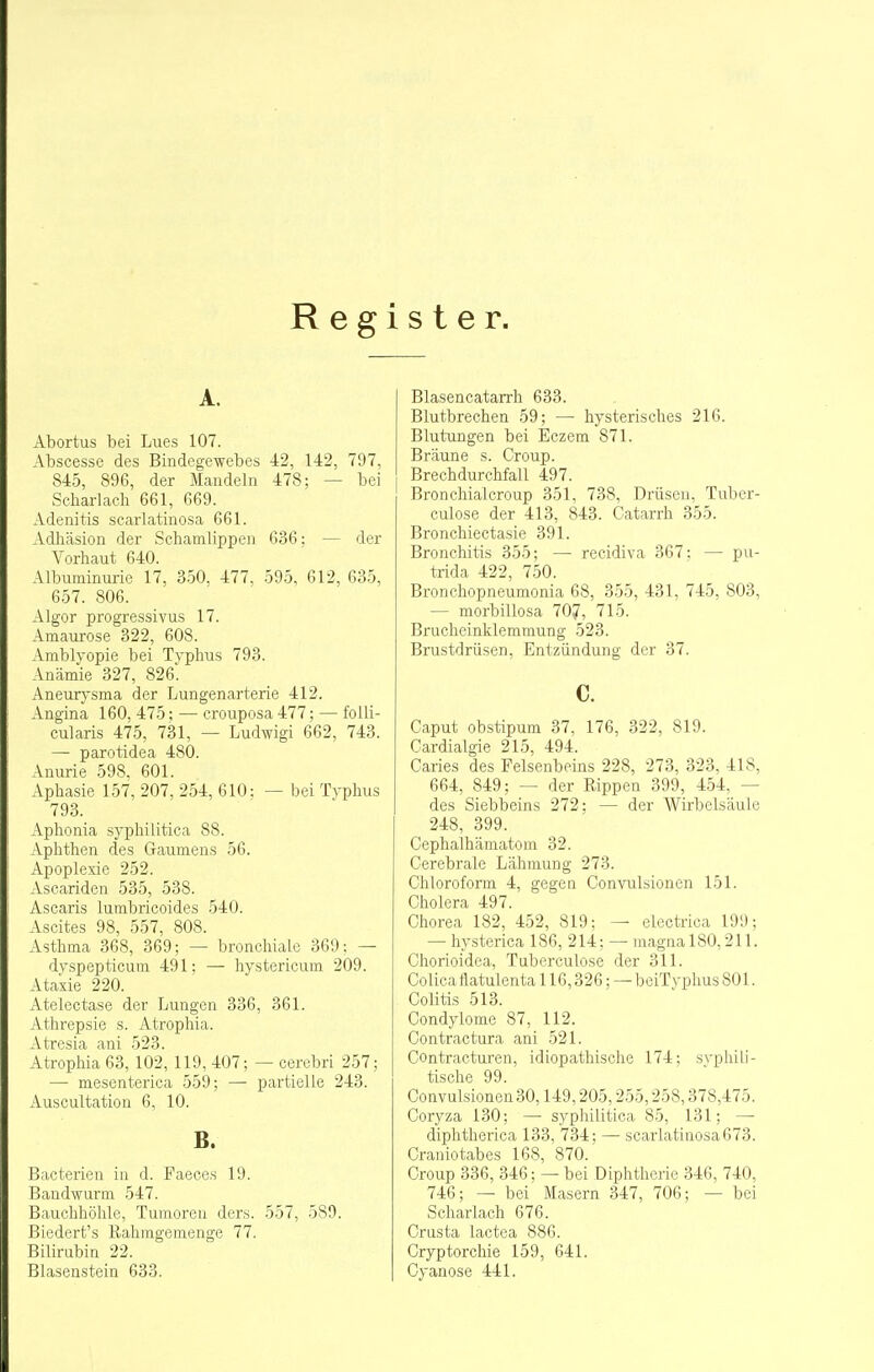 Register. A. Abortus bei Lues 107. Abscesse des Bindegewebes -42, 142, 797, 845, 896, der Mandeln 478; — bei Scharlacli 661, 669. Adenitis scarlatinosa 661. Adhäsion der Schamlippen 636: — der Vorhaut 640. Albuminurie 17, 350, 477, 595, 612, 635, 657. 806. Algor progressivus 17. Amaurose 322, 608. Amblyopie bei Typhus 793. Anämie 327, 826'! Aneurysma der Lungenarterie 412. Angina 160, 475; — crouposa 477; — folli- cularis 475, 731, — Ludwigi 662, 743. — parotidea 480. Anurie 598. 601. Aphasie 157, 207, 254, 610: — bei Typhus 793. Aphonia syphilitica 88. Aphthen des Gaumens 56. Apoplexie 252. Ascariden 535, 538. Ascaris lumbricoides 540. Ascites 98, 557, 808. Asthma 368, 369; — bronchiale 369: — dyspepticum 491: —• hystericum 209. Ataxie 220. Atelectase der Lungen 336, 361. Athrepsie s. Atrophia. Atresia ani 523. Atrophia 63, 102, 119, 407; — cerebri 257: — mesenterica 559; — partielle 243. Auscultation 6, 10. B. Bacterieu in d. Faeoes 19. Bandwurm 547. Bauchhöhle, Tumoren ders. 557, 589. Biedert's Rahmgemenge 77. Bilirubin 22. Blasenstein 633. Blasencatarrh 633. Blutbrechen 59: — hysterisches 216. Blutungen bei Eczem 871. Bräune s. Croup. Brechdurchfall 497. Bronchialcroup 351, 738, Drüsen, Tuber- culose der 413, 843. Catarrh 355. Bronchiectasie 391. Bronchitis 355; — recidiva 367: — pu- trida 422, 750. Bronchopneumonia 68, 355, 431, 745, 803, — morbillosa 70?, 715. Brucheinklemmung 523. Brustdrüsen, Entzündung der 37. c. Caput obstipum 37, 176, 322, 819. Cardialgie 215, 494. Caries des Felsenbeins 228, 273, 323, 418, 664, 849; — der Rippen 399, 454, — des Siebbeins 272; — der Wirbelsäule 248, 399. Cephalhämatom 32. Cerebrale Lähmung 273. Chloroform 4, gegen Convulsionen 151. Cholera 497. Chorea 182, 452, 819; — electrica 199; — hysterica 186, 214: — magnal80,211. Chorioidea, Tuberculose der 311. Colica ftatulenta 116,326: — beiT vphus 801. Colitis 513. Condylome 87, 112. Contractura ani 521. Contracturen, idiopathische 174; syphili- tische 99. Convulsionen 30,149,205,255,258,378,475. Coryza 130; — syphilitica 85, 131; — diphtherica 133, 734; — scarlatinosa 673. Craniotabes 168, 870. Croup 336, 346; — bei Diphtherie 346, 740, 746; — bei Masern 347, 706; — bei Scharlach 676. Crusta lactea 886. Cryptorchie 159, 641. Cyanose 441.