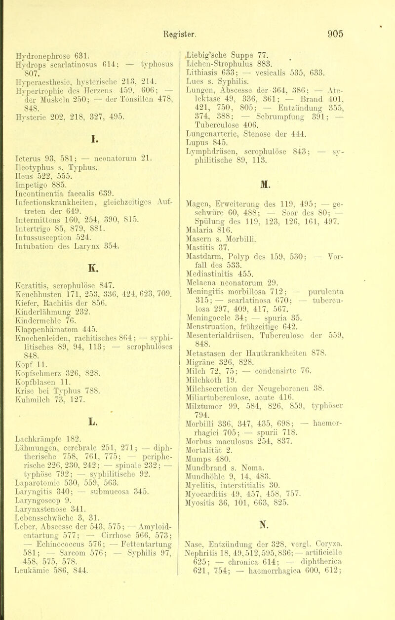 Hydronephrose 631. Hydrops scarLatinosus ßl4: — typhosus '807. Hyperaesthesie, hysterische 213, 214. Hypertrophie des Herzens 459, 606; — 'der Muskeln 2-50; — der Tonsillen 478, 848 Hysterie 202, 218, 327, 495. I. Icterus 93, 581; — neonatorum 21. Ileotyphus s. Typhus. Ileus 522, 555.' Impetigo 885. Incontinentia faecalis 639. Infectionskrankheiten, gleichzeitiges Auf- treten der 649. Intermittens 160, 254, 390, 815. Intertrigo 85, 879, 881. Intussusception 524. Intubation des Larynx 354. K. Keratitis, serophulöse 847. Keuchhusten 171, 253, 336, 424, 623, 709. Kiefer, Rachitis der 856. Kinderlähmung 232. Kindermehle 76. Klappenliämatom 445. Knochenleiden, rachitisches 864; — syphi- litisches 89, 94, 113: — scrophulöses 848. Kopf 11. Kopfschmerz 326, 828. Kopfblasen 11. Krise bei Typluis 788. Kuhmilch 73, 127. L. Lachkrämpfe 182. Lähmungen, cerebrale 251, 271; — diph- therische 758, 761, 775; — periphe- rische 226, 230, 242; — spinale 232; — ts'phöse 792; — syphilitische 92. Laparotomie 530, 559, 563. Laryngitis 340; — submucosa 345. Laryngoscop 9. Larynxstenose 341. Lebensschwäche 3, 31. Leber, Abscesse der 543, 575; — Amyloid- entartung 577; — Cirrhose 566, 573; — Echinococcus 576; — Fettentartung 581; — Sarcom 576; — Syphilis 97, 458, 575, 578. Lijukämie 586, 844. Liebig'sche Suppe 77. Lichen-Strophulus 883. Lithiasis 633; — vesicalis 535, 633. Lues s. Syphilis. Lungen, Abscesse der-364, 386: — Ate- lektase 49, 336, 361; — Brand 401. 421, 7.50, 805; — Entzündung 355, 374, 388; — Schrumpfung 391; — Tuberculose 406. Lungenarterie, Stenose der 444. Lupus 845. Lymphdi'üsen, serophulöse 843; — sy- 'philitische 89, 113. M. Magen, Erweiterung des 119, 495; —ge- schwüre 60, 488: — Soor des 80: — Spülung des 119, 123, 126, 161, 497. Malaria 816. Masern s. Morbilli. Mastitis 37. Mastdarm, Polyp des 159, 530: — Vor- fall des 533. Mediastinitis 455. Melaena neonatorum 29. Meningitis morbillosa 712; — purulenta 315;— scarlatinosa 670: — tubercu- losa 297, 409, 417, 567.' Meningocele 34; — spuria 35. Menstruation, frühzeitige 642. Mesenterialdrüsen, Tuberculose der 559, 848. Metastasen der Hautkrankheiten 878. Migräne 326, 828. Milch 72, 75; — condensirte 76. Müchkoth 19. Milchsecretion der Neugeborenen 38. Miliartuberculose, acute 416. Milztumor 99, 584, 826, 859, typhöser 794. Morbilli 336, 347, 435, 698; — haemor- rhagici 705; — spurii 718. Morbus maculosus 254, 837. Mortalität 2. Mumps 480. Mundbrand s. Noma. Mundhöhle 9, 14, 483. Myelitis, interstitialis 30. Myocarditis 49, 457, 458, 757. Myositis 36, 101, 663, 825. N. Nase, Entzündung der 328, vergl. Coryza. Nephritis 18, 49,512,595,836; — artificielle 625; — chronica 614; — diphtherica 621, 754; — haemorrhagica 600, 612;