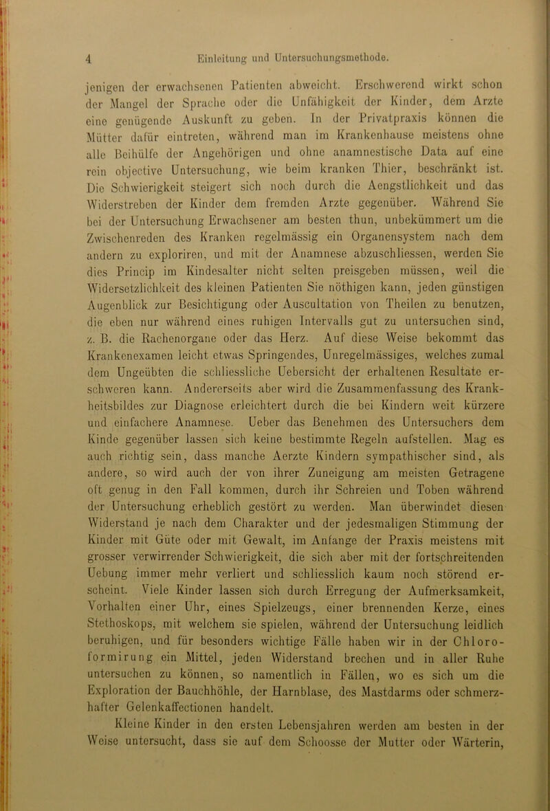 jenigen der erwachsenen Patienten abweicht. Ersoliwerend wirkt schon der Mangel der Sprache oder die Unfähigkeit der Kinder, dem Arzte eine genügende Auskunft zu geben. In der Privatpraxis können die Mütter dafür eintreten, wahrend man im Krankenhause meistens ohne alle Beihülfe der Angehörigen und ohne anamnestische Data auf eine rein objective Untersuchung, wie beim kranken Thier, beschränkt ist. Die Schwierigkeit steigert sich noch durch die Aengstlichkeit und das Widerstreben der Kinder dem fremden Arzte gegenüber. Während Sie bei der Untersuchung Erwachsener am besten thun, unbekümmert um die Zwischenreden des Kranken regelmässig ein Organensystem nach dem andern zu exploriren, und mit der Anamnese abzuschliessen, werden Sie dies Princip im Kindesalter nicht selten preisgeben müssen, weil die Widersetzlichkeit des kleinen Patienten Sie nöthigen kann, jeden günstigen Augenblick zur Besichtigung oder Auscultation von Theilen zu benutzen, die eben nur während eines ruhigen Intervalls gut zu untersuchen sind, z. B. die Rachenorgane oder das Herz. Auf diese Weise bekommt das Krankenexamen leicht etwas Springendes, Unregelmässiges, welches zumal dem Ungeübten die schliessliche üebersicht der erhaltenen Resultate er- schweren kann. Andererseits aber wird die Zusammenfassung des Krank- heitsbildes zur Diagnose erleichtert durch die bei Kindern weit kürzere und einfachere Anamnese. Ueber das Benehmen des Untersuchers dem Kinde gegenüber lassen sich keine bestimmte Regeln aufstellen. Mag es auch richtig sein, dass manche Aerzte Kindern sympathischer sind, als andere, so wird auch der von ihrer Zuneigung am meisten Getragene oft genug in den Fall kommen, durch ihr Schreien und Toben während der Untersuchung erheblich gestört zu werden. Man überwindet diesen Widerstand je nach dem Charakter und der jedesmaligen Stimmung der Kinder mit Güte oder mit Gewalt, im Anfänge der Praxis meistens mit grosser verwirrender Schwierigkeit, die sich aber mit der fortschreitenden Uebung immer mehr verliert und schliesslich kaum noch störend er- scheint. Viele Kinder lassen sich durch Erregung der Aufmerksamkeit, Vorhalten einer Uhr, eines Spielzeugs, einer brennenden Kerze, eines Stethoskops, mit welchem sie spielen, während der Untersuchung leidlich beruhigen, und für besonders wichtige Fälle haben wir in der Chloro- formirung ein Mittel, jeden Widerstand brechen und in aller Ruhe untersuchen zu können, so namentlich in Fällen, wo es sich um die Exploration der Bauchhöhle, der Harnblase, des Mastdarms oder schmerz- hafter Gelenkaffectionen handelt. Kleine Kinder in den ersten Lebensjahren werden am besten in der Weise untersucht, dass sie auf dem Schoosse der Mutter oder Wärterin,