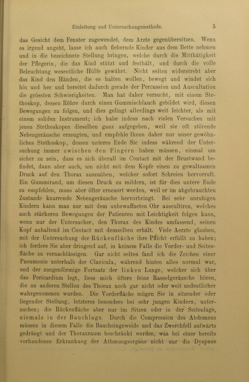 das Gesicht dem Fenster zugewendet, dem Arzte gegenübersitzen. Wenn es irgend angeht, lasse ich auch fiebernde Kinder aus dem Bette nehmen und in die bezeichnete Stellung bringen, welche durch die Mitthätigkeit der Pflegerin, die das Kind stützt und festhält, und durch die volle Beleuchtung wesentliche Hülfe gewährt. Nicht selten widerstrebt aber das Kind den Händen, die es halten wollen, bewegt und windet sich hin und her und bereitet dadurch gerade der Percussion und Auscultation die grössten Schwierigkeiten. Man hat daher versucht, mit einem Ste- thoskop, dessen Röhre durch einen Gummischlauch gebildet wird, diesen Bewegungen zu folgen, und dies gelingt allerdings weit leichter, als mit einem soliden Instrument; ich habe indess nach vielen Versuchen mit jenen Stethoskopen dieselben ganz aufgegeben, weil sie oft störende Nebengeräusche erzeugten, und empfehle Ihnen daher nur unser gewöhn- liches Stethoskop, dessen unteres Ende Sie indess während der Unter- suchung immer zwischen den Fingern haben müssen, einmal um sicher zu sein, dass es sich überall im Contact mit der Brustwand be- findet, dann aber auch, um nicht mit dem Kopfe einen zu gewaltsamen Druck auf den Thorax auszuüben, welcher sofort Schreien hervorruft. Ein Gummirand, um diesen Druck zu mildern, ist für dies untere Ende zu empfehlen, muss aber öfter erneuert werden, weil er im abgebrauchten Zustande knarrende Nebengeräusche hervorbringt. Bei sehr unruhigen Kindern kann man nur mit dem unbewaffneten Ohr auscultiren, welches auch stärkeren Bewegungen der Patienten mit Leichtigkeit folgen kann, wenn nur der Untersucher, den Thorax des Kindes umfassend, seinen Kopf anhaltend im Contact mit demselben erhält. Viele Aerzte glauben, mit der Untersuchung der Rückenfläche ihre Pflicht erfüllt zu haben; ich fordere Sie aber dringend auf, in keinem Falle die Vorder- und Seiten- fläche zu vernachlässigen. Gar nicht selten fand ich die Zeichen einer Pneumonie unterhalb der Clavicula, während hinten alles normal war, und der zungenförmige Fortsatz der linken Lunge, welcher sich über das Pericardium legt, liess mich öfters feine Rasselgeräusche hören, die an anderen Stellen des Thorax noch gar nicht oder weit undeutlicher wahrgenommen wurden. Die Vorderfläche mögen Sie in sitzender oder liegender Stellung, letzteres besonders bei sehr jungen Kindern, unter- suchen; die Rückenfläche aber nur im Sitzen oder in der Seitenlage, niemals in der Bauchlage. Durch die Compression des Abdomens müssen in diesem Falle die Baucheingeweide und das Zwerchfell aufwärts gedrängt und der Thoraxraum beschränkt werden, was bei einer bereits vorhandenen Erkrankung der Athmungsorgane nicht nur die Dyspnoe