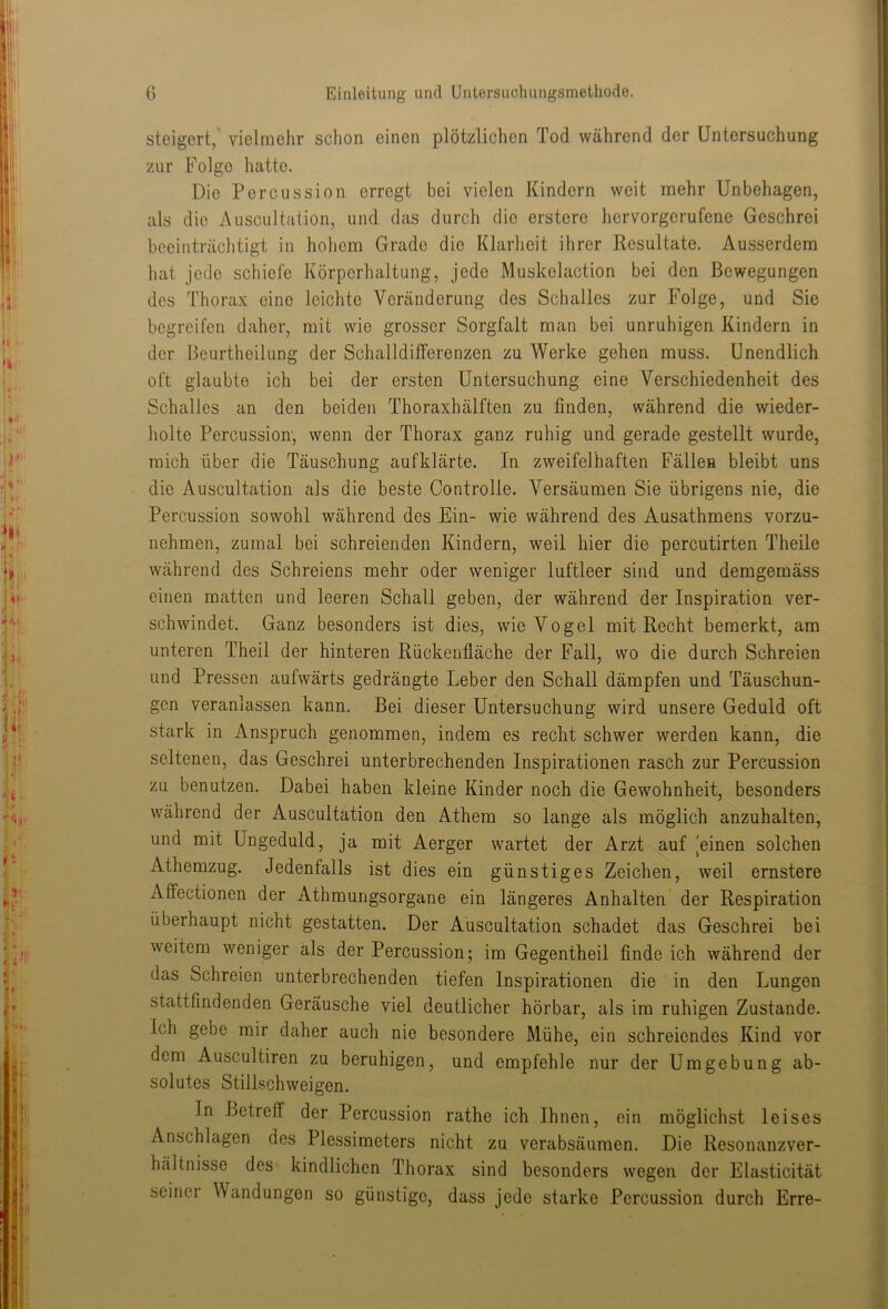 steigert, vielmehr sclion einen plötzlichen Tod während der Untersuchung zur Folge hatte. Die Percussion erregt bei vielen Kindern weit mehr Unbehagen, als die Auscultation, und das durch die erstere hervorgerufene Geschrei beeinträchtigt in hohem Grade die Klarheit ihrer Resultate. Ausserdem hat jede schiefe Körperhaltung, jede Muskelaction bei den Bewegungen des Thorax eine leichte Veränderung des Schalles zur Folge, und Sie begreifen daher, mit wie grosser Sorgfalt man bei unruhigen Kindern in der Beurtheilung der Schalldifferenzen zu Werke gehen muss. Unendlich oft glaubte ich bei der ersten Untersuchung eine Verschiedenheit des Schalles an den beiden Thoraxhälften zu finden, während die wieder- holte Percussion, wenn der Thorax ganz ruhig und gerade gestellt wurde, mich über die Täuschung aufklärte. In zweifelhaften Fällen bleibt uns die Auscultation als die beste Controlle. Versäumen Sie übrigens nie, die Percussion sowohl während des Ein- wie während des Ausathmens vorzu- nehmen, zumal bei schreienden Kindern, weil hier die percutirten Theile während des Schreiens mehr oder weniger luftleer sind und demgemäss einen matten und leeren Schall geben, der während der Inspiration ver- schwindet. Ganz besonders ist dies, wie Vogel mit Recht bemerkt, am unteren Theil der hinteren Rückenfläche der Fall, wo die durch Schreien und Pressen aufwärts gedrängte Leber den Schall dämpfen und Täuschun- gen veranlassen kann. Bei dieser Untersuchung wird unsere Geduld oft stark in Anspruch genommen, indem es recht schwer werden kann, die seltenen, das Geschrei unterbrechenden Inspirationen rasch zur Percussion zu benutzen. Dabei haben kleine Kinder noch die Gewohnheit, besonders während der Auscultation den Athem so lange als möglich anzuhalten, und mit Ungeduld, ja mit Aerger wartet der Arzt auf [einen solchen Athemzug. Jedenfalls ist dies ein günstiges Zeichen, weil ernstere Affectionen der Athmungsorgane ein längeres Anhalten der Respiration überhaupt nicht gestatten. Der Auscultation schadet das Geschrei bei weitem weniger als der Percussion; im Gegentheil finde ich während der das Schreien unterbrechenden tiefen Inspirationen die in den Lungen stattfindenden Geräusche viel deutlicher hörbar, als im ruhigen Zustande. Ich gebe mir daher auch nie besondere Mühe, ein schreiendes Kind vor dem Auscultiren zu beruhigen, und empfehle nur der Umgebung ab- solutes Stillschweigen. In Betreff der Percussion rathe ich Ihnen, ein möglichst leises Anschlägen des Plessimeters nicht zu verabsäumen. Die Resonanzver- hältnisse des kindlichen Thorax sind besonders wegen der Elasticität seiner Wandungen so günstige, dass jede starke Percussion durch Erre-