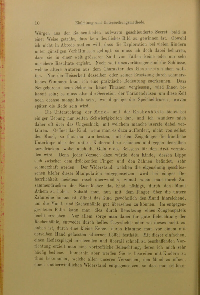 Würgen aus den Raohentheilen aufwärts geschleuderte Secret bald in einer Weise getrübt, dass kein deutliches Bild zu gewinnen ist. Obwohl ich nicht in Abrede stellen will, dass die Exploration bei vielen Kindern unter günstigen Verhältnissen gelingt, so muss ich doch dabei beharren, dass sie in einer weit grösseren Zahl von Fällen keine oder nur sehr unsichere Resultate ergiebt. Noch weit unzuverlässiger sind die Schlüsse, welche ältere Autoren aus dem Charakter des Geschreis ziehen woll- ten. Nur der Heiserkeit desselben oder seiner Ersetzung durch schmerz- liches Wimmern kann ich eine praktische Bedeutung zuerkennen. Dass Neugeborene beim Schreien keine Thränen vergiessen, wird Ihnen be- kannt sein; es muss also die Secretion der Thränendrüsen um diese Zeit noch ebenso mangelhaft sein, wie diejenige der Speicheldrüsen, wovon später die Rede sein wird. Die Untersuchung der Mund- und der Rachenhöhlc bietet bei einiger Uebung nur selten Schwierigkeiten dar, und ich wundere mich daher oft über das Ungeschick, mit welchem manche Aerzte dabei ver- fahren. Oeffnet das Kind, wenn man es dazu auffordert, nicht von selbst den Mund, so thut man am besten, mit dem Zeigefinger die kindliche Unterlippe über den untern Kieferrand zu schieben und gegen denselben anzudrücken, wobei auch die Gefahr des Beissens für den Arzt vermie- den wird. Denn jeder Versuch dazu würde dem Kinde, dessen Lippe sich zwischen dem drückenden Finger und den Zähnen befindet, sehr schmerzhaft werden. Der Widerstand, welchen die eigensinnig geschlos- senen Kiefer dieser Manipulation entgegensetzen, wird bei einiger Be- harrlichkeit meistens rasch überwunden, zumal wenn man durch Zu- sammendrücken der Nasenlöcher das Kind nöthigt, durch den Mund Athem zu holen. Sobald man nun mit dem Finger über die untere Zahnreihe hinaus ist, öffnet das Kind gewöhnlich den Mund hinreichend, um die Mund- und Rachenhöhle gut übersehen zu können. Im entgegen- gesetzten Falle kann man dies durch Benutzung eines Zungenspatels leicht erreichen. Vor allem sorge man dabei für gute Beleuchtung der Rachenhöhle, entweder durch helles Tageslicht, oder wo dieses nicht zu haben ist, durch eine kleine Kerze, deren Flamme man vor einem mit derselben Hand gefassten silbernen Löffel festhält. Mit dieser einfachen, einen Reflexspiegel ersetzenden und überall schnell zu beschaffenden Vor- richtung erzielt man eine vortreffliche Beleuchtung, deren ich mich sehr häufig bediene. Immerhin aber werden Sie es bisweilen mit Kindern zu thun bekommen, welche allen unseren Versuchen, den Mund zu öffnen, einen unüberwindlichen Widerstand entgegensetzen, so dass man schliess-