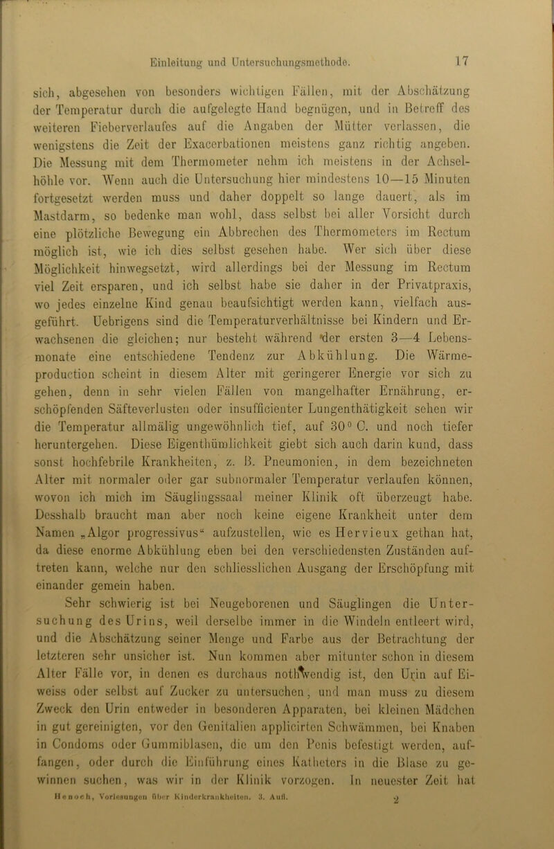 sich, abgesehen von besonders wicliiigen Fällen, mit der Abscliätzung der Temperatur durch die aufgelegte Hand begnügen, und in Betreff des weiteren Fiebervcrlaufos auf die x'Xngaben der Mütter verlassen, die wenigstens die Zeit der Exacerbationen meistens ganz richtig angeben. Die Messung mit dem Thermometer nehra ich meistens in der Achsel- höhle vor. Wenn auch die Untersuchung hier mindestens 10—15 Minuten fortgesetzt werden muss und daher doppelt so lange dauert, als im Mastdarm, so bedenke man wohl, dass selbst bei aller Vorsicht durch eine plötzliche Bewegung ein Abbrechen des Thermometers im Rectum möglich ist, wie ich dies selbst gesehen habe. Wer sich über diese Möglichkeit hinwegsetzt, wird allerdings bei der Messung im Rectum viel Zeit ersparen, und ich selbst habe sie daher in der Privatpraxis, wo jedes einzelne Kind genau beaufsichtigt werden kann, vielfach aus- geführt. Uebrigens sind die Temperaturverhältnisse bei Kindern und Er- wachsenen die gleichen; nur besteht während »der ersten 3—4 Lebens- monate eine entschiedene Tendenz zur Abkühlung. Die Wärrae- production scheint in diesem Alter mit geringerer Energie vor sich zu gehen, denn in sehr vielen Fällen von mangelhafter Ernährung, er- schöpfenden Säfteverlusten oder insufficienter Lungenthätigkeit sehen wir die Temperatur allmälig ungewöhnlich tief, auf 30° C. und noch tiefer heruntergehen. Diese Eigenthümlichkeit giebt sich auch darin kund, dass sonst hochfebrile Krankheiten, z. B. Pneumonien, in dem bezeichneten Alter mit normaler oder gar subnormaler Temperatur verlaufen können, wovon ich mich im Säuglingssaal meiner Klinik oft überzeugt habe. Dcsshalb braucht man aber noch keine eigene Krankheit unter dem Namen „Algor progressives“ aufzustellen, wie es Hervieux gethan hat, da diese enorme Abkühlung eben bei den verschiedensten Zuständen auf- treten kann, welche nur den schliesslichen Ausgang der Erschöpfung mit einander gemein haben. Sehr schwierig ist bei Neugeborenen und Säuglingen die Unter- suchung des Urins, weil derselbe immer in die Windeln entleert wird, und die Abschätzung seiner Menge und Farbe aus der Betrachtung der letzteren sehr unsicher ist. Nun kommen aber mitunter schon in diesem Alter Fälle vor, in denen es durchaus notlAvcndig ist, den Urin auf Ei- weiss oder selbst auf Zucker zu untersuchen, und man muss zu diesem Zweck den Urin entweder in besonderen Apparaten, bei kleinen Mädchen in gut gereinigten, vor den Genitalien applicirten Schwämmen, bei Knaben in Condoms oder Gummiblasen, die um den Penis befestigt werden, auf- fangen, oder durch die Einführung eines Katheters in die Blase zu ge- winnen suchen, was wir in der Klinik vorzogen. In neuester Zeit hat Me noch, V'orlcRUugoii Tihi-r KindcrkrankliuUun. 3. Aull. o