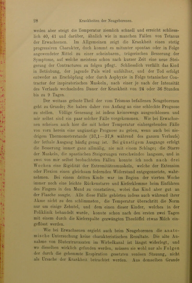 weilen aber steigt die Temperatur ziemlich schnell und erreicht schliess- lich 40, 41 und darüber, ähnlich wie in manchen Fällen von Tetanus der Erwachsenen. Im Allgemeinen zeigt die Krankheit einen stetig progressiven Charakter, doch kommt es mitunter spontan oder in Folge angewendeter Mittel zu einer scheinbaren, trügerischen Besserung der Symptome, auf welche meistens schon nach kurzer Zeit eine neue Stei- gerung der Contracturen zu folgen pflegt. Schliesslich verfällt das Kind in Betäubung, der jagende Puls wird unfühlbar, und der Tod erfolgt entweder an Erschöpfung oder durch Asphyxie in Folge tetanischer Con- tractur der inspiratorischen Muskeln, nach einer je nach der Intensität des Verlaufs wechselnden Dauer der Krankheit von 24 oder 36 Stunden bis zu 9 Tagen. Der weitaus grösste Theil der vom Trismus befallenen Neugeborenen geht zu Grunde; Sie haben daher von Anfang an eine schlechte Prognose zu stellen. Völlige Genesung ist indess keineswegs ausgeschlossen und mir selbst sind ein paar solcher Fälle vorgekommen. Wie bei Erwachse- nen scheinen auch hier die mit hoher Temperatur einhergehenden Fälle von vorn herein eine ungünstige Prognose zu geben, wenn auch bei nie- drigem Thermometerstande (37,1—37,8 während des ganzen Verlaufs) der lethale Ausgang häufig genug ist. Bei günstigem Ausgange erfolgt die Besserung immer ganz allmälig, nie mit einem Schlage; die Starre der Muskeln, die spastischen Steigerungen verschwinden langsam, und in zwei von mir selbst beobachteten Fällen konnte ich noch nach drei Wochen eine Rigidität der Extremitätenmuskeln, welche der Extension oder Flexion einen gleichsam federnden Widerstand entgegensetzte, wahr- nehmen. Bei einem dritten Kinde war im Beginn der vierten Woche immer noch eine leichte Rückenstarre und Kieferklemme beim Einführen des Fingers in den Mund zu constatiren, wobei das Kind aber gut an der Flasche saugte. Alle diese Fälle gehörten indess auch während ihrer Akme nicht zu den schlimmsten, die Temperatur überschritt die Norm nur um einige Zehntel, und dem einen dieser Kinder, welches in der Poliklinik behandelt wurde, konnte schon nach den ersten zwei Tagen mit einem durch die Kieferspalte gezwängten Theelöffel etwas Milch ein- geflösst werden. Wie bei Erwachsenen ergiebt auch beim Neugeborenen die anato- mische Untersuchung keine charakteristischen Resultate. Die alte An- nahme von Blutextravasaten im Wirbelkanal ist längst widerlegt, und wo dieselben wirklich gefunden werden, müssen sie wohl nur als Folgen der durch die gehemmte Respiration gesetzten venösen Stauung, nicht als Ursache der Krankheil betrachtet werden. Aus demselben Grunde