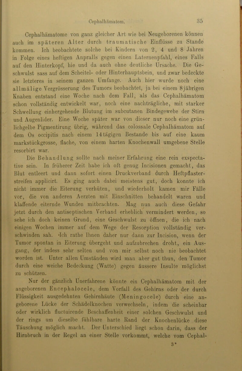 Cephalhilmatom. 85 Cephiilhämatome von ganz gleicher Art wie bei Neugeborenen können auch im späteren Alter durcli traumatische Einflüsse zu Stande kommen. Ich beobachtete solche bei Kindern von 2, 4 und 8 Jahren in Folge eines heftigen i\npralls gegen einen Laternenpfahl, eines Falls auf den Hinterkopf, hie und da auch ohne deutliche Ursache. Die Ge- schwulst sass auf dem Scheitel- oder Hinterhauptsbein, und zwar bedeckte sie letzteres in seinem ganzen Umfange. Auch hier wurde noch eine allmälige Vergrösserung des Tumors beobachtet, ja bei einem 8jährigen Knaben entstand eine Woche nach dem Fall, als das Cephalhämatom schon vollständig entwickelt war, noch eine nachträgliche, mit starker Schwellung einhergehende Blutung im subcutanen Bindegewebe der Stirn und Augenlider. Eine Woche später war von dieser nur noch eine grün- lichgelbe Pigmentirung übrig, während das colossale Cephalhämatom auf dem Os occipitis nach einem 14tägigen Bestände bis auf eine kaum markstückgrosse, flache, von einem harten Knochenwall umgebene Stelle resorbirt war. Die Behandlung sollte nach meiner Erfahrung eine rein exspecta- tive sein. In früherer Zeit habe ich oft genug Incisionen gemacht, das Blut entleert und dann sofort einen Druckverband durch Heftpflaster- streifen applicirt. Es ging auch dabei meistens gut, doch konnte ich nicht immer die Eiterung verhüten, und wiederholt kamen mir Fälle vor, die von anderen i^erzten mit Einschnitten behandelt waren und klaß^ende eiternde Wunden mitbrachten. Mag nun auch diese Gefahr jetzt durch den antiseptischen Verband erheblich vermindert werden, so sehe ich doch keinen Grund, eine Geschwulst zu öffnen, die ich nach einigen Wochen immer auf dem Wege der Resorption vollständig ver- schwinden sah. -Ich rathe Ihnen daher nur dann zur Incision, wenn der Tumor spontan in Eiterung übergeht und aufzubrechen droht, ein Aus- gang, der indess sehr selten und von mir selbst noch nie beobachtet worden ist. Unter allen Umständen wird man aber gut thun, den Tumor durch eine weiche Bedeckung (Watte) gegen äussere Insulte möglichst zu schützen. Nur der gänzlich Unerfahrene könnte ein Cephalhämatom mit der angeborenen Encephalocele, dem Vorfall des Gehirns oder der durch Flüssigkeit ausgedehnten Gehirnhäute (Meningocele) durch eine an- geborene Lücke der Schädelknochcn verwechseln, indem die scheinbar oder wirklich fluctuirende Beschaffenheit einer solchen Geschwulst und der rings um dieselbe fühlbare harte Rand der Knochenlücke diese Täuschung möglich macht. Der Unterschied liegt schon darin, dass der Hirnbruch in der Regel an einer Stelle vorkommt, welche vom Cephal- 3*