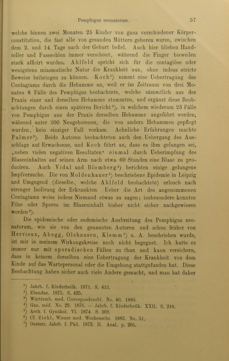 welche binnen zwei Monaten 25 Kinder von ganz verschiedener Körper- constitution, die fiist alle von gesunden Müttern geboren waren, zwischen dem 2. und 14. Tage nach der Geburt befiel. Auch hier blieben Hand- teller und Fusssohlen immer verschont, während die Finger bisweilen stark afficirt wurden. Ahlfeld spricht sich für die contagiöse oder wenigstens miasmatische Natur der Krankheit aus, ohne indess stricte Beweise beibringen zu können. Koch') nimmt eine Ucbertragung des Contagiums durch die Hebamme an, weil er im Zeitraum von drei Mo- naten 8 Fälle des Pemphigus beobachtete, welche säramtlich aus der Praxis einer und derselben Hebamme stammten, und ergänzt diese Beob- achtungen durch einen späteren Bericht ^), in welchem wiederum 23 Fälle von Pemphigus aus der Praxis derselben Hebamme angeführt werden, während unter 200 Neugeborenen, die von andern Hebammen gepflegt wurden, kein einziger Fall vorkam. Aehnliche Erfahrungen machte Palmer^). Beide Autoren beobachteten auch den üebergang des Aus- schlags auf Erwachsene, und Koch führt an, dass es ihm gelungen sei, „neben vielen negativen Resultaten“ einmal durch Ueberimpfung des Blaseninhaltes auf seinen Arm nach etwa 60 Stunden eine Blase zu pro- duciren. Auch Vidal und Blomberg“* *) berichten einige gelungene Impfversuche. Die von Moldenhauer^) beschriebene Epidemie in Leipzig und Umgegend (dieselbe, welche Ahlfeld beobachtete) erlosch nach strenger Isolirung der Erkrankten. Ueber die Art des angenommenen Contagiums weiss indess Niemand etwas zu sagen; insbesondere konnten Pilze oder Sporen im Blaseninhalt bisher nicht sicher nachgewiesen werden ®). Die epidemische oder endemische Ausbreitung des Pemphigus neo- natorum, wie sie von den genannten Autoren und schon früher von Hervieux, Abegg, Olshausen, Klemm^) u. A. beschrieben wurde, ist mir in meinem Wirkungskreise noch nicht begegnet. Ich hatte es immer nur mit sporadischen Fällen zu thun und kann versichern, dass in keinem derselben eine üebertragung der Krankheit von dem Kinde auf das Wartepersonal oder die Umgebung stattgefunden hat. Diese Beobachtung haben sicher auch viele Andere gemacht, und man hat daher \ ') .Jahrb. f. Kinderheilk. 1873. S. 413. 2) Ebendas. 1875. S. 425. 2) Württemb. med. Correspondenzbl. No. 40. 1880. *) Gaz. med. No. 29. 1876. — Jahrb. f. Kinderheilk. XXII. S. 2J8. •’) Arch. f. Gynäkol. VI. 1874. S. 369. ®) Of. Ziehl, Wiener med. Wochenschr. 1883. No. 51. U Oesterr. .Jahrb. f. Päd. 1872. II. Anal. p. 205.