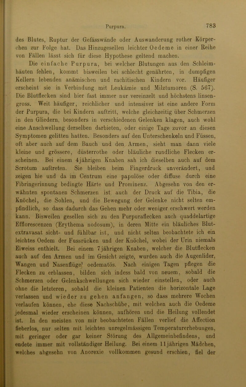 ,» des Blutes, Ruptur der Gefässwände oder Auswanderung rother Körper- chen zur Folge hat. Das Hinzugesellen leichter Oedeme in einer Reihe von Fällen lässt sich für diese Hypothese geltend machen. Die einfache Purpura, bei welcher Blutungen aus den Schleim- häuten fehlen, kommt bisweilen bei schlecht genährten, in dumpfigen Kellern lebenden anämischen und rachitischen Kindern vor. Häufiger erscheint sie in Verbindung mit Leukämie und Milztumoren (S. 567). Die Blutflecken sind hier fast immer nur vereinzelt und höchstens linsen- gross. Weit häufiger, reichlicher und intensiver ist eine andere Form der Purpura, die bei Kindern auftritt, welche gleichzeitig über Schmerzen in den Gliedern, besonders in verschiedenen Gelenken klagen, auch wohl eine Anschwellung derselben darbieten, oder einige Tage zuvor an diesen Symptomen gelitten hatten. Besonders auf den Unterschenkeln und Füssen, oft aber auch auf dem Bauch und den Armen, sieht man dann viele kleine und grössere, düsterrothe oder bläuliche rundliche Flecken er- scheinen. Bei einem 4jährigen Knaben sah ich dieselben auch auf dem Scrotum auftreten. Sie bleiben beim Fingerdruck unverändert, und zeigen hie und da im Centrum eine papulöse oder diffuse durch eine Fibringerinnung bedingte Härte und Prominenz. Abgesehn von den er- wähnten spontanen Schmerzen ist auch der Druck auf die Tibia, die Knöchel, die Sohlen, und die Bewegung der Gelenke nicht selten em- pfindlich, so dass dadurch das Gehen mehr oder weniger erschwert werden kann. Bisweilen gesellen sich zu den Purpurafiecken auch quaddelartige Efflorescenzen (Erythema nodosum), in deren Mitte ein bläuliches Blut- extravasat sicht- und fühlbar ist, und nicht selten beobachtete ich ein leichtes Oedem der Fussrücken und der Knöchel, wobei der Urin niemals Eiweiss enthielt. Bei einem 7jährigen Knaben, welcher die Blutflecken auch auf den Armen und im Gesicht zeigte, wurden auch die Augenlider, Wangen und Nasenflügel oedematös. Nach einigen Tagen pflegen die Flecken zu erblassen, bilden sich indess bald von neuem, sobald die Schmerzen oder Gelenkschwellungen sich wieder einstellen, oder auch ohne die letzteren, sobald die kleinen Patienten die horizontale Lage verlassen und wieder zu gehen an fangen, so dass mehrere Wochen verlaufen können, ehe diese Nachschübe, mit welchen auch die Oedeme jedesmal wieder erscheinen können, aufhöron und die Heilung vollendet ist. In den meisten von mir beobachteten Fällen verlief die Affection fieberlos, nur selten mit leichten unregelmässigen Temperaturerhebungen, mit geringer oder gar keiner Störung des Allgemeinbefindens, und endete immer mit vollständiger Heilung. Bei einem 11 jährigen Mädchen, welches abgesehn von Anorexie vollkommen gesund erschien, fiel der