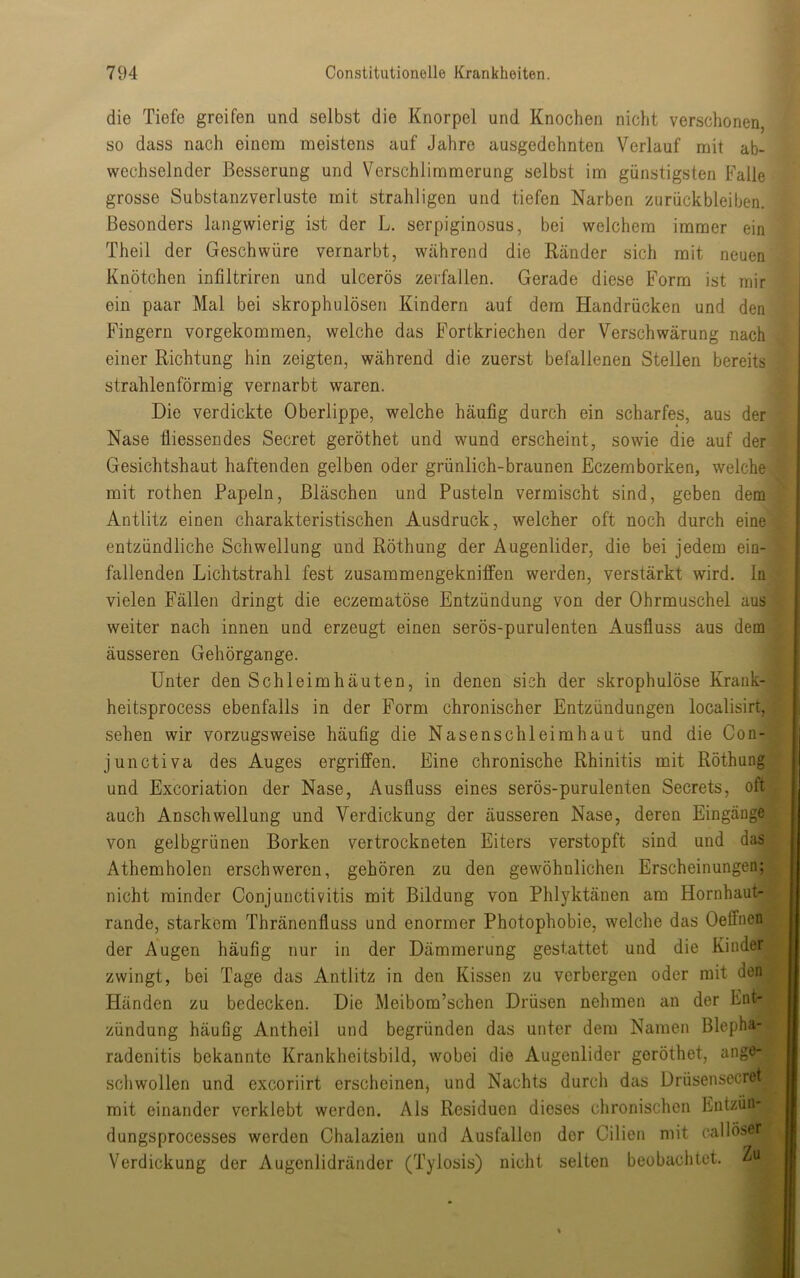 die Tiefe greifen und selbst die Knorpel und Knochen nicht verschonen, so dass nach einem meistens auf Jahre ausgedehnten Verlauf mit ab- wechselnder Besserung und Verschlimmerung selbst im günstigsten Falle grosse Substanzverluste mit strahligen und tiefen Narben Zurückbleiben. Besonders langwierig ist der L. serpiginosus, bei welchem immer ein Theil der Geschwüre vernarbt, Wtährend die Ränder sich mit neuen Knötchen infiltriren und ulcerös zerfallen. Gerade diese Form ist mir ein paar Mal bei skrophulösen Kindern aut dem Handrücken und den Fingern vorgekommen, welche das Fortkriechen der Verschwärung nach einer Richtung hin zeigten, während die zuerst befallenen Stellen bereits strahlenförmig vernarbt waren. Die verdickte Oberlippe, welche häufig durch ein scharfes, aus der Nase fliessendes Secret geröthet und wund erscheint, sowie die auf der Gesichtshaut haftenden gelben oder grünlich-braunen Eczemborken, welche mit rothen Papeln, Bläschen und Pusteln vermischt sind, geben dem Antlitz einen charakteristischen Ausdruck, welcher oft noch durch eine entzündliche Schwellung und Röthung der Augenlider, die bei jedem ein- fallenden Lichtstrahl fest zusammengekniffen werden, verstärkt wird, ln vielen Fällen dringt die eczematöse Entzündung von der Ohrmuschel aus weiter nach innen und erzeugt einen serös-purulenten Ausfluss aus dem äusseren Gehörgange. Unter den Schleimhäuten, in denen sich der skrophulöse Krauk- heitsprocess ebenfalls in der Form chronischer Entzündungen localisirt, sehen wir vorzugsweise häufig die Nasenschleimhaut und die Con- junctiva des Auges ergriffen. Eine chronische Rhinitis mit Röthung und Excoriation der Nase, Ausfluss eines serös-purulenten Secrets, oft auch Anschwellung und Verdickung der äusseren Nase, deren Eingänge von gelbgrünen Borken vertrockneten Eiters verstopft sind und das Athemholen erschweren, gehören zu den gewöhnlichen Erscheinungen; nicht minder Conjunctivitis mit Bildung von Phlyktänen am Hornhaut- rande, starkem Thränenfluss und enormer Photophobie, welche das Oeffnen der Augen häufig nur in der Dämmerung gestattet und die Kinder zwingt, bei Tage das Antlitz in den Kissen zu verbergen oder mit den Händen zu bedecken. Die Meibom’schen Drüsen nehmen an der Ent- zündung häufig Antheil und begründen das unter dem Namen Blepha- radenitis bekannte Krankheitsbild, wobei die Augenlider geröthet, ange- scliwollen und excoriirt erscheinen^ und Nachts durch das Drüsensecret mit einander verklebt werden. Als Residuen dieses chronischen Eutzün- dungsprocesses werden Chalazieii und Ausfallen der Cilien mit callöser Verdickung der Augenlidränder (Tylosis) nicht selten beobachtet.