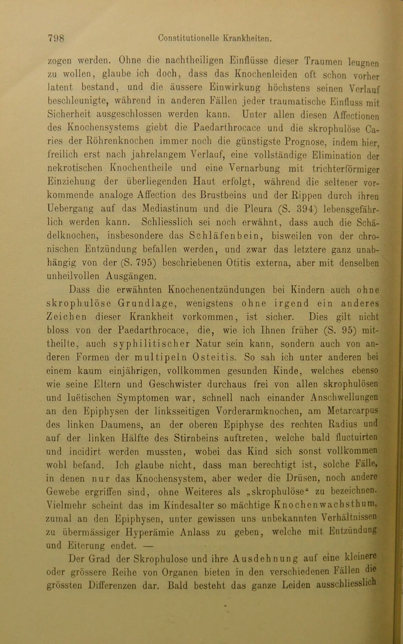 zogen werden. Ohne die naohtheiligen Einflüsse dieser Traumen leugnen zu wollen, glaube ich doch, dass das Knochenleiden oft schon vorher latent bestand, und die äussere Einwirkung höchstens seinen Verlauf beschleunigte, während in anderen Fällen jeder traumatisclie Einfluss mit Sicherheit ausgeschlossen werden kann. Unter allen diesen Affectionen des Knochensystems giebt die Paedarthrocace und die skrophulöse Ca- ries der Röhrenknochen immer noch die günstigste Prognose, indem hier, freilich erst nach jahrelangem Verlauf, eine vollständige Elimination der nekrotischen Knochentheile und eine Vernarbung mit trichterförmiger Einziehung der überliegenden Haut erfolgt, während die seltener ver- kommende analoge Affection des Brustbeins und der Rippen durch ihren Uebergang auf das Mediastinum und die Pleura (S. 394) lebensgefähr- lich werden kann. Schliesslich sei noch erwähnt, dass auch die Schä- delknochen, insbesondere das Schläfenbein, bisweilen von der chro- nischen Entzündung befallen werden, und zwar das letztere ganz unab- hängig von der (S. 795) beschriebenen Otitis externa, aber mit denselben unheilvollen Ausgängen. jjt Dass die erwähnten Knochenentzündungen bei Kindern auch ohne skrophulöse Grundlage, wenigstens ohne irgend ein anderes Zeichen dieser Krankheit verkommen, ist sicher. Dies gilt nicht ^ bloss von der Paedarthrocace, die, wie ich Ihnen früher (S. 95) mit- jH theilte, auch syphilitischer Natur sein kann, sondern auch von an- deren Formen der multipeln Osteitis. So sah ich unter anderen bei einem kaum einjährigen, vollkommen gesunden Kinde, welches ebenso wie seine Eltern und Geschwister durchaus frei von allen skrophulösen und luetischen Symptomen war, schnell nach einander Anschwellungen, an den Epiphysen der linksseitigen Vorderarmknochen, am Metarcarpus des linken Daumens, an der oberen Epiphyse des rechten Radius und auf der linken Hälfte des Stirnbeins auftreten, welche bald fluctuirten und incidirt werden mussten, wobei das Kind sich sonst vollkommen wohl befand. Ich glaube nicht, dass man berechtigt ist, solche Fälle, in denen nur das Knochensystera, aber weder die Drüsen, noch andere Gewebe ergriffen sind, ohne Weiteres als „skrophulöse“ zu bezeichnen. Vielmehr scheint das im Kindesalter so mächtige Knochenwachsthum, zumal an den Epiphysen, unter gewissen uns unbekannten Verhältnissen zu übermässiger Hyperämie Anlass zu geben, welche mit Entzündung und Eiterung endet. — Der Grad der Skrophulöse und ihre Ausdehnung auf eine kleinere oder grössere Reihe von Organen bieten in den verschiedenen Fällen die |< grössten Differenzen dar. Bald besteht das ganze Leiden ausschliesslich j