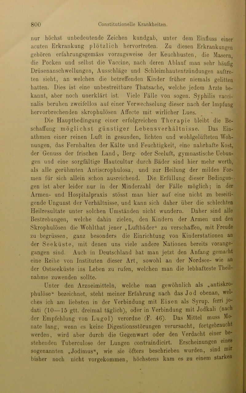 nur höchst unbedeutende Zeichen kundgab, unter dem Einfluss einer I acuten Erkrankung plötzlich hervortreten. Zu diesen Erkrankungen gehören erfahrungsgemäss vorzugsweise der Keuchhusten, die Masern, i die Pocken und selbst die Vaccine, nach deren Ablauf man sehr häufig Drüsenanschwellungen, Ausschläge und Schleirahautentzündungen auftre- | ten sieht, an welchen die betreffenden Kinder früher niemals gelitten | hatten. Dies ist eine unbestreitbare Thatsache, welche jedem Arzte be- kannt, aber noch unerklärt ist. Viele Fälle von sogen. Syphilis vacci- i nalis beruhen zweifellos aut einer Verwechselung dieser nach der Impfung t' hervorbrechenden skrophulösen Affecte mit wirlicher Lues. _ - j Die Hauptbedingung einer erfolgreichen Therapie bleibt die Be- ^1 Schaffung möglichst günstiger Lebens Verhältnisse. Das Ein- athmen einer reinen Luft in gesunden, lichten und wohlgelüfteten Woh- ‘ nungen, das Fernhalten der Kälte und Feuchtigkeit, eine nahrhafte Kost, |T] der Genuss der frischen Land-, Berg- oder Seeluft, gymnastische üebun-J» gen und eine sorgfältige Hautcultur durch Bäder sind hier mehr werth, als alle gerühmten Antiscrophulosa, und zur Heilung der milden For- u men für sich allein schon ausreichend. Die Erfüllung dieser Bediogun--^R gen ist aber leider nur in der Minderzahl der Fälle möglich; in der Armen- und Hospitalpraxis stösst man hier auf eine nicht zn beseiti- gende Ungunst der Verhältnisse, und kann sich daher über die schlechten Heilresultate unter solchen Umständen nicht wundern. Daher sind alle Bestrebungen, welche dahin zielen, den Kindern der Armen und den Skrophulösen die Wohlthat jener „Luftbäder“ zu verschaffen, mit Freude zu begrüssen, ganz besonders die Einrichtung von Kinderstationen an der Seeküste, mit denen uns viele andere Nationen bereits vorange- gangen sind. Auch in Deutschland hat man jetzt den Anfang gemacht eine Reihe von Instituten dieser Art, sowohl an der Nordsee- wie an der Ostseeküste ins Leben zu rufen, welchen man die lebhafteste Theil- nahme zuwenden sollte. : Unter den Arzneimitteln, welche man gewöhnlich als „antiskro- phulöse“ bezeichnet, steht meiner Erfahrung nach das Jod obenan, wel- ches ich am liebsten in der Verbindung mit Eisen als Syrup. ferri jo- dati (10—15 gtt. dreimal täglich), oder in Verbindung mit Jodkali (nach der Empfehlung von Lugol) verordne (F. 46). Das Mittel muss Mo- nate lang, wenn es keine Digestionsstörungen verursacht, fortgebraucht werden, wird aber durch die Gegenwart oder den Verdacht einer be- stehenden Tuberculose der Lungen contraindicirt. Erscheinungen eines sogenannten „Jodirnus“, wie sie öfters beschrieben wurden, sind mir ^ bisher noch nicht vorgekommen, höchstens kam es zu einem starken I II