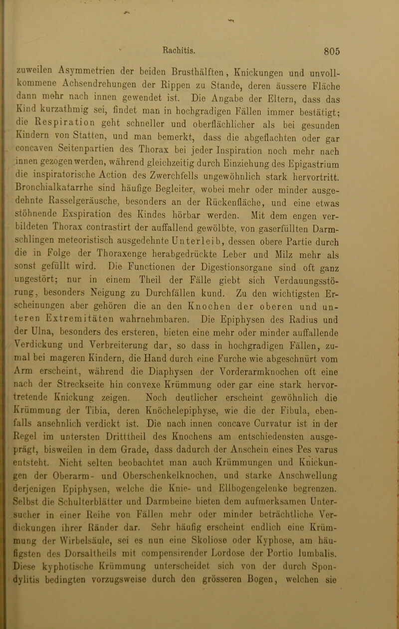 zuweilen Asyrametrien der beiden Brusthälften, Knickungen und unvoll- kommene Achsendrehungen der Rippen zu Stande, deren äussere Fläche dann mehr nach innen gewendet ist. Die Angabe der Eltern, dass das Kind kurzathraig sei, findet man in hochgradigen Fällen immer bestätigt; die Respiration geht schneller und oberflächlicher als bei gesunden Kindern von Statten, und man bemerkt, dass die abgeflachten oder gar concaven Seitenpartien des Thorax bei jeder Inspiration noch mehr nach innen gezogen werden, während gleichzeitig durch Einziehung des Epigastrium die inspiratorische Action des Zwerchfells ungewöhnlich stark hervortritt. Bronchialkatarrhe sind häufige Begleiter, wobei mehr oder minder ausge- dehnte Rasselgeräusche, besonders an der Rückenfläche, und eine etwas stöhnende Exspiration des Kindes hörbar werden. Mit dem engen ver- bildeten Thorax contrastirt der auffallend gewölbte, von gaserfüllten Darm- schlingen raeteoristisch ausgedehnte Unterlei b, dessen obere Partie durch die in Folge der Thoraxenge herabgedrückte Leber und Milz mehr als sonst gefüllt wird. Die Functionen der Digestionsorgane sind oft ganz ungestört; nur in einem Theil der Fälle giebt sich Verdauungsstö- rung, besonders Neigung zu Durchfällen kund. Zu den wichtigsten Er- scheinungen aber gehören die an den Knochen der oberen und un- teren Extremitäten wahrnehmbaren. Die Epiphysen des Radius und der Ulna, besonders des ersteren, bieten eine mehr oder minder auffallende Verdickung und Verbreiterung dar, so dass in hochgradigen Fällen, zu- mal bei mageren Kindern, die Hand durch eine Furche wie abgeschnürt vom Arm erscheint, während die Diaphysen der Vorderarmknochen oft eine nach der Streckseite hin convexe Krümmung oder gar eine stark hervor- tretende Knickung zeigen. Noch deutlicher erscheint gewöhnlich die Krümmung der Tibia, deren Knöchelepiphyse, wie die der Fibula, eben- falls ansehnlich verdickt ist. Die nach innen concave Curvatur ist in der Regel im untersten Dritttheil des Knochens am entschiedensten ausge- prägt, bisweilen in dem Grade, dass dadurch der Anschein eines Pes varus entsteht. Nicht selten beobachtet man auch Krümmungen und Knickun- gen der Oberarm- und Oberschenkelknochen, und starke Anschwellung derjenigen Epiphysen, welche die Knie- und Ellbogengelenke begrenzen. Selbst die Schulterblätter und Darmbeine bieten dem aufmerksamen ünter- sucher in einer Reihe von Fällen mehr oder minder beträchtliche Ver- dickungen ihrer Ränder dar. Sehr häufig erscheint endlich eine Krüm- mung der Wirbelsäule, sei es nun eine Skoliose oder Kyphose, am häu- figsten des Dorsaltheils mit compensirender J^ordose der Portio lumbalis. Diese kyphotischo Krümmung unterscheidet sich von der durch Spon- dylitis bedingten vorzugsweise durch den grösseren Bogen, welchen sie