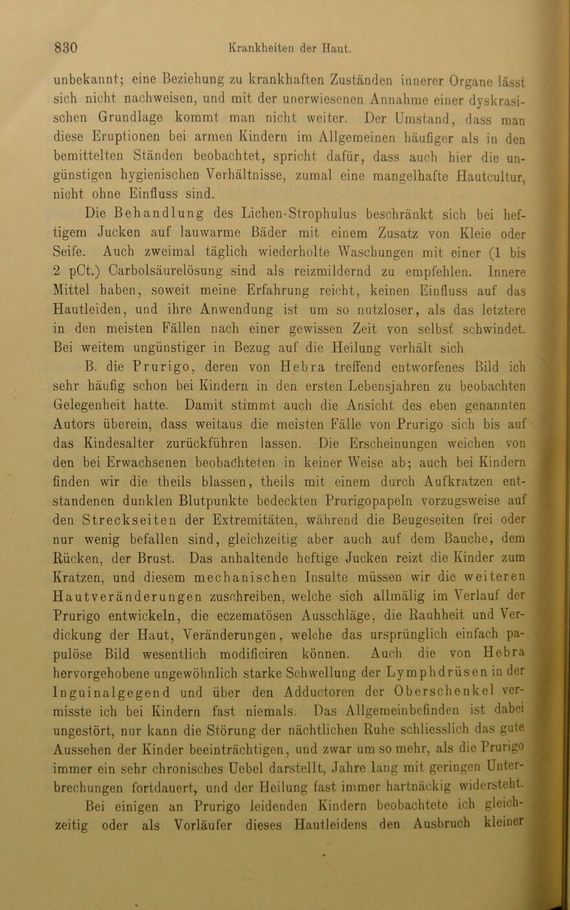 unbekannt; eine Beziehung zu krankhaften Zuständen innerer Organe lässt sich nicht nachweisen, und mit der unerwiesenen Annahme einer dyskrasi- schen Grundlage kommt man nicht weiter. Der Umstand, dass man diese Eruptionen bei armen Kindern im Allgemeinen häufiger als in den bemittelten Ständen beobachtet, spricht dafür, dass auch hier die un- günstigen hygienischen Verhältnisse, zumal eine mangelhafte Hautcultur, nicht ohne Einfluss sind. Die Behandlung des Lichen-Strophulus beschränkt sich bei hef- tigem Jucken auf lauwarme Bäder mit einem Zusatz von Kleie oder Seife. Auch zweimal täglich wiederholte Waschungen mit einer (1 bis 2 pCt.) Carbolsäurelösung sind als reizmildernd zu empfehlen. Innere Mittel haben, soweit meine Erfahrung reicht, keinen Einfluss auf das Hautleiden, und ihre Anwendung ist um so nutzloser, als das letztere in den meisten Fällen nach einer gewissen Zeit von selbst schwindet. Bei weitem ungünstiger in Bezug auf die Heilung verhält sich B. die Prurigo, deren von Hebra treffend entworfenes Bild ich sehr häufig schon bei Kindern in den ersten Lebensjahren zu beobachten Gelegenheit hatte. Damit stimmt auch die Ansicht des eben genannten Autors überein, dass weitaus die meisten Fälle von Prurigo sich bis auf das Kindesalter zurückführen lassen. Die Erscheinungen weichen von den bei Erwachsenen beobachteten in keiner Weise ab; auch bei Kindern finden wir die theils blassen, theils mit einem durch Aufkratzen ent- standenen dunklen Blutpunkte bedeckten Prurigopapeln vorzugsweise auf den Streckseiten der Extremitäten, während die Beugeseiten frei oder nur wenig befallen sind, gleichzeitig aber auch auf dem Bauche, dem Rücken, der Brust. Das anhaltende heftige Jucken reizt die Kinder zum Kratzen, und diesem mechanischen Insulte müssen wir die weiteren Hautveränderungen zuschreiben, welche sich allmälig im Verlauf der Prurigo entwickeln, die eczematösen Ausschläge, die Rauhheit und Ver- dickung der Haut, Veränderungen, welche das ursprünglich einfach pa- pulöse Bild wesentlich modificiren können. Auch die von Hebra hervorgehobene ungewöhnlich starke Schwellung der Lymphdrüsen in der Inguinalgegend und über den Adductoren der Oberschenkel ver- misste ich bei Kindern fast niemals. Das Allgemeinbefinden ist dabei ungestört, nur kann die Störung der nächtlichen Ruhe schliesslich das gute Aussehen der Kinder beeinträchtigen, und zwar um so mehr, als die Prurigo immer ein sehr chronisches Uebel darstellt, Jahre lang mit geringen Unter- brechungen fortdauert, und der Heilung fast immer hartnäckig widersteht. Bei einigen an Prurigo leidenden Kindern beobachtete ich gleich- zeitig oder als Vorläufer dieses Hautleidens den Ausbruch kleiner