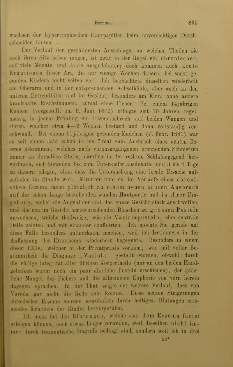 wachsen der hypertropliischen Hautpapillen beim unvorsichtigen Durch- schneiden bluten. — Der Verlauf der geschilderten Ausschläge, an welchen Theilen sie auch ihren Sitz haben mögen, ist zwar in der Regel ein chronischer, auf viele Monate und Jahre ausgedehnter; doch kommen auch acute Eruptionen dieser Art, die nur wenige Wochen dauern, bei sonst ge- sunden Kindern nicht selten vor. Ich beobachtete dieselben wiederholt am Oberarm und in der entsprechenden Achselhöhle, aber auch an den unteren Extremitäten und im Gesicht, besonders am Kinn, ohne andere krankhafte Erscheinungen, zumal ohne Fieber. Bei einem 14jährigen Knaben (vorgestellt am 9. Juni 1879) erfolgte seit 10 Jahren regel- mässig in jedem Frühling ein Eczemuusbruch auf beiden Wangen und Ohren, welcher etwa 4—6 Wochen bestand und dann vollständig ver- schwand. Bei einem 11jährigen gesunden Mädchen (7. Febr. 1881) war es seit einem Jahr schon 6- bis 7 mal zum Ausbruch eines acuten Ec- zems gekommen, welches nach vorausgegangenen brennenden Schmerzen immer an derselben Stelle, nämlich in der rechten Schläfengegend her- vorbrach, sich bisweilen bis zum Unterkiefer ausdehnte, und 3 bis 4 Tage zu dauern pflegte, ohne dass die Untersuchung eine locale Ursache auf- zuGnden im Stande war. Mitunter kam es im Verlaufe eines chroni- schen Eczema faciei plötzlich zu einem neuen acuten Ausbruch auf der schon lange bestehenden wunden Hautpartie und in ihrer Um- gebung, wobei die Augenlider und das ganze Gesicht stark anschwollen, und die neu im Gesicht hervorbrechenden Bläschen zu grossen Pusteln anwuchsen, welche theilweise, wie die Variolapusteln, eine centrale Delle zeigten und mit einander coufluirten. Ich möchte Sie gerade auf diese Fälle besonders aufmerksam machen, weil ich Irrthümern in der Auffassung des Exanthems wiederholt begegnete. Besonders in einem dieser Fälle, welcher in der Privatpraxis vorkam, war mit voller Be- stimmtheit die Diagnose „Variola“ gestellt worden, obwohl durch die völlige Integrität aller übrigen Körpertheile (nur an den beiderr Hand- gelenken waren noch ein paar ähnliche Pusteln erschienen), der gänz- liche Mangel des Fiebers und die allgemeine Euphorie von vorn herein dagegen sprachen, ln der That zeigte der weitere Verlauf, dass von Variola gar nicht die Rede sein konnte. Diese acuten Steigerungen chronischer Eczeme wurden gewöhnlich durch heftiges, Blutungen erre- gendes Kratzen der Kinder hervorgerufen. Ich muss bei den Blutungen, welche aus dem Eczema faciei erfolgen können, noch etwas länger verweilen, weil dieselben nicht im- mer durch traumatische Eingritfo bedingt sind, sondern weil ich in drei 53*