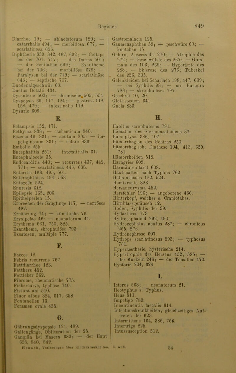 Diarrhoe 19; — ablactatorura 120; — catarrhalis 494; — raorbillosa. fi77; — scarlatino.sa 6.')6. Diphtherie 339, 342, 467, 692; — Collaps bei der 707, 717; — des Darms 501; — der (Tenitalieii 699; — Exantheme hei der 706; — morbillöse 679; — Paralysen bei der 719; — scarlatinöse 643; — septische 707. Duodenalgeschwür 63. Ductus Botalli 434. Dysenterie 502; — chronisch^505, 554 Dyspepsia 69, 117, 124; — gastrica 118, 158, 479; — intestinalis 119. Dysurie 609. E. Eclampsie 152, 171. Ecthyma 838; — cachecticum 840. Eczema 46, 831; — acutum 835; — im- petiginosum 831; — solare 836. Embolie 255. Encephalitis 251; — interstitialis 31. Encephalocele 35. Endocarditis 440; — recurrens 437, 442, 771; — scarlatinosa 446, 638. Enteritis 163, 495, 501. Entcrophthisis 494, 553. Entozoen 524. Enuresis 612. Epilepsie 165,^206. Epithelperlen 15. Erbrechen der Säuglinge 117; — nervöses 487. Ernährung 74; — tünstliche 76. Erysipelas 46; — neonatorum 41. Erythema 661, 750, 825. Exantheme, skrophulöse 793. Exostosen, multiple 777. F. Faeces 18. Febris recurrens 767. Fettdiarrhoe 123. Fettherz 452. Fettleber 562. Fibrome, rheumatische 775. Fiebercurve, typhöse 740. Fissura ani 510. Fluor albus 324, 617, 658. Fontanellen 13. Foramen ovale 435. G. Gährungsdyspepsie 121, 489. Gallengänge, Obliteration der 25. Gangrän bei Masern 682; — der Haut 658. 840, 842. Henoch, VorlesunKeii fibcr Kinderkrankheiten. Gastromalacie 125. Gaumenaphthen 59; — geschwüre 60; — knötchen 15. Gehirn, Abscess des 270; — Atrophie des 272; — Geschwülste des 267; — Gum- mata des 103, 269; — Hyperämie des 288; — Sklerose des 276; Tuberkel des 256, 305. Gelenkleiden bei Scharlach 198, 447, 639; — bei Syphilis 98; — mit Purpura 783; — skrophulöses 797. Geschrei 10, 20. Glottisoedem 341. Gneis 833. H. Habitus scrophulosus 791. Hämatom des Sternomastoideus 37. Uärnoptysis 386, 407. Härnorrhagien des Gehirns 250. Hämorrhagische Diathese 104, 413, 659, 781. Hämorrhoiden 518. Harngries 609. Harnsäureinfarct 608. Hautspalten nach Typhus 762. Helminthiasis 162, 524. Hemikranie 323. Herzaneurysma 452. Herzfehler 196; — angeborene 436. Hinterkopf, weicher s. Craniotabes. Hirnblasegeräusch 12. Hoden, Syphilis der 99. Hydarthros 773. Hydrocephaloid 292, 490. Hydrocephalus acutus 287; — chronicus 265, 276. Hydronephrose 607. Hydrops scarlatinosus 593; — typhosus 761. Hyperaesthesie, hysterische 214. Hypertrophie des Herzens 452, 585; — der Muskeln 246; — der Tonsillen 470. Hysterie 204, 324. I. Icterus 563; — neonatorum 21. Ileotyphus s. Typhus. Ileus 511. Impetigo 783. Incontinentia faccalis 614. Infectionskrankhoiten, gleichzeitiges Auf- treten der 623. Intermittens 164, 386, 768. Intertrigo 825. lutussusception 512. Aull. 54