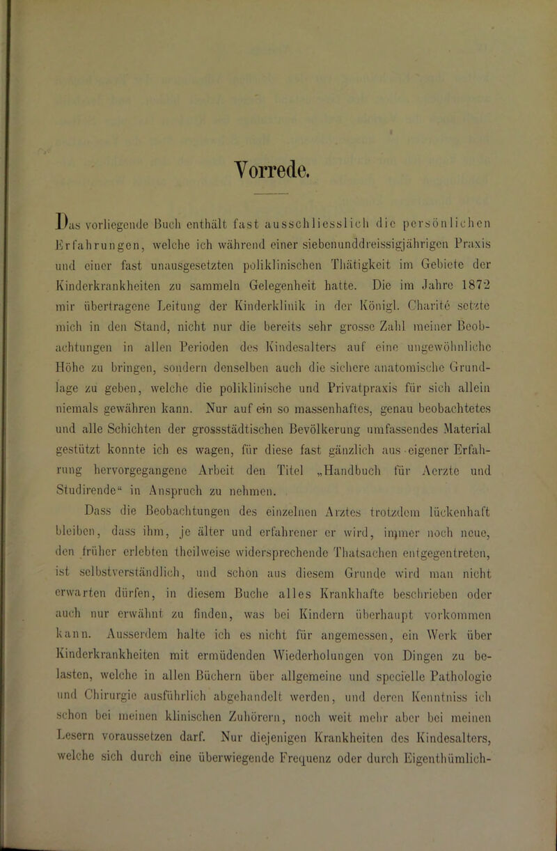 Vorrede. l)as vorliegende llueli enthalt fast ausschliesslich die persönlichen Erfahrungen, welche ich während einer siebenunddreissigjährigen Praxis und einer fast unausgesetzten poliklinischen Thätigkeit im Gebiete der Kinderkrankheiten zu sammeln Gelegenheit hatte. Die im Jahre 1872 mir übertragene Leitung der Kinderklinik in der Königl. Charite setzte mich in den Stand, nicht nur die bereits sehr grosse Zahl meiner Beob- achtungen in allen Perioden des Kindesalters auf eine ungewöhnliche Höhe zu bringen, sondern denselben auch die sichere anatomische Grund- lage zu geben, welche die poliklinische und Privatpraxis für sich allein niemals gewähren kann. Nur auf ein so massenhaftes, genau beobachtetes und alle Schichten der grossstädtischen Bevölkerung umfassendes Material gestützt konnte ich es wagen, für diese fast gänzlich aus eigener Erfah- rung hervorgegangenc Arbeit den Titel „Handbuch für Aerzte und Studirende“ in Anspruch zu nehmen. Dass die Beobachtungen des einzelnen Arztes trotzdem lückenhaft bleiben, dass ihm, je älter und erfahrener er wird, inpner noch neue, den früher erlebten theilweise widersprechende Thatsachen entgegentreten, ist selbstverständlich, und schon aus diesem Grunde wird man nicht erwarten dürfen, in diesem Buche alles Krankhafte beschrieben oder auch nur erwähnt zu finden, was bei Kindern überhaupt Vorkommen kann. Ausserdem halte ich es nicht für angemessen, ein Werk über Kinderkrankheiten mit ermüdenden Wiederholungen von Dingen zu be- lasten, welche in allen Büchern über allgemeine und spccielle Pathologie und Chirurgie ausführlich abgehandelt werden, und deren Kcnntniss ich schon bei meinen klinischen Zuhörern, noch weit mehr aber bei meinen Lesern voraussetzen darf. Nur diejenigen Krankheiten des Kindesalters, welche sich durch eine überwiegende Frequenz oder durch Eigenthümlich-