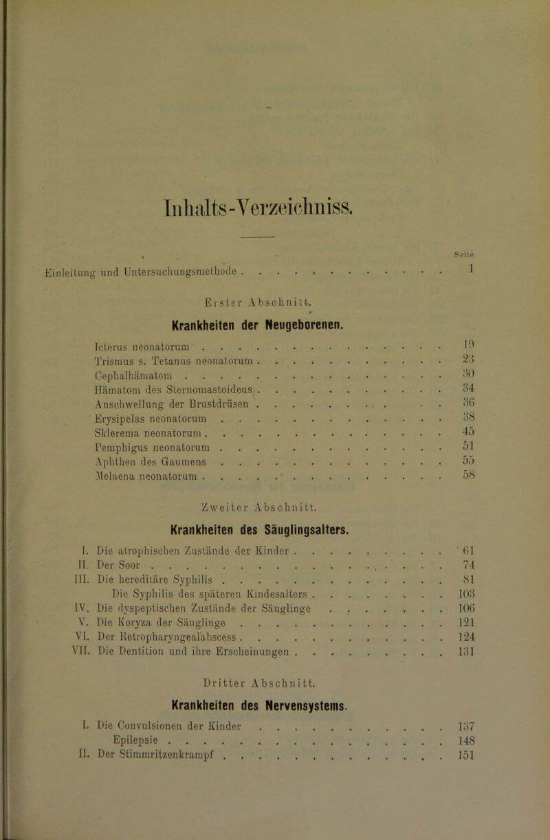 Inhalts-Verzeichniss. , Soilo Einleitung und Untersuclningsmethodo 1 Erster Abschnitt. Krankheiten der Neugeborenen. Icterus neonatorum W Trismus s. Tetanus neonatorum Cephalhämatom 30 Hämatom des Sternomastoideus 34 Anschwellung der Brustdrüsen . . 36 Erysipelas neonatorum 38 Sklerema neonatorum 45 Pemphigus neonatorum 51 Aphthen des Gaumens 55 Melaena neonatorum 58 Zweiter Abschnitt. Krankheiten des Säuglingsalters. I. Die atrophischen Zustände der Kinder ' 61 II. Der Soor 74 III. Die hereditäre Syphilis 81 Die Syphilis des späteren Kindesalters 103 IV. Die dyspeptischen Zustände der Säuglinge . 106 V. Die Koryza der Säuglinge 121 VI. Der Retropharyngealäbscess 124 VII. Die Dentition und ihre Erscheinungen 131 Dritter Abschnitt. Krankheiten des Nervensystems. I. Die Convulsionen der Kinder 137 Epilepsie 148