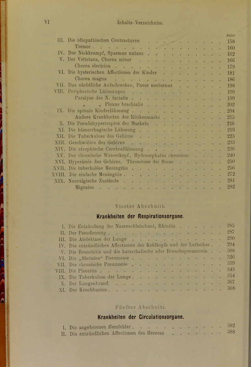 Seite III. Die idiopathischen Contracturen 158 Tremor IV. Der Nickkrampf, Spasmus nutans 162 V. Der Veitstanz, Chorea minor 166 Chorea electrica 179 VI. Die hysterischen Affectionen der Kinder 181 Chorea magna 186 VII. Das nächtliche Aufschrecken, Davor nocturnus 198 VIII. Peripherische Lähmungen 199 Paralyse des N. facialis 199 „ „ Plexus brachialis 202 IX. Die spinale Kinderlähmung 204 Andere Krankheiten des Rückenmarks 215 X. Die Pseudohypertrophie der Muskeln 216 XI. Die hämorrhagische Lähmung 219 XII. Die Tuberkulose des Gehirns 223 XIII. Geschwülste des Gehirns 233 XIV. Die atrophische Cerebrallähmung 236 XV. Der chronische Wasserkopf, Hydrocephalus chronicus .... 240 XVI. Hyperämie des Gehirns. Thrombose der Sinus 250 XVII. Die tuberkulöse Meningitis 256 XVIII. Die einfache Meningitis 272 XIX. Neuralgische Zustände 281 Migraine 282 Vierter Abschnitt. Krankheiten der Respirationsorgane. I. Die Entzündung der Nasenschleimhaut, Rhinitis 285 II. Der Pseudocroup 287 III. Die Atelektase der Lunge 290 IV. Dio entzündlichen Affectionen des Kehlkopfs und der Luftröhre . . 294 V. Die Bronchitis und die katarrhalische oder Bronchopneumonie . . 308 VI. Die „fibrinöse-1 Pneumonie 326 VII. Die chronische Pneumonie 339 VII i. Die Pleuritis 343 IX. Die Tuberkulose der Lunge 354 X. Der Lungenbrand 367 XI. Der Keuchhusten 368 Fünfter Abschnitt. Krankheiten der Circulationsorgane. I. Die angeborenen Herzfehler 382 II. Die entzündlichen Affectionen des Herzens . 388