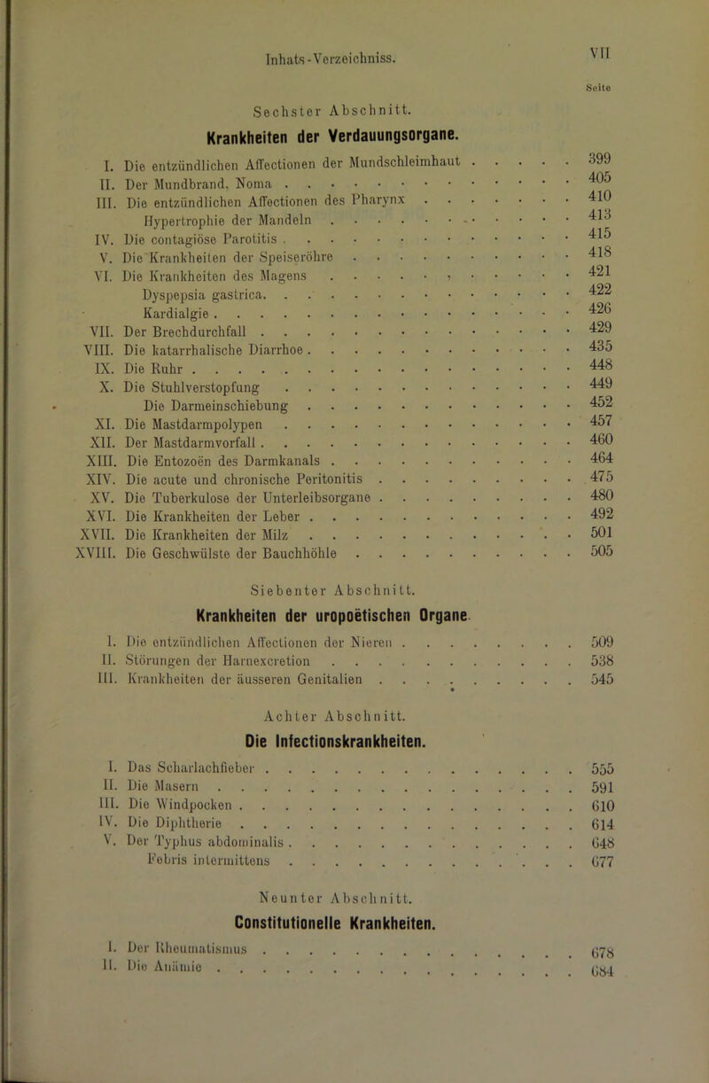 VIT Seite Sechster Abschnitt. Krankheiten der Verdauungsorgane. I. Die entzündlichen AlTectionen der Mundschleimhaut 399 II. Der Mundbrand. Noma III. Die entzündlichen AlTectionen des Pharynx 410 Hypertrophie der Mandeln 413 IV. Die contagiöse Parotitis V. Die Krankheiten der Speiseröhre 418 VI. Die Krankheiten des Magens 421 Dyspepsia gastrica 422 Kardialgie 426 VII. Der Brechdurchfall 429 VIII. Die katarrhalische Diarrhoe 435 IX. Die Ruhr 448 X. Die Stuhlverstopfung 449 Die Darmeinschiebung 452 XI. Die Mastdarmpolypen 457 XII. Der Mastdarmvorfall 460 XIII. Die Entozoen des Darmkanals 464 XIV. Die acute und chronische Peritonitis 475 XV. Die Tuberkulose der Unterleibsorgane 480 XVI. Die Krankheiten der Leber 492 XVII. Die Krankheiten der Milz 501 XVIII. Die Geschwülste der Bauchhöhle 505 Siebenter Abschnitt. Krankheiten der uropoetischen Organe 1. Die entzündlichen AlTectionen der Nieren 509 II. Störungen der Harnexcretion 538 III. Krankheiten der äusseren Genitalien 545 Achter Abschnitt. Oie infectionskrankheiten. I. Das Scharlachfieber 555 II. Die Masern 591 UI. Die Windpocken 610 IV. Die Diphtherie 614 V. Der Typhus abdominalis 648 Eebris intermittens 677 Neunter Abschnitt. Constitutionelle Krankheiten. I. Der Rheumatismus