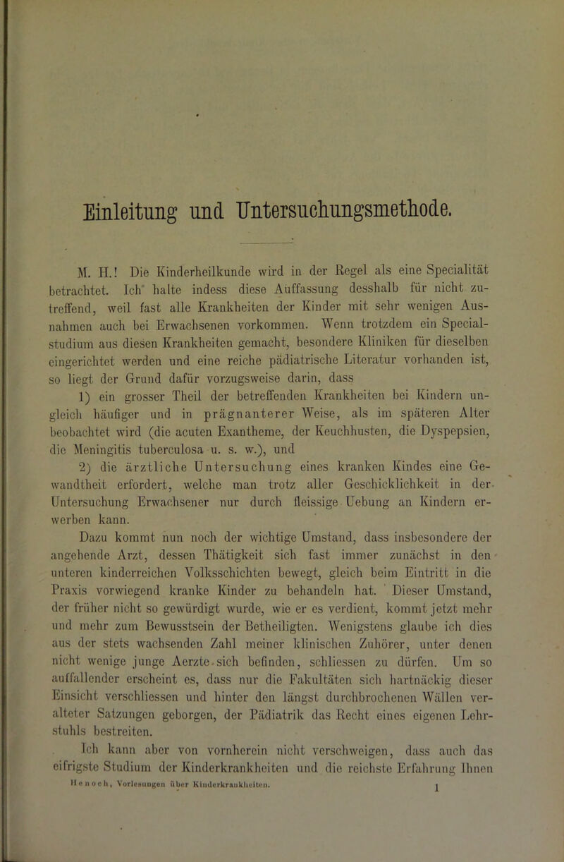 Einleitung und ITntersuchungsmethode. M. PI.! Die Kinderheilkunde wird in der Regel als eine Specialität betrachtet. Ich halte indess diese Auffassung desshalb für nicht zu- treffend, weil fast alle Krankheiten der Kinder mit sehr wenigen Aus- nahmen auch bei Erwachsenen Vorkommen. Wenn trotzdem ein Special- studium aus diesen Krankheiten gemacht, besondere Kliniken für dieselben eingerichtet werden und eine reiche pädiatrische Literatur vorhanden ist, so liegt der Grund dafür vorzugsweise darin, dass 1) ein grosser Theil der betreffenden Krankheiten bei Kindern un- gleich häufiger und in prägnanterer Weise, als im späteren Alter beobachtet wird (die acuten Exantheme, der Keuchhusten, die Dyspepsien, die Meningitis tuberculosa u. s. w.), und 2) die ärztliche Untersuchung eines kranken Kindes eine Ge- wandtheit erfordert, welche man trotz aller Geschicklichkeit in der Untersuchung Erwachsener nur durch fleissige Uebung an Kindern er- werben kann. Dazu kommt nun noch der wichtige Umstand, dass insbesondere der angehende Arzt, dessen Thätigkeit sich fast immer zunächst in den unteren kinderreichen Volksschichten bewegt, gleich beim Eintritt in die Praxis vorwiegend kranke Kinder zu behandeln hat. Dieser Umstand, der früher nicht so gewürdigt wurde, wie er cs verdient, kommt jetzt mehr und mehr zum Bewusstsein der Betheiligten. Wenigstens glaube ich dies aus der stets wachsenden Zahl meiner klinischen Zuhörer, unter denen nicht wenige junge Aerzte.sich befinden, schliessen zu dürfen. Um so auffallender erscheint cs, dass nur die Fakultäten sich hartnäckig dieser Einsicht verschliessen und hinter den längst durchbrochenen Wällen ver- alteter Satzungen geborgen, der Pädiatrik das Recht eines eigenen Lehr- stuhls bestreiten. Ich kann aber von vornherein nicht verschweigen, dass auch das eifrigste Studium der Kinderkrankheiten und die reichste Erfahrung Ihnen