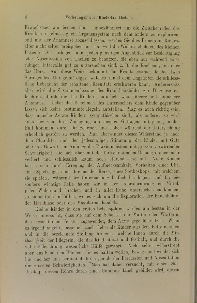 Erwachsener am besten thun, unbekümmert um die Zwischenreden des Kranken regelmässig ein Organensystem nach dem andern zu exploriren, und mit der Anamnese abzuschliessen, werden Sie dies Princip im Kindes- alter nicht selten preisgeben müssen, weil die Widersetzlichkeit des kleinen Patienten Sie nöthigen kann, jeden günstigen Augenblick zur Besichtigung oder Auscultation von Theilen zu benutzen, die eben nur während eines ruhigen Intervalls gut zu untersuchen sind, z. B. die Rachenorgane oder das Herz. Auf diese Weise bekommt das Krankenexamen leicht etwas Springendes, Unregelmässiges, welches zumal dem Ungeübten die schliess- licho Uebersicht der erhaltenen Resultate erschweren kann. Andererseits aber wird die Zusammenfassung des Krankheitsbildes zur Diagnose er- leichtert durch die bei Kindern natürlich weit kürzere und einfachere Anamnese. Ueber das Benehmen des Untersuchers dem Kinde gegenüber lassen sich keine bestimmte Regeln aufstellen. Mag es auch richtig sein, dass manche Aerzte Kindern sympathischer sind, als andere, so wird auch der von ihrer Zuneigung am meisten Getragene oft genug in den Fall kommen, durch ihr Schreien und Toben während der Untersuchung erheblich gestört zu werden. Man überwindet diesen Widerstand je nach dem Charakter und der jedesmaligen Stimmung der Kinder mit Güte oder mit Gewalt, im Anfänge der Praxis meistens mit grosser verwirrender Schwierigkeit, die sich aber mit der fortschreitenden Uebung immer mehr verliert und schliesslich kaum noch störend erscheint. Viele Kinder lassen sich durch Erregung der Aufmerksamkeit, Vorhalten einer Uhr, eines Spielzeugs, einer brennenden Kerze, eines Stethoskops, mit welchem sie spielen, während der Untersuchung leidlich beruhigen, und für be- sonders wichtige Fälle haben wir in der Chloroformirung ein Mittel, jeden Widerstand brechen und in aller Ruhe untersuchen zu können, so namentlich in Fällen, wo es sich um die Exploration der Bauchhöhle, der Harnblase oder des Mastdarms handelt. Kleine Kinder in den ersten Lebensjahren werden am besten in der Weise untersucht, dass sie auf dem Schoosse der Mutter oder Wärterin, das Gesicht dem Fenster zugewendet, dem Arzte gegenübersitzen. Wenn cs irgend angeht, lasse ich auch fiebernde Kinder aus dem Bette nehmen und in die bczeiehnote Stellung bringen, welche Ihnen durch die Mit- thätigkeit der Pflegerin, die das Kind stützt und fcsthält, und durch die volle Beleuchtung wesentliche Hülfe gewährt. Nicht selten widerstrebt aber das Kind den Händen, die es halten wollen, bewegt und windet sich hin und her und bereitet dadurch gerade der Percussion und Auscultation die grössten Schwierigkeiten. Man hat daher versucht, mit einem Ste- thoskop, dessen Röhre durch einen Gummischlauch gebildet wird, diesen