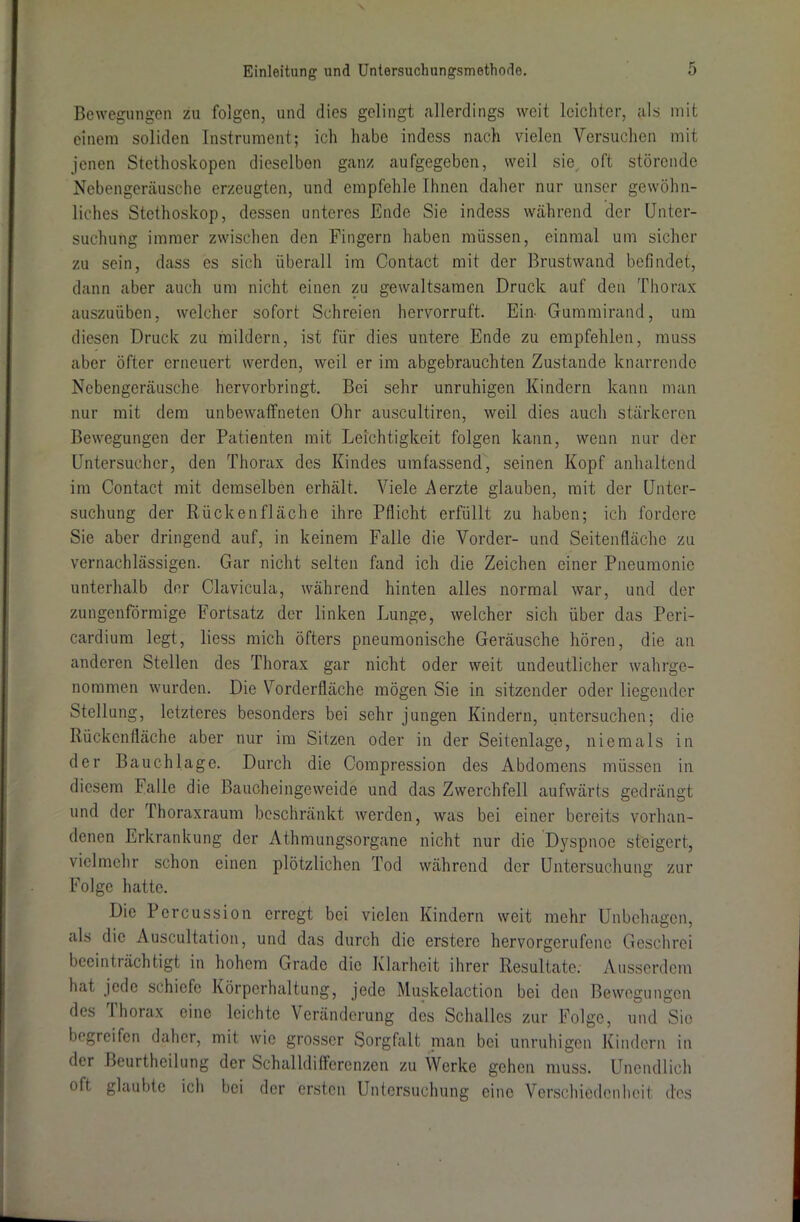Bewegungen zu folgen, und dies gelingt allerdings weit leichter, als mit einem soliden Instrument; ich habe indess nach vielen Versuchen mit jenen Stethoskopen dieselben ganz aufgegeben, weil sie oft störende Nebengeräusche erzeugten, und empfehle Ihnen daher nur unser gewöhn- liches Stethoskop, dessen unteres Ende Sie indess während der Unter- suchung immer zwischen den Fingern haben müssen, einmal um sicher zu sein, dass es sich überall im Contact mit der Brustwand befindet, dann aber auch um nicht einen zu gewaltsamen Druck auf den Thorax auszuüben, welcher sofort Schreien hervorruft. Ein- Gummirand, um diesen Druck zu mildern, ist für dies untere Ende zu empfehlen, muss aber öfter erneuert werden, weil er im abgebrauchten Zustande knarrende Nebengeräusche hervorbringt. Bei sehr unruhigen Kindern kann man nur mit dem unbewaffneten Ohr auscultiren, weil dies auch stärkeren Bewegungen der Patienten mit Leichtigkeit folgen kann, wenn nur der Untersuchcr, den Thorax des Kindes umfassend, seinen Kopf anhaltend im Contact mit demselben erhält. Viele Merzte glauben, mit der Unter- suchung der Rückenfläche ihre Pflicht erfüllt zu haben; ich fordere Sie aber dringend auf, in keinem Falle die Vorder- und Seitenfläche zu vernachlässigen. Gar nicht selten fand ich die Zeichen einer Pneumonie unterhalb der Clavicula, während hinten alles normal war, und der zungenförmige Fortsatz der linken Lunge, welcher sich über das Peri- cardium legt, liess mich öfters pneumonische Geräusche hören, die an anderen Stellen des Thorax gar nicht oder weit undeutlicher wahrge- nommen wurden. Die Vorderfläche mögen Sie in sitzender oder liegender Stellung, letzteres besonders bei sehr jungen Kindern, untersuchen; die Rückenfläche aber nur im Sitzen oder in der Seitenlage, niemals in der Bauchlage. Durch die Compression des Abdomens müssen in diesem Falle die Baucheingeweide und das Zwerchfell aufwärts gedrängt und der Thoraxraum beschränkt werden, was bei einer bereits vorhan- denen Erkrankung der Athmungsorgane nicht nur die Dyspnoe steigert, vielmehr schon einen plötzlichen Tod während der Untersuchung zur Folge hatte. Die Percussion erregt bei vielen Kindern weit mehr Unbehagen, als die Auscultation, und das durch die erstere hervorgerufene Geschrei beeinträchtigt in hohem Grade die Klarheit ihrer Resultate. Ausserdem hat jede schiefe Körperhaltung, jede Muskelaction bei den Bewegungen des Thorax eine leichte Veränderung des Schalles zur Folge, und Sie liegt ei fen daher, mit wie grosser Sorgfalt man bei unruhigen Kindern in der Beurtheilung der Schalldifferenzen zu Werke gehen muss. Unendlich oft glaubte ich bei der ersten Untersuchung eine Verschiedenheit dos