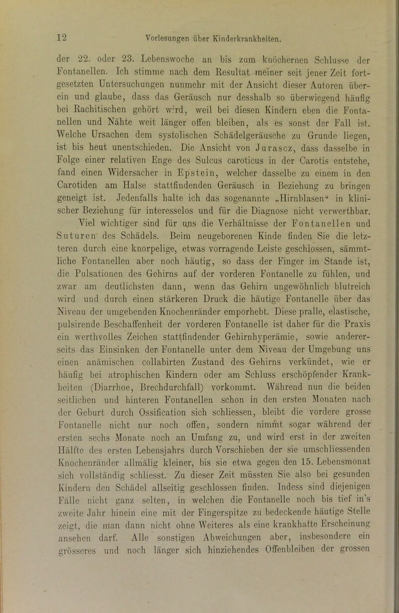 der 22. oder 23. Lebenswoche an bis zum knöchernen Schlüsse der Fontanellen. Ich stimme nach dem Resultat meiner seit jener Zeit fort- gesetzten Untersuchungen nunmehr mit der Ansicht dieser Autoren über- ein und glaube, dass das Geräusch nur desshalb so überwiegend häufig bei Rachitischen gehört wird, weil bei diesen Kindern eben die Fonta- nellen und Nähte weit länger offen bleiben, als es sonst der Fall ist. Welche Ursachen dem systolischen Schädelgeräusche zu Grunde liegen, ist bis heut unentschieden. Die Ansicht von Jurascz, dass dasselbe in Folge einer relativen Enge des Sulcus caroticus in der Carotis entstehe, fand einen Widersacher in Epstein, welcher dasselbe zu einem in den Carotiden am Halse stattfindenden Geräusch in Beziehung zu bringen geneigt ist. Jedenfalls halte ich das sogenannte „Hirnblasen“ in klini- scher Beziehung für interesselos und für die Diagnose nicht verwerthbar. Viel wichtiger sind für u.ns die Verhältnisse der Fontanellen und Suturen des Schädels. Beim neugeborenen Kinde finden Sie die letz- teren durch eine knorpelige, etwas vorragende Leiste geschlossen, sämmt- liche Fontanellen aber noch häutig, so dass der Finger im Stande ist, die Pulsationen des Gehirns auf der vorderen Fontanelle zu fühlen, und zwar am deutlichsten dann, wenn das Gehirn ungewöhnlich blutreich wird und durch einen stärkeren Druck die häutige Fontanelle über das Niveau der umgebenden Knochenränder emporhebt. Diese pralle, elastische, pulsirende Beschaffenheit der vorderen Fontanelle ist daher für die Praxis ein werthvolles Zeichen stattfindender Gehirnhyperämie, sowie anderer- seits das Einsinken der Fontanelle unter dem Niveau der Umgebung uns einen anämischen collabirten Zustand des Gehirns verkündet, wie er häufig bei atrophischen Kindern oder am Schluss erschöpfender Krank- heiten (Diarrhoe, Brechdurchfall) vorkommt. Während nun die beiden seitlichen und hinteren Fontanellen schon in den ersten Monaten nach der Geburt durch Ossification sich schliessen, bleibt die vordere grosse Fontanelle nicht nur noch offen, sondern nimmt sogar während der ersten sechs Monate noch an Umfang zu, und wird erst in der zweiten Hälfte des ersten Lebensjahrs durch Vorschicben der sie umschMessenden Knochenränder allmälig kleiner, bis sie etwa gegen den 15. Lebensmonat sich vollständig schliesst. Zu dieser Zeit müssten Sie also bei gesunden Kindern den Schädel allseitig geschlossen finden. Indess sind diejenigen Fälle nicht ganz selten, in welchen die Fontanelle noch bis tief ins zweite Jahr hinein eine mit der Fingerspitze zu bedeckende häutige Stelle zeigt, die man dann nicht ohne Weiteres als eine krankhafte Erscheinung ansehen darf. Alle sonstigen Abweichungen aber, insbesondere ein grösseres und noch länger sich hinziehendes Offenbleiben der grossen