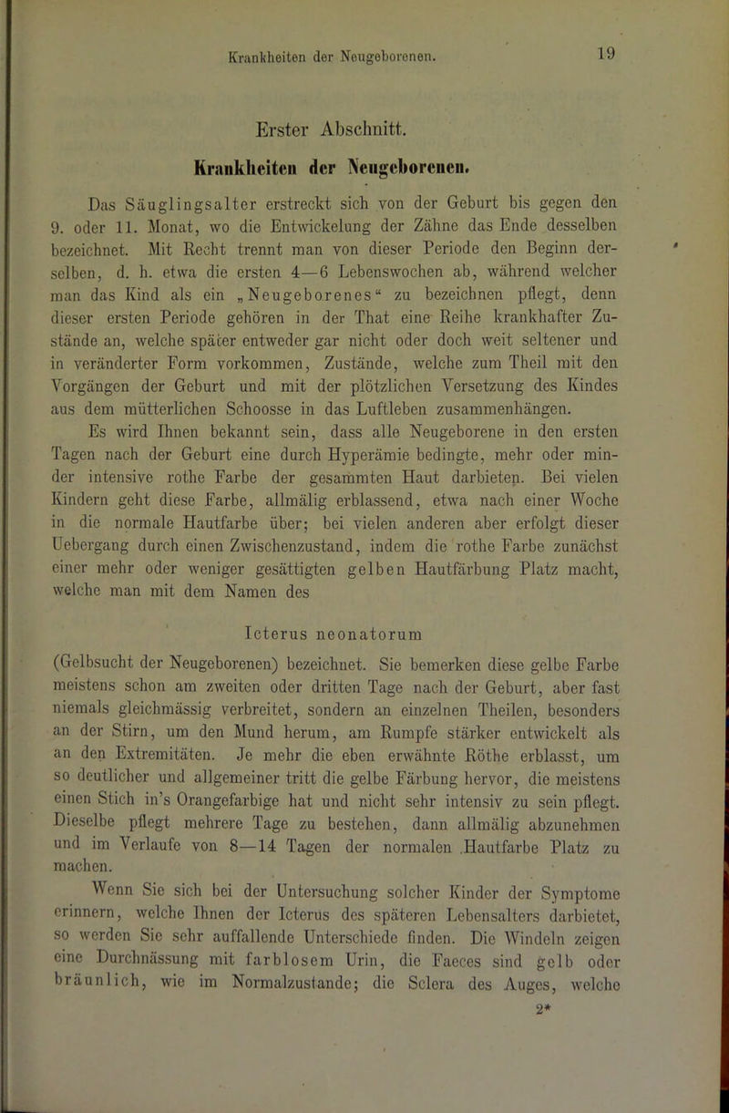 Erster Abschnitt. Kraukhcitcn der Neugeborenen. Das Säuglingsalter erstreckt sich von der Geburt bis gegen den 9. oder 11. Monat, wo die Entwickelung der Zähne das Ende desselben bezeichnet. Mit Recht trennt man von dieser Periode den Beginn der- selben, d. h. etwa die ersten 4—6 Lebenswochen ab, während welcher man das Kind als ein „Neugeborenes“ zu bezeichnen pflegt, denn dieser ersten Periode gehören in der That eine Reihe krankhafter Zu- stände an, welche später entweder gar nicht oder doch weit seltener und in veränderter Form Vorkommen, Zustände, welche zum Theil mit den Vorgängen der Geburt und mit der plötzlichen Versetzung des Kindes aus dem mütterlichen Schoosse in das Luftleben Zusammenhängen. Es wird Ihnen bekannt sein, dass alle Neugeborene in den ersten Tagen nach der Geburt eine durch Hyperämie bedingte, mehr oder min- der intensive rothe Farbe der gesammten Haut darbieten. Bei vielen Kindern geht diese Farbe, allmälig erblassend, etwa nach einer Woche in die normale Hautfarbe über; bei vielen anderen aber erfolgt dieser Uebergang durch einen Zwischenzustand, indem die rothe Farbe zunächst einer mehr oder weniger gesättigten gelben Hautfärbung Platz macht, welche man mit dem Namen des Icterus neonatorum (Gelbsucht der Neugeborenen) bezeichnet. Sie bemerken diese gelbe Farbe meistens schon am zweiten oder dritten Tage nach der Geburt, aber fast niemals gleichmässig verbreitet, sondern an einzelnen Theilen, besonders an der Stirn, um den Mund herum, am Rumpfe stärker entwickelt als an den Extremitäten. Je mehr die eben erwähnte Röthe erblasst, um so deutlicher und allgemeiner tritt die gelbe Färbung hervor, die meistens einen Stich in’s Orangefarbige hat und nicht sehr intensiv zu sein pflegt. Dieselbe pflegt mehrere Tage zu bestehen, dann allmälig abzunehmen und im Verlaufe von 8—14 Tagen der normalen Hautfarbe Platz zu machen. Wenn Sie sich bei der Untersuchung solcher Kinder der Symptome erinnern, welche Ihnen der Icterus des späteren Lebensalters darbietet, so werden Sic sehr auffallende Unterschiede finden. Die Windeln zeigen eine Durchnässung mit farblosem Urin, die Faeces sind gelb oder bräunlich, wie im Normalzustände; die Sclera des Auges, welche 2*