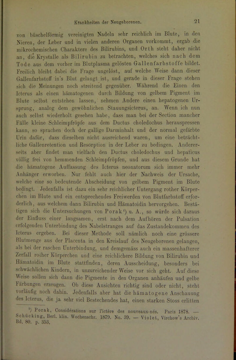 von büschelförmig vereinigten Nadeln sehr reichlich im Blute, in den Nieren, der Leber und in vielen anderen Organen vorkommt, ergab die mikrochemischen Charaktere des Bilirubins, und Orth steht daher nicht an, die Krystalle als Bilirubin zu betrachten, welches sich nach dem Tode aus dem vorher im Blutplasma gelösten Gallenfarbstoffe bildet. Freilich bleibt dabei die Frage ungelöst, auf welche Weise dann dieser Gallenfarbstoff in’s Blut gelangt ist, und gerade in dieser Frage stehen sich die Meinungen noch streitend gegenüber. Während die Einen den Icterus als einen hämatogenen durch Bildung von gelbem Pigment im Blute selbst entstehen lassen, nehmen Andere einen hepatogenen Ur- sprung, analog dem gewöhnlichen Stauungsicterus, an. Wenn ich nun auch selbst wiederholt gesehen habe, dass man bei der Section mancher Fälle kleine Schleimpfröpfe aus dem Ductus choledochus herauspressen kann, so sprachen doch der gallige Darminhalt und der normal gefärbte Urin dafür, dass dieselben nicht ausreichend waren, um eine beträcht- liche Gallenretention und Resorption in der Leber zu bedingen. Anderer- seits aber findet man vielfach den Ductus choledochus und hepaticus völlig frei von hemmenden Schleimpfröpfen, und aus diesem Grunde hat die hämatogene Auffassung des Icterus neonatorum sich immer mehr Anhänger erworben. Nur fehlt auch hier der Nachweis der Ursache, welche eine so bedeutende Abscheidung von gelbem Pigment im Blute bedingt. Jedenfalls ist dazu ein sehr reichlicher Untergang rother Körper- chen im Blute und ein entsprechendes Freiwerden von Blutfarbstoff erfor- derlich, aus welchem dann Bilirubin und Hämatoidin hervorgehen. Bestä- tigen sich die Untersuchungen von Porak1) u. A., so würde sich daraus der Einfluss einer langsamen, erst nach dem Aufhören der Pulsation erfolgenden Unterbindung des Nabelstranges auf das Zustandekommen des Icterus ergeben. Bei dieser Methode soll nämlich noch eine grössere Bl ui menge aus der Placenta in den Kreislauf des Neugeborenen gelangen, als bei der raschen Unterbindung, und demgemäss auch ein massenhafterer Zerfall rother Körperchen und eine reichlichere Bildung von Bilirubin und Hämatoidin im Blute stattfinden, deren Ausscheidung, besonders bei schwächlichen Kindern, in unzureichender Weise vor sich geht. Auf diese Weise sollen sich dann die Pigmente in den Organen anhäufen und gelbe I'ärbungen erzeugen. Ob diese Ansichten richtig sind oder nicht, steht vorläufig noch dahin. Jedenfalls aber hat die hämatogene Anschauung des Icterus, die ja sehr viel Bestechendes hat, einen starken Stoss erlitten ') Porak, Considerations sur Dietere des nouveaux-nes. Paris 1878. — Schücking, Berl. klin. WoChenschr. 1879. No. 39. — Violet, Virchow’s Archiv. Bd. 80. p. 353.