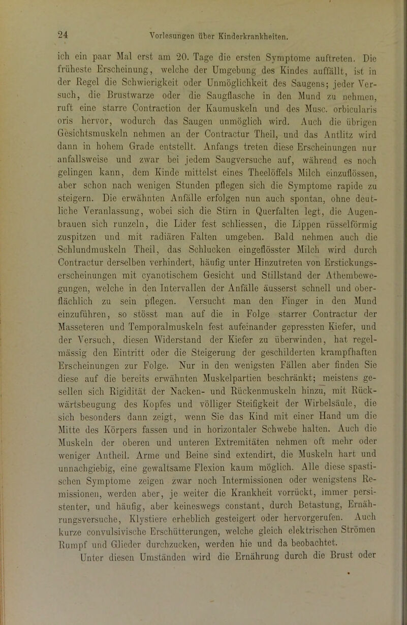 ich ein paar Mal erst am 20. Tage die ersten Symptome auftreten. Die früheste Erscheinung, welche der Umgebung des Kindes auffällt, ist in der Regel die Schwierigkeit oder Unmöglichkeit des Saugens; jeder Ver- such, die Brustwarze oder die Saugflasche in den Mund zu nehmen, ruft eine starre Contraction der Kaumuskeln und des Muse, orbicularis oris hervor, wodurch das Saugen unmöglich wird. Auch die übrigen Gesichtsmuskeln nehmen an der Contractur Theil, und das Antlitz wird dann in hohem Grade entstellt. Anfangs treten diese Erscheinungen nur anfallsweise und zwar bei jedem Saugversuche auf, während es noch gelingen kann, dem Kinde mittelst eines Theelöffels Milch einzuflössen, aber schon nach wenigen Stunden pflegen sich die Symptome rapide zu steigern. Die erwähnten Anfälle erfolgen nun auch spontan, ohne deut- liche Veranlassung, wobei sich die Stirn in Querfalten legt, die Augen- brauen sich runzeln, die Lider fest schliessen, die Lippen rüsselförmig zuspitzen und mit radiären Falten umgeben. Bald nehmen auch die Schlundmuskeln Theil, das Schlucken eingeflösster Milch wird durch Contractur derselben verhindert, häufig unter Hinzutreten von Erstickungs- erscheinungen mit cyanotischem Gesicht und Stillstand der Athembewe- gungen, welche in den Intervallen der Anfälle äusserst schnell und ober- flächlich zu sein pflegen. Versucht man den Finger in den Mund einzuführen, so stösst man auf die in Folge starrer Contractur der Masseteren und Temporalmuskeln fest aufeinander gepressten Kiefer, und der Versuch, diesen Widerstand der Kiefer zu überwinden, hat regel- mässig den Eintritt oder die Steigerung der geschilderten krampfhaften Erscheinungen zur Folge. Nur in den wenigsten Fällen aber finden Sie diese auf die bereits erwähnten Muskelpartien beschränkt; meistens ge- sellen sich Rigidität der Nacken- und Rückenmuskeln hinzu, mit Rück- wärtsbeugung des Kopfes und völliger Steifigkeit der Wirbelsäule, die sich besonders dann zeigt, wenn Sie das Kind mit einer Hand um die Mitte des Körpers fassen und in horizontaler Schwebe halten. Auch die Muskeln der oberen und unteren Extremitäten nehmen oft mehr oder weniger Antheil. Arme und Beine sind extendirt, die Muskeln hart und unnachgiebig, eine gewaltsame Flexion kaum möglich. Alle diese spasti- schen Symptome zeigen zwar noch Intermissionen oder wenigstens Re- missionen, werden aber, je weiter die Krankheit vorrückt, immer persi- stenter, und häufig, aber keineswegs constant, durch Betastung, Ernäh- rungsversuche, Klystiere erheblich gesteigert oder hervorgerulen. Auch kurze convulsivische Erschütterungen, welche gleich elektrischen Strömen Rumpf und Glieder durchzucken, werden hie und da beobachtet. Unter diesen Umständen wird die Ernährung durch die Brust oder