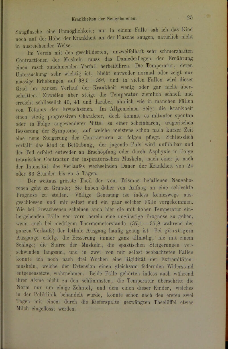 Saugflasche eine Unmöglichkeit; nur in einem halle sah ich das Kind noch auf der Höhe der Krankheit an der Flasche saugen, natürlich nicht in ausreichender Weise. Im Verein mit den geschilderten, unzweifelhaft sehr schmerzhaften Contractionen der Muskeln muss das Daniederliegen dei Ernährung einen rasch zunehmenden Verfall herbeiführen. Die Temperatur, deren Untersuchung sehr wichtig ist, bleibt entweder normal oder zeigt nur massige Erhebungen auf 38,5 — 39°, und in vielen Fällen wird dieser Grad im ganzen Verlauf der Krankheit wenig oder gar nicht über- schritten. Zuweilen aber steigt die Temperatur ziemlich schnell und erreicht schliesslich 40, 41 und darüber, ähnlich wie in manchen Fällen von Tetanus der Erwachsenen. Im Allgemeinen zeigt die Krankheit einen stetig progressiven Charakter, doch kommt es mitunter spontan oder in Folge angewendeter Mittel zu einer scheinbaren, trügerischen Besserung der Symptome, auf welche meistens schon nach kurzer Zeit eine neue Steigerung der Contracturen zu folgen pflegt. Schliesslich verfällt das Kind in Betäubung, der jagende Puls wird unfühlbar und der Tod erfolgt entweder an Erschöpfung oder durch Asphyxie in Folge tetanischer Contractur der inspiratorischen Muskeln, nach einer je nach der Intensität des Verlaufes wechselnden Dauer der Krankheit von 24 oder 36 Stunden bis zu 5 Tagen. Der weitaus grösste Theil der vom Trismus befallenen Neugebo- renen geht zu Grunde; Sie haben daher von Anfang an eine schlechte Prognose zu stellen. Völlige Genesung ist indess keineswegs aus- geschlossen und mir selbst sind ein paar solcher Fälle vorgekommen. Wie bei Erwachsenen scheinen auch hier die mit hoher Temperatur ein- hergehenden Fälle von vorn herein eine ungünstige Prognose zu geben, wenn auch bei niedrigem Thermometerstande (37,1 — 37,8 während des ganzen Verlaufs) der lethale Ausgang häufig genug ist. Bei günstigem Ausgange erfolgt die Besserung immer ganz allmälig,' nie mit einem Schlage; die Starre der Muskeln, die spastischen Steigerungen ver- schwinden langsam, und in zwei von mir selbst beobachteten Fällen konnte ich noch nach drei Wochen eine Rigidität der Extremitätcn- muskeln, welche der Extension einen gleichsam federnden Widerstand entgegensetzte, wahrnehmen. Beide Fälle gehörten indess auch während ihrer Akme nicht zu den schlimmsten, die Temperatur überschritt die Norm nur um einige Zehntel, und dem einen dieser Kinder, welches in der Poliklinik behandelt wurde, konnte schon nach den ersten zwei Tagen mit einem durch die Kieferspalte gezwängten Theelöffel etwas Milch eingeflösst werden.