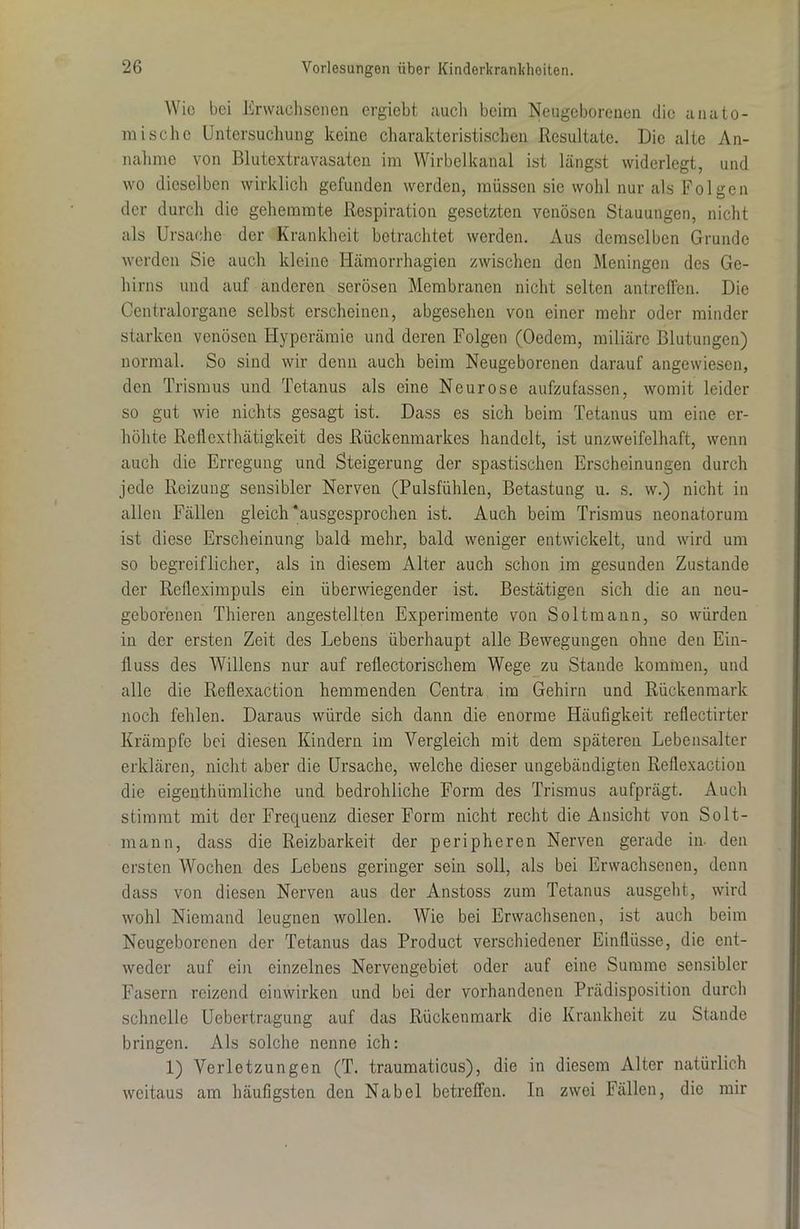 Wie bei Erwachsenen ergiebt auch beim Neugeborenen die anato- mische Untersuchung keine charakteristischen Resultate. Die alte An- nahme von Blutextravasaten im Wirbelkanal ist längst widerlegt, und wo dieselben wirklich gefunden werden, müssen sie wohl nur als Folgen der durch die gehemmte Respiration gesetzten venösen Stauungen, nicht als Ursache der Krankheit betrachtet werden. Aus demselben Grunde werden Sie auch kleine Hämorrhagien zwischen den Meningen des Ge- hirns und auf anderen serösen Membranen nicht selten antreffen. Die Centralorgane selbst erscheinen, abgesehen von einer mehr oder minder starken venösen Hyperämie und deren Folgen (Oedem, miliärc Blutungen) normal. So sind wir denn auch beim Neugeborenen darauf angewiesen, den Trismus und Tetanus als eine Neurose aufzufassen, womit leider so gut wie nichts gesagt ist. Dass es sich beim Tetanus um eine er- höhte Reflcxthätigkeit des Rückenmarkes handelt, ist unzweifelhaft, wenn auch die Erregung und Steigerung der spastischen Erscheinungen durch jede Reizung sensibler Nerven (Pulsfühlen, Betastung u. s. w.) nicht in allen Fällen gleich‘ausgesprochen ist. Auch beim Trismus neonatorum ist diese Erscheinung bald mehr, bald weniger entwickelt, und wird um so begreiflicher, als in diesem Alter auch schon im gesunden Zustande der Refleximpuls ein überwiegender ist. Bestätigen sich die an neu- geborenen Thieren angestellten Experimente von Soltmann, so würden in der ersten Zeit des Lebens überhaupt alle Bewegungen ohne den Ein- fluss des Willens nur auf reflectorischem Wege zu Stande kommen, und alle die Reflexaction hemmenden Centra im Gehirn und Rückenmark noch fehlen. Daraus würde sich dann die enorme Häufigkeit reflectirter Krämpfe bei diesen Kindern im Vergleich mit dem späteren Lebensalter erklären, nicht aber die Ursache, welche dieser ungebändigten Reflexaction die eigenthiimliche und bedrohliche Form des Trismus aufprägt. Auch stimmt mit der Frequenz dieser Form nicht recht die Ansicht von Solt- mann, dass die Reizbarkeit der peripheren Nerven gerade in. den ersten Wochen des Lebens geringer sein soll, als bei Erwachsenen, denn dass von diesen Nerven aus der Anstoss zum Tetanus ausgeht, wird wohl Niemand leugnen wollen. Wie bei Erwachsenen, ist auch beim Neugeborenen der Tetanus das Product verschiedener Einflüsse, die ent- weder auf ein einzelnes Nervengebiet oder auf eine Summe sensibler Fasern reizend eiuwirken und bei der vorhandenen Prädisposition durch schnelle Uebertragung auf das Rückenmark die Krankheit zu Stande bringen. Als solche nenne ich: 1) Verletzungen (T. traumaticus), die in diesem Alter natürlich weitaus am häufigsten den Nabel betreffen. In zwei Fällen, die mir