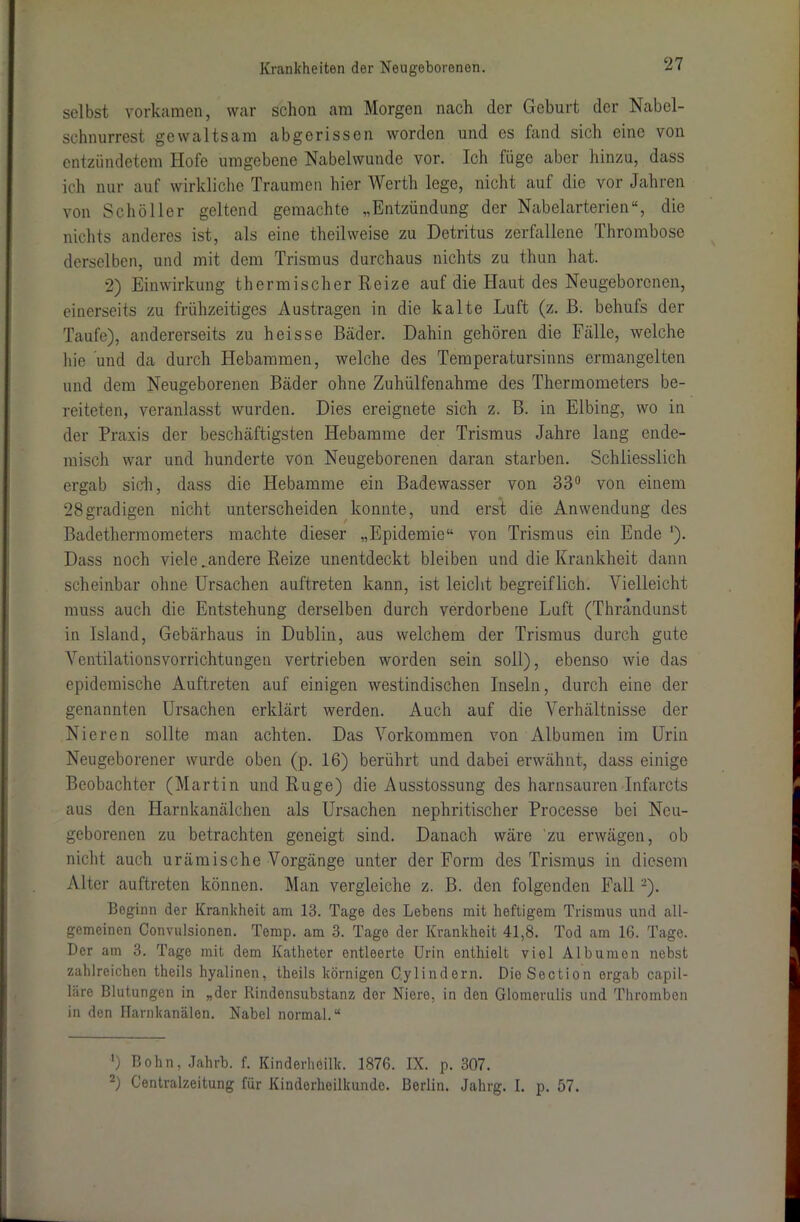 selbst vorkamen, war schon am Morgen nach der Geburt der Nabel- schnurrest gewaltsam abgerissen worden und es fand sich eine von entzündetem Hofe umgebene Nabelwunde vor. Ich füge aber hinzu, dass ich nur auf wirkliche Traumen hier Werth lege, nicht auf die vor Jahren von Schüller geltend gemachte „Entzündung der Nabelarterien“, die nichts anderes ist, als eine theilweise zu Detritus zerfallene Thrombose derselben, und mit dem Trismus durchaus nichts zu thun hat. 2) Einwirkung thermischer Reize auf die Haut des Neugeborenen, einerseits zu frühzeitiges Austragen in die kalte Luft (z. ß. behufs der Taufe), andererseits zu heisse Bäder. Dahin gehören die Fälle, welche hie und da durch Hebammen, welche des Temperatursinns ermangelten und dem Neugeborenen Bäder ohne Zuhülfenahme des Thermometers be- reiteten, veranlasst wurden. Dies ereignete sich z. B. in Elbing, wo in der Praxis der beschäftigsten Hebamme der Trismus Jahre lang ende- misch war und hunderte von Neugeborenen daran starben. Schliesslich ergab sieh, dass die Hebamme ein Badewasser von 33° von einem 28gradigen nicht unterscheiden konnte, und erst die Anwendung des Badethermometers machte dieser „Epidemie“ von Trismus ein Ende *). Dass noch viele .andere Reize unentdeckt bleiben und die Krankheit dann scheinbar ohne Ursachen auftreten kann, ist leicht begreiflich. Vielleicht muss auch die Entstehung derselben durch verdorbene Luft (Thründunst in Island, Gebärhaus in Dublin, aus welchem der Trismus durch gute Vcntilationsvorrichtungen vertrieben worden sein soll), ebenso wie das epidemische Auftreten auf einigen westindischen Inseln, durch eine der genannten Ursachen erklärt werden. Auch auf die Verhältnisse der Nieren sollte man achten. Das Vorkommen von Albuinen im Urin Neugeborener wurde oben (p. 16) berührt und dabei erwähnt, dass einige Beobachter (Martin und Rüge) die Ausstossung des harnsauren Infarcts aus den Harnkanälchen als Ursachen nephritischer Processe bei Neu- geborenen zu betrachten geneigt sind. Danach wäre zu erwägen, ob nicht auch urämische Vorgänge unter der Form des Trismus in diesem Alter auftreten können. Man vergleiche z. B. den folgenden Fall 2). Beginn der Krankheit am 13. Tage des Lebens mit heftigem Trismus und all- gemeinen Convulsionen. Temp. am 3. Tage der Krankheit 41,8. Tod am 16. Tage. Der am 3. Tage mit dem Katheter entleerte Urin enthielt viel Albumen nebst zahlreichen theils hyalinen, theils körnigen Cylindern. DieSection ergab capil- l;ire Blutungen in „der Rindensubstanz der Niere, in den Glomemlis und Thromben in den ITarnkanälen. Nabel normal.“ *) Bohn, Jahrb. f. Kinderhöilk. 1876. IX. p. 307. -) Centralzeitung für Kinderheilkunde. Berlin. Jahrg. I. p. 57.