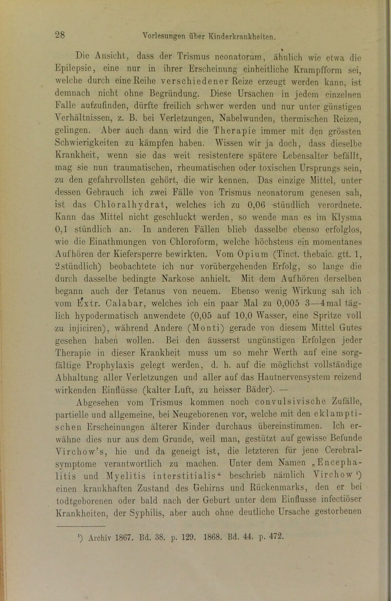 % Die Ansicht, dass der Trismus neonatorum, ähnlich wie etwa die Epilepsie, eine nur in ihrer Erscheinung einheitliche Krampfform sei, welche durch eine Reihe verschiedener Reize erzeugt werden kann, ist demnach nicht ohne Begründung. Diese Ursachen in jedem einzelnen Falle aufzufinden, dürfte freilich schwer werden und nur unter günstigen Verhältnissen, z. B. bei Verletzungen, Nabelwunden, thermischen Reizen, gelingen. Aber auch dann wird die Therapie immer mit den grössten Schwierigkeiten zu kämpfen haben. Wissen wir ja doch, dass dieselbe Krankheit, wenn sie das weit resistentere spätere Lebensalter befällt, mag sie nun traumatischen, rheumatischen oder toxischen Ursprungs sein, zu den gefahrvollsten gehört, die wir kennen. Das einzige Mittel, unter dessen Gebrauch ich zwei Fälle von Trismus neonatorum genesen sah, ist das Chloralhydrat, welches ich zu 0,06 stündlich verordnete. Kann das Mittel nicht geschluckt werden, so wende man es im Klysma 0,1 stündlich an. In anderen Fällen blieb dasselbe ebenso erfolglos, wie die Einathmungen von Chloroform, welche höchstens ein momentanes Auf hören der Kiefersperre bewirkten. Vom Opium (Tinct. thebaic. gtt. 1, 2stündlich) beobachtete ich nur vorübergehenden Erfolg, so lange die durch dasselbe bedingte Narkose anhielt. Mit dem Auf hören derselben begann auch der Tetanus von neuem. Ebenso wenig Wirkung sah ich vom l?xtr. Calabar, welches ich ein paar Mal zu 0,005 3—4mal täg- lich hypodermatisch anwendete (0,05 auf 10,0 Wasser, eine Spritze voll •zu injiciren), während Andere (Monti) gerade von diesem Mittel Gutes gesehen haben wollen. Bei den äusserst ungünstigen Erfolgen jeder Therapie in dieser Krankheit muss um so mehr Werth auf eine sorg- fältige Prophylaxis gelegt werden, d. h. auf die möglichst vollständige Abhaltung aller Verletzungen und aller auf das Hautnervensystem reizend wirkenden Einflüsse (kalter Luft, zu heisser Bäder). — Abgesehen vom Trismus kommen noch convulsivische Zufälle, partielle und allgemeine, bei Neugeborenen vor, welche mit den e kl am p ti- schen Erscheinungen älterer Kinder durchaus übereinstimmen. Ich er- wähne dies nur aus dem Grunde, weil man, gestützt auf gewisse Befunde Virchow’s, hie und da geneigt ist, die letzteren für jene Ccrebral- symptome verantwortlich zu machen. Unter dem Namen „Encepha- litis und Myelitis interstitialis“ beschrieb nämlich Virchow ') einen krankhaften Zustand des Gehirns und Rückenmarks, den er bei todtgeborenen oder bald nach der Geburt unter dem Einflüsse infectiöser Krankheiten, der Syphilis, aber auch ohne deutliche Ursache gestorbenen ') Archiv 1867. Bd. 38. p. 129. 1868. Bd. 44. p. 472.