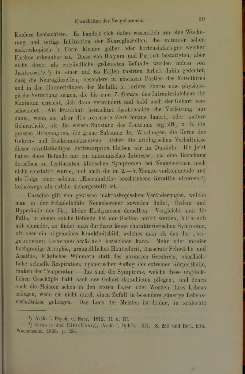 Kindern beobachtete. Es handelt sich dabei wesentlich um eine Wuche- rung und fettige Infiltration der Neurogliazellen, die mitunter schon makroskopisch in Form kleiner gelber oder hortensiafarbiger weichet Flecken erkennbar ist. Diese von Hayem undParrot bestätigten, abet nicht direct als entzündliche gedeuteten Befunde wurden indess von Jastrowitz ') in einer auf 65 Fällen basirten Arbeit dahin gedeutet, dass die Neurogliazellen, besonders in gewissen Partien des Mittelhirns und in den Hintersträngen der Medulla in jedem Foetus eine physiolo- gische Verfettung zeigen, die bis zum 7. Monate des Intrauterinlebens ihr Maximum erreicht, sich dann vermindert und bald nach der Geburt ver- schwindet. Als krankhaft betrachtet Jastrowitz die Verfettung nur dann, wenn sie über die normale Zeit hinaus dauert, oder andere Gehirntheile, als die weisse Substanz des Centrums ergreift, z. B. die grossen Hirnganglien, die graue Substanz der Windungen, die Kerne der Gehirn- und Rückenmarksnerven. Ueber die ätiologischen Verhältnisse dieser unvollständigen Fettresorption bleiben wir im Dunkeln. Bis jetzt haben diese Befunde nur ein anatomisches Interesse, da eine Beziehung derselben zu bestimmten klinischen Symptomen bei Neugeborenen noch nicht constatirt wurde, und auch die im 2.—5. Monate vorkommende und als Folge einer solchen „Encephalitis“ beschriebene Keratitis ulcerosa * 2) keineswegs als solche sichergestellt ist. Dasselbe gilt von gewissen makroskopischen Veränderungen, welche man in der Schädelhöhle Neugeborener zuweilen findet, Oedem und Hyperämie der Pia, kleine Ekchymosen derselben. Vergleicht man die Fälle, in denen solche Befunde bei der Section notirt werden, klinisch mit einander, so findet man durchaus keine charakteristischen Symptome, oft aber ein allgemeines Krankheitsbild, welches man als das der „an- geborenen Lebensschwäche“ bezeichnen kann. Mehr oder minder hochgradige Atrophie, graugelbliches Hautcolorit, äusserste Schwäche und Apathie, klägliches Wimmern statt des normalen Geschreis, oberfläch- liche schnelle Respiration, cyanotischer Anflug der extremen Körpertheile, Sinken der Temperatur — das sind die Symptome, welche diese unglück- lichen Geschöpfe bald nach der Geburt darzubieten pflegen, und denen auch die Meisten schon in den ersten Tagen oder Wochen ihres Lebens erliegen, wenn sie nicht durch einen Zufall in besonders günstige Lebens- verhältnisse gelangen. Das Loos der Meisten ist leider, in schlechte ') Arch. f. Psych. u. Nerv. 1872. II. u. III. 2) Graefe und Ilirschberg, Arch. f. Ophth. XII. S. 250 und Borl. klin. Wochenschr. I8G8. p. 324.