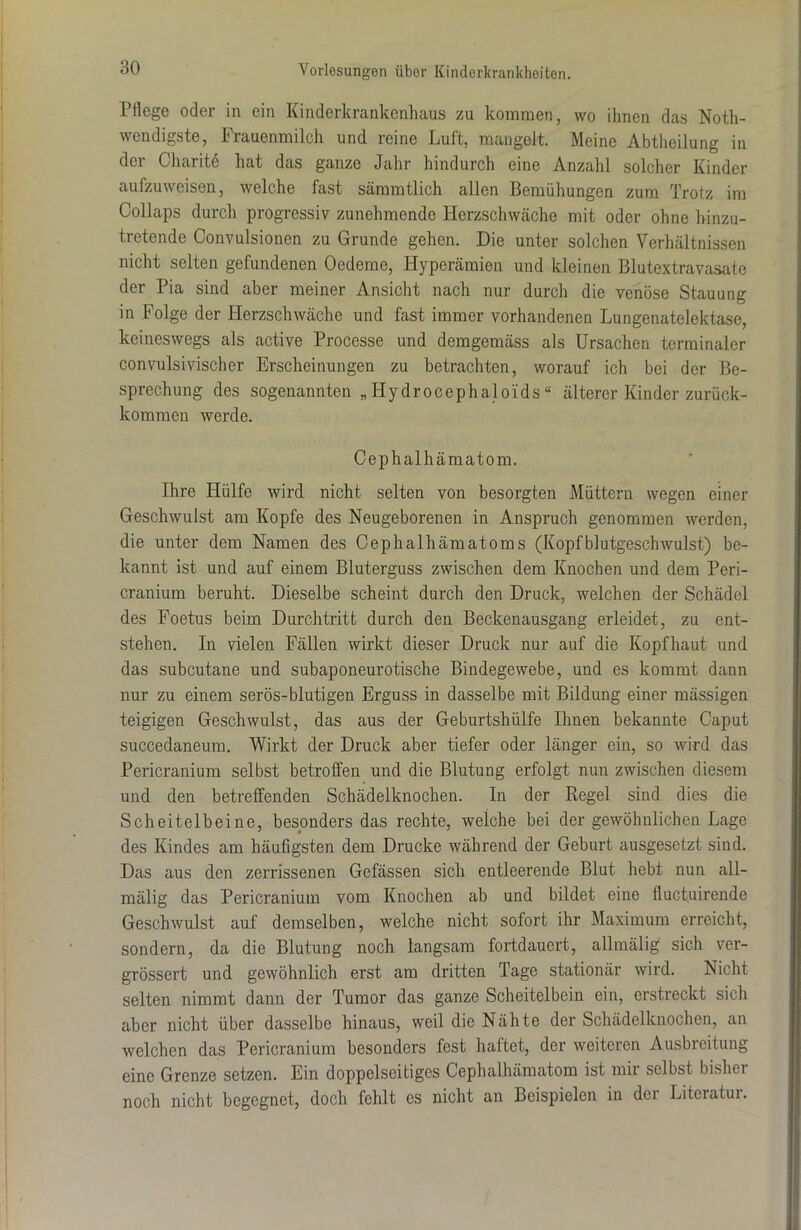 Pflege oder in ein Kinderkrankenhaus zu kommen, wo ihnen das Noth- wendigste, Frauenmilch und reine Luft, mangelt. Meine Abtheilung in der Charitö hat das ganze Jahr hindurch eine Anzahl solcher Kinder aufzuweisen, welche fast sämmtlich allen Bemühungen zum Trotz im Collaps durch progressiv zunehmende Herzschwäche mit oder ohne hinzu- tretende Convulsionen zu Grunde gehen. Die unter solchen Verhältnissen nicht selten gefundenen Oedeme, Hyperämien und kleinen Blutextravasate der Pia sind aber meiner Ansicht nach nur durch die venöse Stauung in Folge der Herzschwäche und fast immer vorhandenen Lungenatelektase, keineswegs als active Processe und demgemäss als Ursachen terminaler convulsivischer Erscheinungen zu betrachten, worauf ich bei der Be- sprechung des sogenannten „Hydrocephaloids“ älterer Kinder zurück- koramen werde. Cephalhämatom. Ihre Hülfe wird nicht selten von besorgten Müttern wegen einer Geschwulst am Kopfe des Neugeborenen in Anspruch genommen werden, die unter dem Namen des Cephalhämatoms (Kopfblutgeschwulst) be- kannt ist und auf einem Bluterguss zwischen dem Knochen und dem Peri- cranium beruht. Dieselbe scheint durch den Druck, welchen der Schädel des Foetus beim Durchtritt durch den Beckenausgang erleidet, zu ent- stehen. In vielen Fällen wirkt dieser Druck nur auf die Kopfhaut und das subcutane und subaponeurotische Bindegewebe, und es kommt dann nur zu einem serös-blutigen Erguss in dasselbe mit Bildung einer mässigen teigigen Geschwulst, das aus der Geburtshülfe Ihnen bekannte Caput succedaneum. Wirkt der Druck aber tiefer oder länger ein, so wird das Pericranium selbst betroffen und die Blutung erfolgt nun zwischen diesem und den betreffenden Schädelknochen. In der Regel sind dies die Scheitelbeine, besonders das rechte, welche bei der gewöhnlichen Lage des Kindes am häufigsten dem Drucke während der Geburt ausgesetzt sind. Das aus den zerrissenen Gefässen sich entleerende Blut hebt nun all- mälig das Pericranium vom Knochen ab und bildet eiue fluctuirende Geschwulst auf demselben, welche nicht sofort ihr Maximum erreicht, sondern, da die Blutung noch langsam fortdauert, allmälig sich ver- grössert und gewöhnlich erst am dritten Tage stationär wird. Nicht selten nimmt dann der Tumor das ganze Scheitelbein ein, erstreckt sich aber nicht über dasselbe hinaus, weil die Nähte der Schädelknochen, an welchen das Pericranium besonders fest haftet, der weiteren Ausbreitung eine Grenze setzen. Ein doppelseitiges Cephalhämatom ist mir selbst bisher noch nicht begegnet, doch fehlt es nicht an Beispielen in dci Literatur.