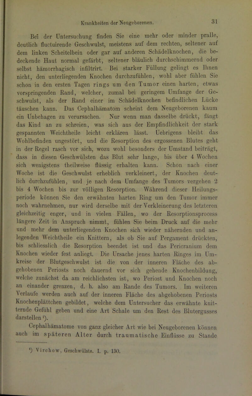 Be! der Untersuchung finden Sie eine mehr oder minder pralle, deutlich fluctuirende Geschwulst, meistens auf dem rechten, seltener auf dem linken Scheitelbein oder gar auf anderen Schädelknochen, die be- deckende Haut normal gefärbt, seltener bläulich durchschimmernd oder selbst hämorrhagisch infiltrirt. Bei starker Füllung gelingt es Ihnen nicht, den unterliegenden Knochen durchzufühlen, wohl aber fühlen Sie schon in den ersten Tagen rings um den Tumor einen harten, etwas vorspringenden Rand, welcher, zumal bei geringem Umfange der Ge- schwulst, als der Rand einer im Schädelknochen befindlichen Lücke täuschen kann. Das Cephalhämatom scheint dem Neugeborenen kaum ein Unbehagen zu verursachen. Nur wenn man dasselbe drückt, fängt das Kind an zu schreien, was sich aus der Empfindlichkeit der stark gespannten Weichtheile leicht erklären lässt. Uebrigens bleibt das Wohlbefinden ungestört, und die Resorption des ergossenen Blutes geht in der Regel rasch vor sich, wozu wohl besonders der Umstand beiträgt, dass in diesen Geschwülsten das Blut sehr lange, bis über 4 Wochen sich wenigstens theilweise flüssig erhalten kann. Schon nach einer Woche ist die Geschwulst erheblich verkleinert, der Knochen deut- lich durchzufühlen, und je nach dem Umfange des Tumors vergehen 2 bis 4 Wochen bis zur völligen Resorption. Während dieser Heilungs- periode können Sie den erwähnten harten Ring um den Tumor immer noch wahrnehmen, nur wird derselbe mit der Verkleinerung des letzteren gleichzeitig enger, und in vielen Fällen, wo der Resorptionsprocess längere Zeit in Anspruch nimmt, fühlen Sie beim Druck auf die mehr und mehr dem unterliegenden Knochen sich wieder nähernden und an- legenden Weichtheile ein Knittern, als ob Sie auf Pergament drückten, bis schliesslich die Resorption beendet ist und das Pericrauium dem Knochen wieder fest anliegt. Die Ursache jenes harten Ringes im Um- kreise der Blutgeschwulst ist die von der inneren Fläche des ab- gehobenen Periosts noch dauernd vor sich gehende Knochenbildung, welche zunächst da am reichlichsten ist, wo Periost und Knochen noch an einander grenzen, d. h. also am Rande des Tumors. Im weiteren Verlaufe werden auch auf der inneren Fläche des abgehobenen Periosts Knochenplättchen gebildet, welche dem Untersucher das erwähnte knit- ternde Gefühl geben und eine Art Schale um den Rest des Blutergusses darstellenl). Cephalhämatomo von ganz gleicher Art wie bei Neugeborenen können auch im späteren Alter durch traumatische Einflüsse zu Stande ') Virchow, Geschwülste. I. p. 130.