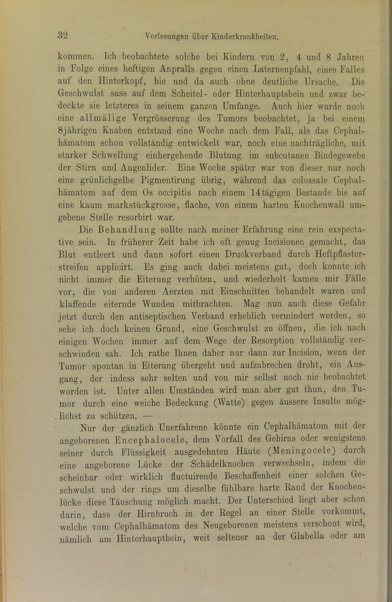 kommen. Ich beobachtete solche bei Kindern von 2, 4 und 8 Jahren in Folge eines heftigen Anpralls gegen einen Laternenpfahl, eines Falles auf den Hinterkopf, hie und da auch ohne deutliche Ursache. Die Geschwulst sass auf dem Scheitel- oder Hinterhauptsbein und zwar be- deckte sie letzteres in seinem ganzen Umfange. Auch hier wurde noch eine allmälige Vergrösserung des Tumors beobachtet, ja bei einem 8jährigen Knaben entstand eine Woche nach dem Fall, als das Cephal- hämatom schon vollständig entwickelt war, noch eine nachträgliche, mit starker Schwellung einhergehende Blutung im subcutanen Bindegewebe der Stirn und Augenlider. Eine Woche später war von dieser nur noch eine grünlichgelbe Pigmentirung übrig, während das colossale Cephal- hämatom auf dem Os occipitis nach einem 14tägigen Bestände bis auf eine kaum markstückgrosse, flache, von einem harten Knochenwall um- gebene Stelle resorbirt war. Die Behandlung sollte nach meiner Erfahrung eine rein exspecta- tive sein. In früherer Zeit habe ich oft genug Incisionen gemacht, das Blut entleert und dann sofort einen Druckverband durch Heftpflaster- streifen applicirt. Es ging auch dabei meistens gut, doch konnte ich nicht immer die Eiterung verhüten, und wiederholt kamen mir Fälle vor, die von anderen Aerzten mit Einschnitten behandelt waren und klaffende eiternde Wunden mitbrachten. Mag nun auch diese Gefahr jetzt durch den antiseptischen Verband erheblich vermindert werden, so sehe ich doch keinen Grund, eine Geschwulst zu öffnen, die ich nach einigen Wochen immer auf dem Wege der Resorption vollständig ver- schwinden sah. Ich rathe Ihnen daher nur dann zur Incision, wenn der Tumor spontan in Eiterung übergeht und aufzubrechen droht, ein Aus- gang, der indess sehr selten und von mir selbst noch nie beobachtet worden ist. Unter allen Umständen wird man aber gut thun, den Tu- mor durch eine weiche Bedeckung (Watte) gegen äussere Insulte mög- lichst zu schützen. — Nur der gänzlich Unerfahrene könnte ein Cephalhämatom mit der angeborenen Encephalocele, dem Vorfall des Gehirns oder wenigstens seiner durch Flüssigkeit ausgedehnten Häute (Meningocele) durch eine angeborene Lücke der Schädelknochen verwechseln, indem die scheinbar oder wirklich fluctuirende Beschaffenheit einer solchen Ge- schwulst und der rings um dieselbe fühlbare harte Rand der Knochen- lücke diese Täuschung möglich macht. Der Unterschied liegt aber schon darin, dass der Hirnbruch in der Regel an eiuer Stelle vorkommt, welche vom Cephalhämatom des Neugeborenen meistens verschont wird, nämlich am Hinterhauptbein, weit seltener an der Glabella oder am