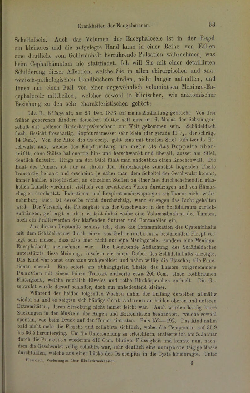 Scheitelbein. Auch das Volumen der Encephalocele ist in der Regel ein kleineres und die aufgelegte Hand kann in einer Reihe von Fällen eine deutliche vom Gehirninhalt herrührende Pulsation wahrnehmen, was beim Cephalhämatom nie stattfindet. Ich will Sie mit einer detaillirten Schilderung dieser Affection, welche Sie in allen chirurgischen und ana- tomisch-pathologischen Handbüchern finden, nicht länger aufhalten, und Ihnen nur einen Fall von einer ungewöhnlich voluminösen Meningo-En- cephalocele mittheilen, welcher sowohl in klinischer, wie anatomischer Beziehung zu den sehr charakteristischen gehört: Ida B.. 8 Tage alt, am 23. Deo. 1873 auf meine Abtheilung gebracht. Von drei früher geborenen Kindern derselben Mutter soll eins im 6. Monat der Schwanger- schaft mit „offenen Hinterhauptsknochen“ zur Welt gekommen sein. Schädeldach flach, Gesicht froschartig, Kopfdurchmesser sehr klein (der gerade 11V4, der schräge 14 Ctm.). Von der Mitte des Os occip. geht eine mit breitem Stiel aufsitzende Ge- schwulst aus, welche den Kopfumfang um mehr als das Doppelte über- trifft, ohne Stütze ballonartig hin- und herschwankt und überall, ausser am Stiel, deutlich fluctuirt. Rings um den Stiel fühlt man undeutlich einen Knochenwall. Die Haut des Tumors ist nur an ihrem dem Hinterhaupte zunächst liegenden Theile kranzartig behaart und erscheint, je näher man dem Scheitel der Geschwulst kommt, immer kahler, atrophischer, an einzelnen Stellen zu einer fast durchscheinenden glas- hellen Lamelle verdünnt, vielfach von erweiterten Venen durchzogen und von Hämor- rhagien durchsetzt. Pulsations- und Respirationsbewegungen am Tumor nicht wahr- nehmbar; auch ist derselbe nicht durchsichtig, wenn er gegen das Licht gehalten wird. Der Versuch, die Flüssigkeit aus der Geschwulst in den Schädelraum zurück- zudrängen, gelingt nicht; es tritt dabei weder eine Volumsabnahme des Tumors, noch ein Prallerwerden der klaffenden Suturen und Fontanellen ein. Aus diesem Umstande schloss ich, dass die Communication des Cysteninhalts mit dem Schädelraume durch einen aus Gehirnsubstanz bestehenden Pfropf ver- legt sein müsse, dass also hier nicht nur eine Meningocele, sondern eine Meningo- Encephalocele anzunehmen war. Die bedeutende Abflachung des Schädeldaches unterstützte diese Meinung, insofern sie einen Defect des Schädelinhalts anzeigte. Das Kind war sonst durchaus wohlgebildet und nahm willig die Flasche; alle Func- tionen normal. Eine sofort am abhängigsten Theile des Tumors vorgenommene Function mit einem feinen Troicart entleerte etwa 200 Ccm. einer rothbraunen Flüssigkeit, welche reichlich Eiweiss und rothe Blutkörperchen enthielt. Die Ge- schwulst wurde darauf schlaffer, doch nur unbedeutend kleiner. Während der beiden folgenden Wochen nahm der Umfang derselben allmälig wieder zu und es zeigten sich häufige Contracturen an beiden oberen und unteren Extremitäten, deren Streckung nicht immer leicht war. Auch wurden häufig kurze Zuckungen in den Muskeln der Augen und Extremitäten beobachtet, welche sowohl spontan, wie beim Druck auf den Tumor eintraten. Puls 152—192. Das Kind nahm bald nicht mehr die Flasche und collabirte sichtlich, wobei die Temperatur auf 36.9 bis 36,5 herunterging. Um die Untersuchung zu erleichtern, entleerte ich am 5. Januar durch die Function wiederum 410 Ccm. blutiger Flüssigkeit und konnte nun, nach- dem die Geschwulst völlig collabirt war, sehr deutlich eine compacte teigige Masse durchfühlen, welche aus einor Lücke des Os occipitis in die Cyste hineinragte. Unter He noch, Vorlegungon über Kimlerkrnnkheiton. o